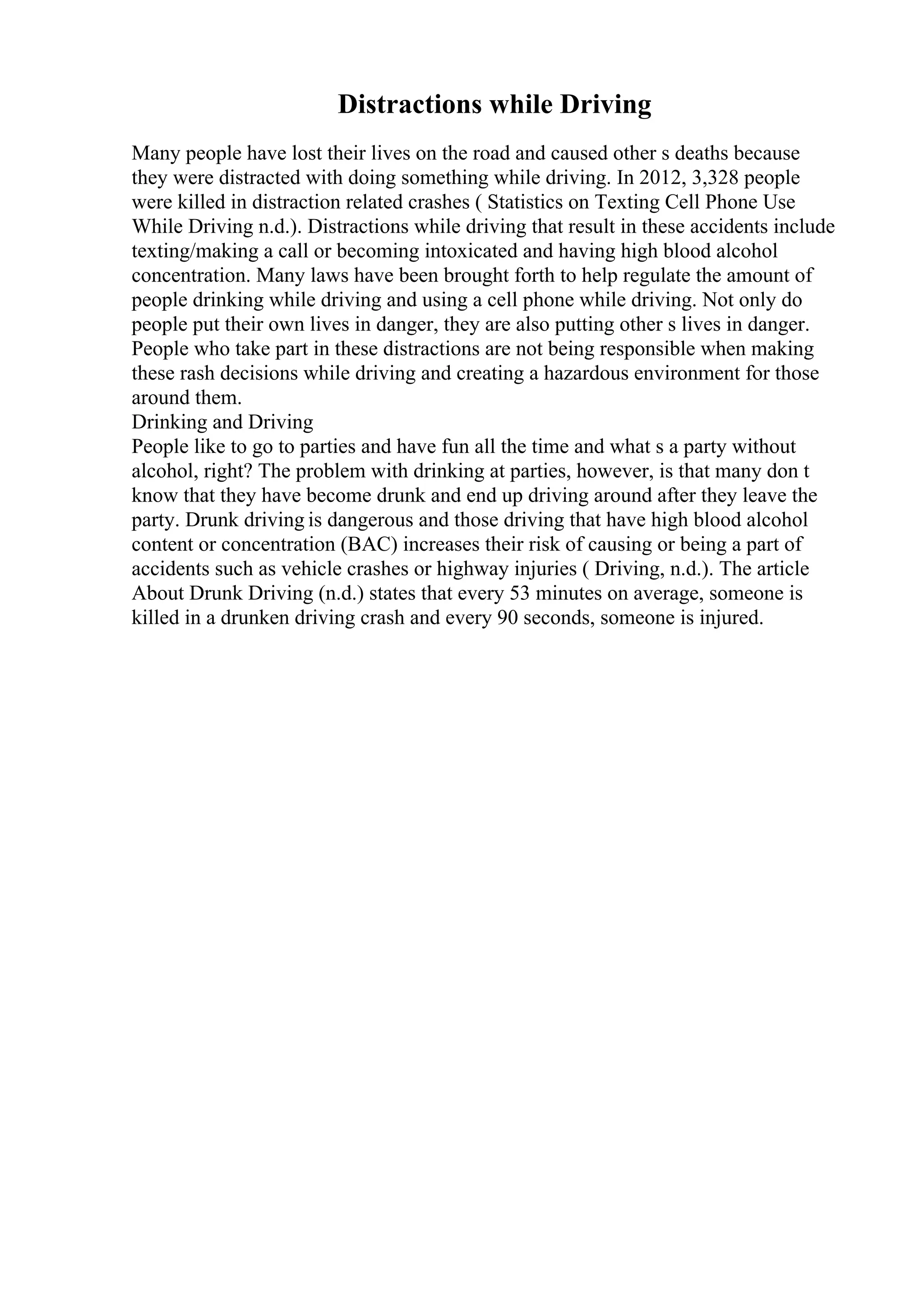 Distractions while Driving
Many people have lost their lives on the road and caused other s deaths because
they were distracted with doing something while driving. In 2012, 3,328 people
were killed in distraction related crashes ( Statistics on Texting Cell Phone Use
While Driving n.d.). Distractions while driving that result in these accidents include
texting/making a call or becoming intoxicated and having high blood alcohol
concentration. Many laws have been brought forth to help regulate the amount of
people drinking while driving and using a cell phone while driving. Not only do
people put their own lives in danger, they are also putting other s lives in danger.
People who take part in these distractions are not being responsible when making
these rash decisions while driving and creating a hazardous environment for those
around them.
Drinking and Driving
People like to go to parties and have fun all the time and what s a party without
alcohol, right? The problem with drinking at parties, however, is that many don t
know that they have become drunk and end up driving around after they leave the
party. Drunk driving is dangerous and those driving that have high blood alcohol
content or concentration (BAC) increases their risk of causing or being a part of
accidents such as vehicle crashes or highway injuries ( Driving, n.d.). The article
About Drunk Driving (n.d.) states that every 53 minutes on average, someone is
killed in a drunken driving crash and every 90 seconds, someone is injured.
 
