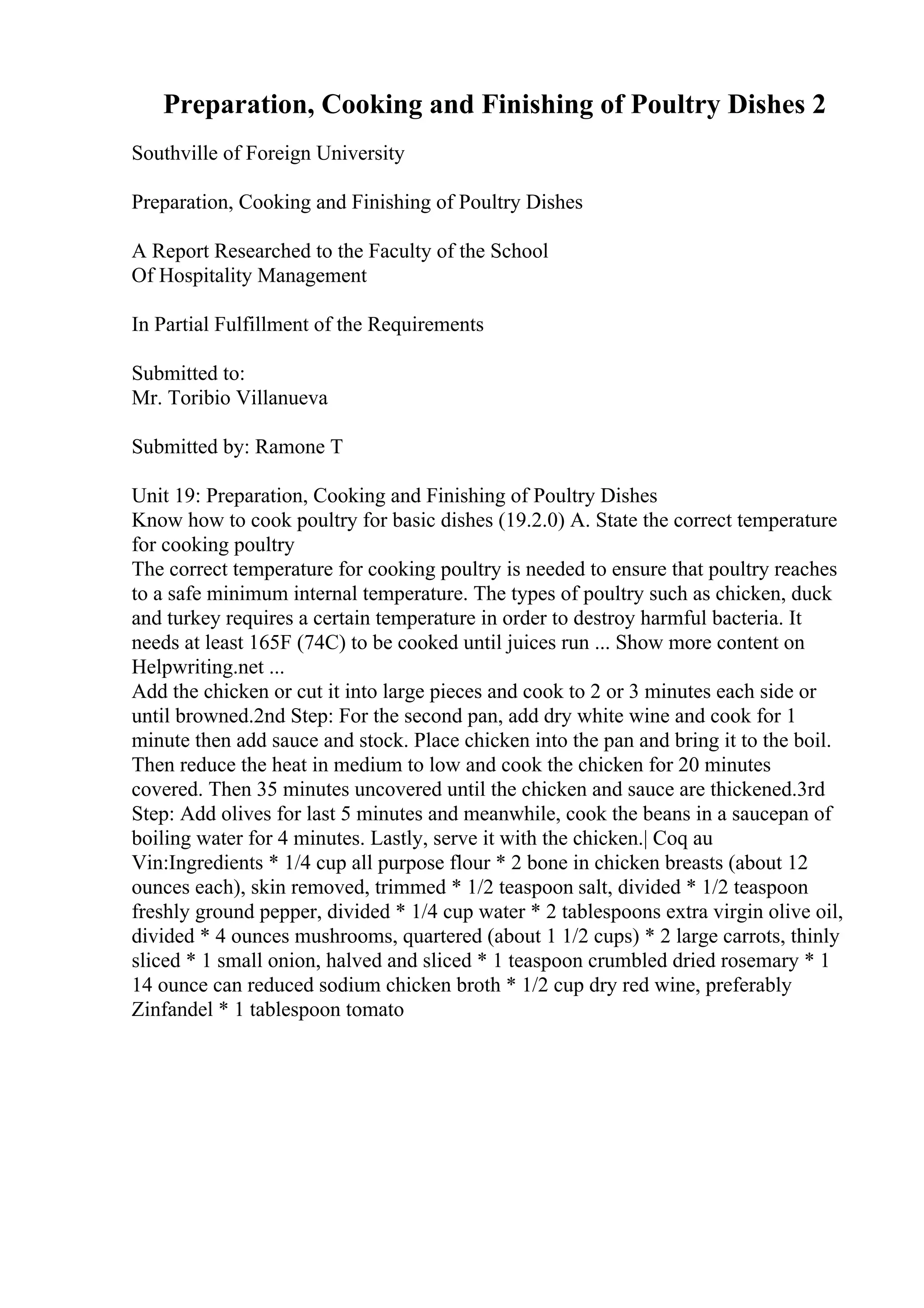 Preparation, Cooking and Finishing of Poultry Dishes 2
Southville of Foreign University
Preparation, Cooking and Finishing of Poultry Dishes
A Report Researched to the Faculty of the School
Of Hospitality Management
In Partial Fulfillment of the Requirements
Submitted to:
Mr. Toribio Villanueva
Submitted by: Ramone T
Unit 19: Preparation, Cooking and Finishing of Poultry Dishes
Know how to cook poultry for basic dishes (19.2.0) A. State the correct temperature
for cooking poultry
The correct temperature for cooking poultry is needed to ensure that poultry reaches
to a safe minimum internal temperature. The types of poultry such as chicken, duck
and turkey requires a certain temperature in order to destroy harmful bacteria. It
needs at least 165F (74C) to be cooked until juices run ... Show more content on
Helpwriting.net ...
Add the chicken or cut it into large pieces and cook to 2 or 3 minutes each side or
until browned.2nd Step: For the second pan, add dry white wine and cook for 1
minute then add sauce and stock. Place chicken into the pan and bring it to the boil.
Then reduce the heat in medium to low and cook the chicken for 20 minutes
covered. Then 35 minutes uncovered until the chicken and sauce are thickened.3rd
Step: Add olives for last 5 minutes and meanwhile, cook the beans in a saucepan of
boiling water for 4 minutes. Lastly, serve it with the chicken.| Coq au
Vin:Ingredients * 1/4 cup all purpose flour * 2 bone in chicken breasts (about 12
ounces each), skin removed, trimmed * 1/2 teaspoon salt, divided * 1/2 teaspoon
freshly ground pepper, divided * 1/4 cup water * 2 tablespoons extra virgin olive oil,
divided * 4 ounces mushrooms, quartered (about 1 1/2 cups) * 2 large carrots, thinly
sliced * 1 small onion, halved and sliced * 1 teaspoon crumbled dried rosemary * 1
14 ounce can reduced sodium chicken broth * 1/2 cup dry red wine, preferably
Zinfandel * 1 tablespoon tomato
 