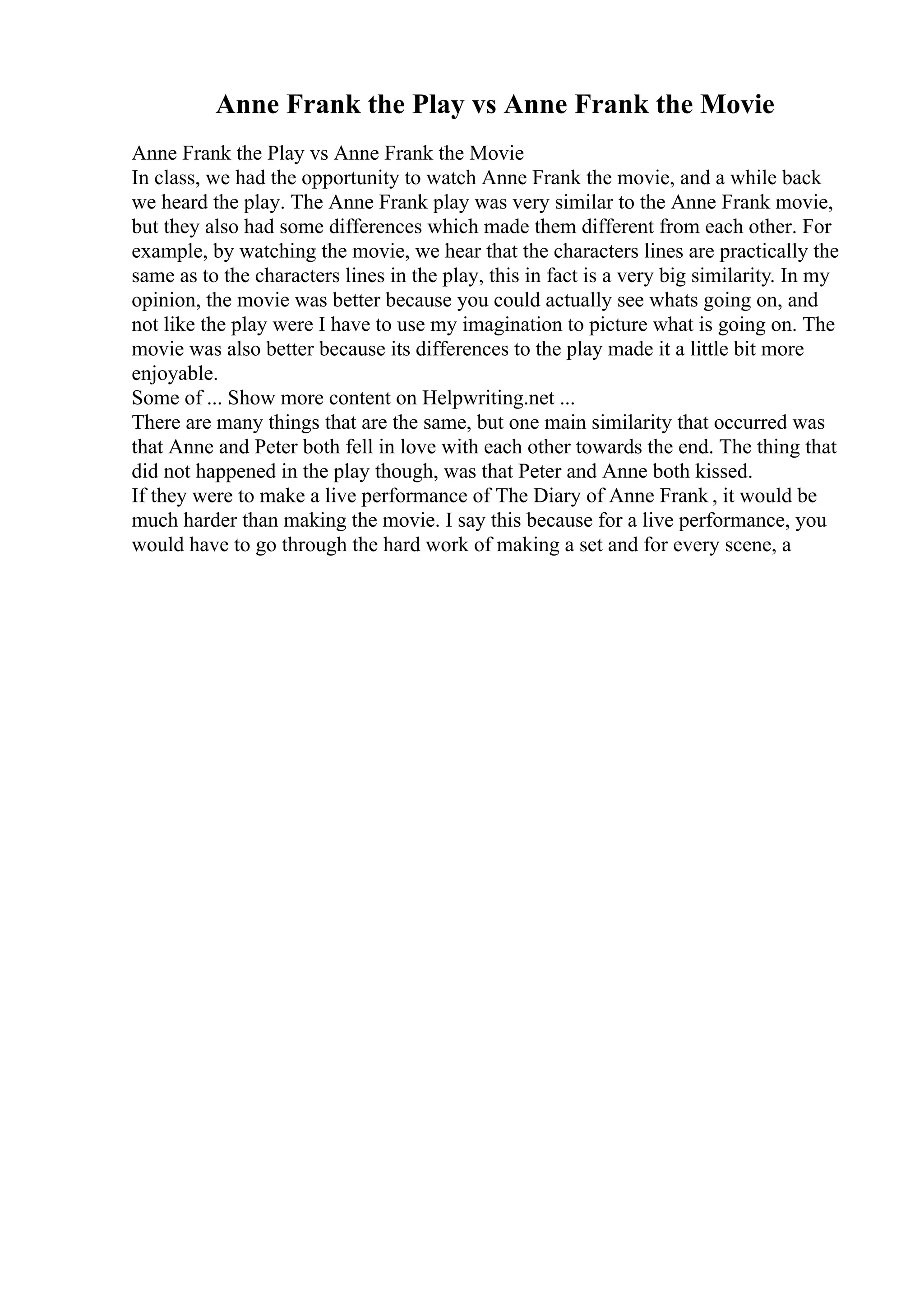 Anne Frank the Play vs Anne Frank the Movie
Anne Frank the Play vs Anne Frank the Movie
In class, we had the opportunity to watch Anne Frank the movie, and a while back
we heard the play. The Anne Frank play was very similar to the Anne Frank movie,
but they also had some differences which made them different from each other. For
example, by watching the movie, we hear that the characters lines are practically the
same as to the characters lines in the play, this in fact is a very big similarity. In my
opinion, the movie was better because you could actually see whats going on, and
not like the play were I have to use my imagination to picture what is going on. The
movie was also better because its differences to the play made it a little bit more
enjoyable.
Some of ... Show more content on Helpwriting.net ...
There are many things that are the same, but one main similarity that occurred was
that Anne and Peter both fell in love with each other towards the end. The thing that
did not happened in the play though, was that Peter and Anne both kissed.
If they were to make a live performance of The Diary of Anne Frank , it would be
much harder than making the movie. I say this because for a live performance, you
would have to go through the hard work of making a set and for every scene, a
 