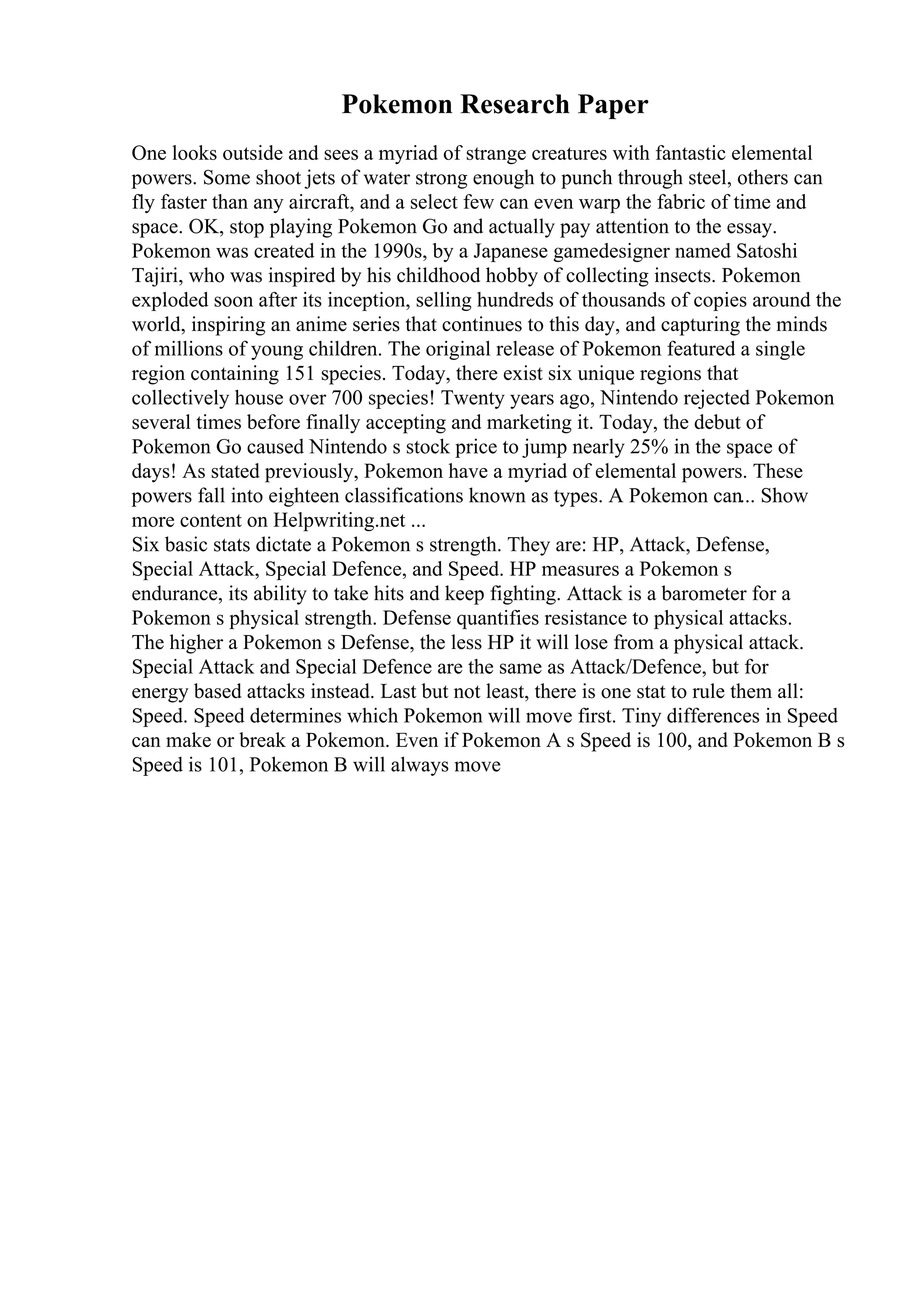 Pokemon Research Paper
One looks outside and sees a myriad of strange creatures with fantastic elemental
powers. Some shoot jets of water strong enough to punch through steel, others can
fly faster than any aircraft, and a select few can even warp the fabric of time and
space. OK, stop playing Pokemon Go and actually pay attention to the essay.
Pokemon was created in the 1990s, by a Japanese gamedesigner named Satoshi
Tajiri, who was inspired by his childhood hobby of collecting insects. Pokemon
exploded soon after its inception, selling hundreds of thousands of copies around the
world, inspiring an anime series that continues to this day, and capturing the minds
of millions of young children. The original release of Pokemon featured a single
region containing 151 species. Today, there exist six unique regions that
collectively house over 700 species! Twenty years ago, Nintendo rejected Pokemon
several times before finally accepting and marketing it. Today, the debut of
Pokemon Go caused Nintendo s stock price to jump nearly 25% in the space of
days! As stated previously, Pokemon have a myriad of elemental powers. These
powers fall into eighteen classifications known as types. A Pokemon can... Show
more content on Helpwriting.net ...
Six basic stats dictate a Pokemon s strength. They are: HP, Attack, Defense,
Special Attack, Special Defence, and Speed. HP measures a Pokemon s
endurance, its ability to take hits and keep fighting. Attack is a barometer for a
Pokemon s physical strength. Defense quantifies resistance to physical attacks.
The higher a Pokemon s Defense, the less HP it will lose from a physical attack.
Special Attack and Special Defence are the same as Attack/Defence, but for
energy based attacks instead. Last but not least, there is one stat to rule them all:
Speed. Speed determines which Pokemon will move first. Tiny differences in Speed
can make or break a Pokemon. Even if Pokemon A s Speed is 100, and Pokemon B s
Speed is 101, Pokemon B will always move
 