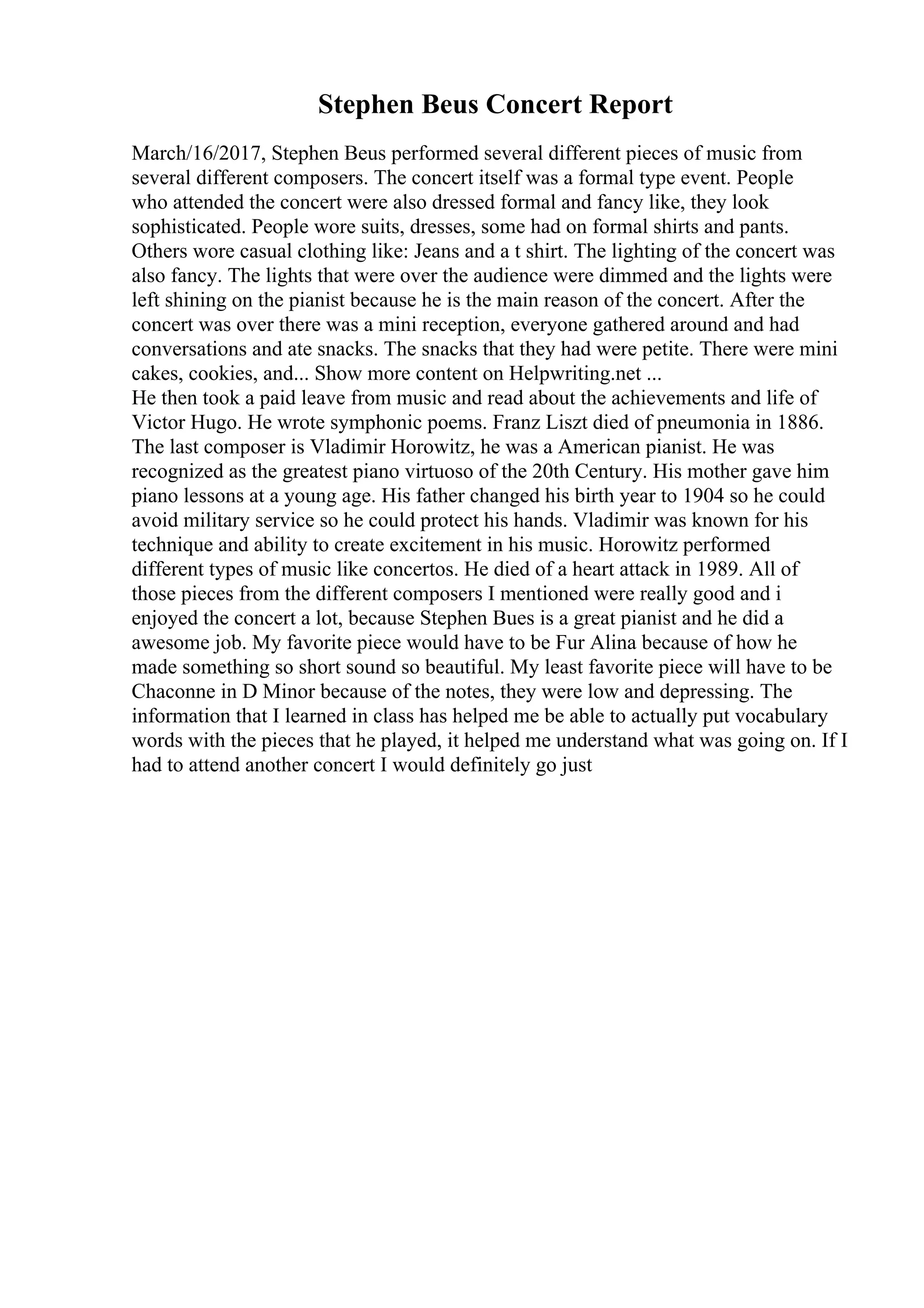 Stephen Beus Concert Report
March/16/2017, Stephen Beus performed several different pieces of music from
several different composers. The concert itself was a formal type event. People
who attended the concert were also dressed formal and fancy like, they look
sophisticated. People wore suits, dresses, some had on formal shirts and pants.
Others wore casual clothing like: Jeans and a t shirt. The lighting of the concert was
also fancy. The lights that were over the audience were dimmed and the lights were
left shining on the pianist because he is the main reason of the concert. After the
concert was over there was a mini reception, everyone gathered around and had
conversations and ate snacks. The snacks that they had were petite. There were mini
cakes, cookies, and... Show more content on Helpwriting.net ...
He then took a paid leave from music and read about the achievements and life of
Victor Hugo. He wrote symphonic poems. Franz Liszt died of pneumonia in 1886.
The last composer is Vladimir Horowitz, he was a American pianist. He was
recognized as the greatest piano virtuoso of the 20th Century. His mother gave him
piano lessons at a young age. His father changed his birth year to 1904 so he could
avoid military service so he could protect his hands. Vladimir was known for his
technique and ability to create excitement in his music. Horowitz performed
different types of music like concertos. He died of a heart attack in 1989. All of
those pieces from the different composers I mentioned were really good and i
enjoyed the concert a lot, because Stephen Bues is a great pianist and he did a
awesome job. My favorite piece would have to be Fur Alina because of how he
made something so short sound so beautiful. My least favorite piece will have to be
Chaconne in D Minor because of the notes, they were low and depressing. The
information that I learned in class has helped me be able to actually put vocabulary
words with the pieces that he played, it helped me understand what was going on. If I
had to attend another concert I would definitely go just
 