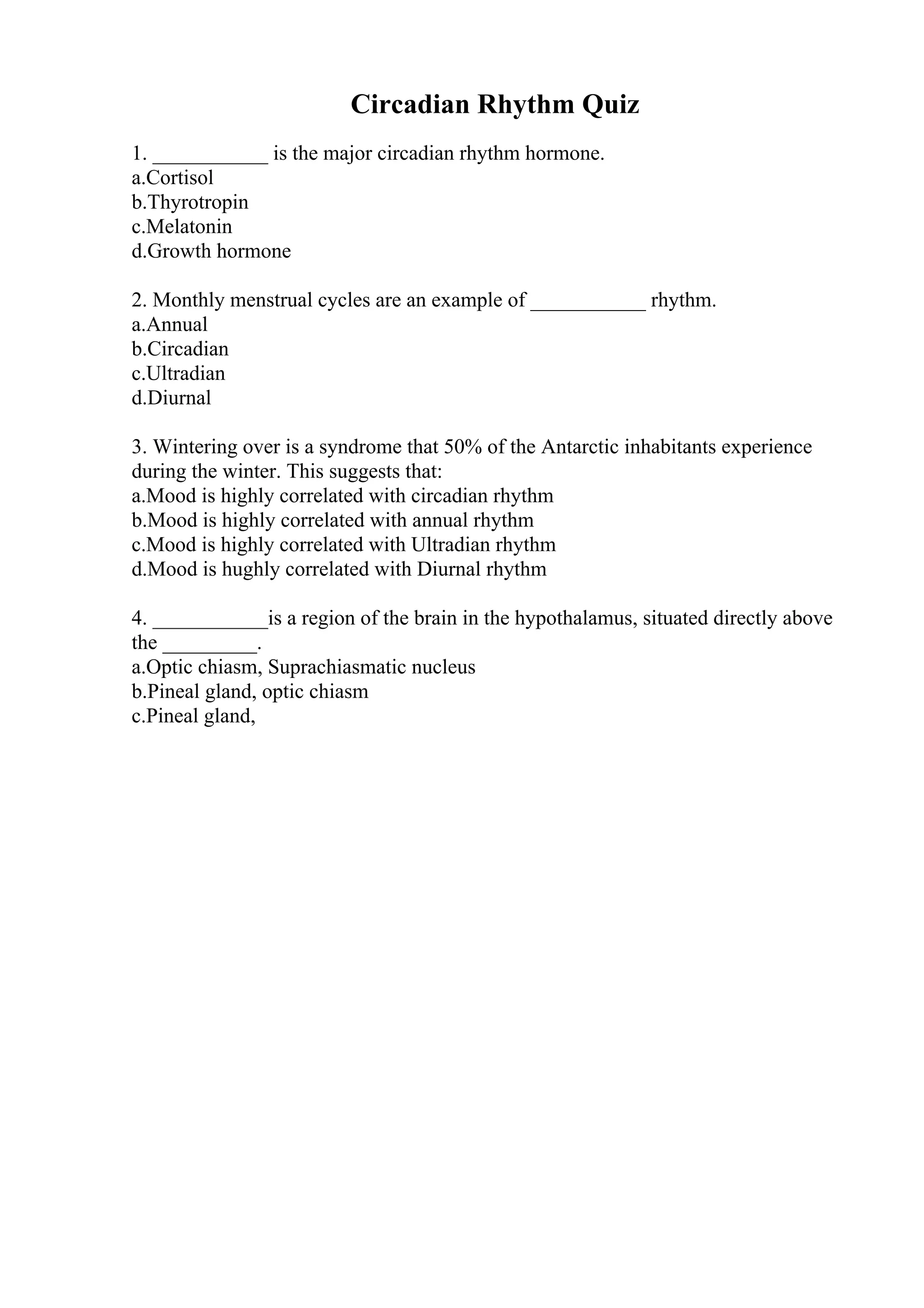 Circadian Rhythm Quiz
1. ___________ is the major circadian rhythm hormone.
a.Cortisol
b.Thyrotropin
c.Melatonin
d.Growth hormone
2. Monthly menstrual cycles are an example of ___________ rhythm.
a.Annual
b.Circadian
c.Ultradian
d.Diurnal
3. Wintering over is a syndrome that 50% of the Antarctic inhabitants experience
during the winter. This suggests that:
a.Mood is highly correlated with circadian rhythm
b.Mood is highly correlated with annual rhythm
c.Mood is highly correlated with Ultradian rhythm
d.Mood is hughly correlated with Diurnal rhythm
4. ___________is a region of the brain in the hypothalamus, situated directly above
the _________.
a.Optic chiasm, Suprachiasmatic nucleus
b.Pineal gland, optic chiasm
c.Pineal gland,
 
