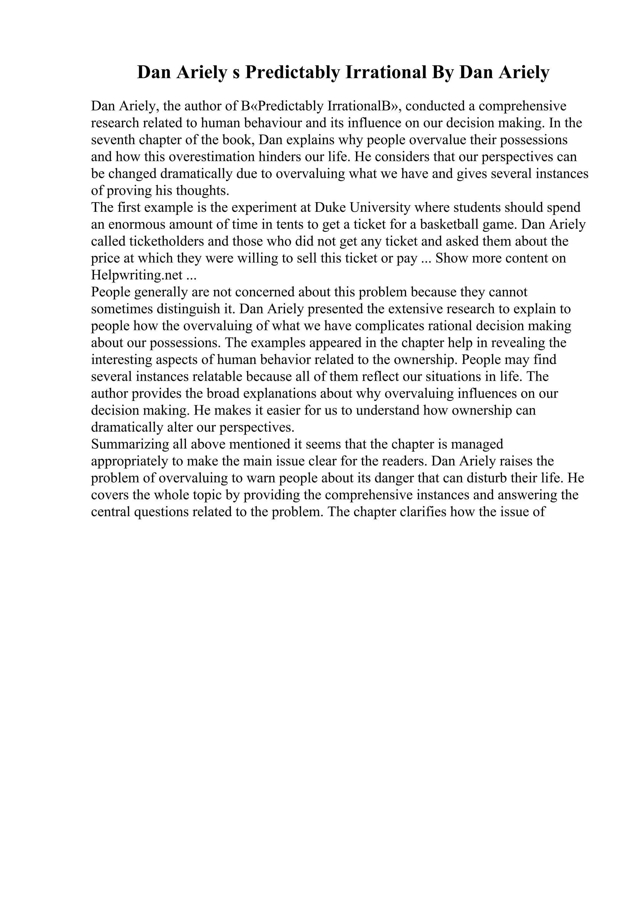 Dan Ariely s Predictably Irrational By Dan Ariely
Dan Ariely, the author of В«Predictably IrrationalВ», conducted a comprehensive
research related to human behaviour and its influence on our decision making. In the
seventh chapter of the book, Dan explains why people overvalue their possessions
and how this overestimation hinders our life. He considers that our perspectives can
be changed dramatically due to overvaluing what we have and gives several instances
of proving his thoughts.
The first example is the experiment at Duke University where students should spend
an enormous amount of time in tents to get a ticket for a basketball game. Dan Ariely
called ticketholders and those who did not get any ticket and asked them about the
price at which they were willing to sell this ticket or pay ... Show more content on
Helpwriting.net ...
People generally are not concerned about this problem because they cannot
sometimes distinguish it. Dan Ariely presented the extensive research to explain to
people how the overvaluing of what we have complicates rational decision making
about our possessions. The examples appeared in the chapter help in revealing the
interesting aspects of human behavior related to the ownership. People may find
several instances relatable because all of them reflect our situations in life. The
author provides the broad explanations about why overvaluing influences on our
decision making. He makes it easier for us to understand how ownership can
dramatically alter our perspectives.
Summarizing all above mentioned it seems that the chapter is managed
appropriately to make the main issue clear for the readers. Dan Ariely raises the
problem of overvaluing to warn people about its danger that can disturb their life. He
covers the whole topic by providing the comprehensive instances and answering the
central questions related to the problem. The chapter clarifies how the issue of
 