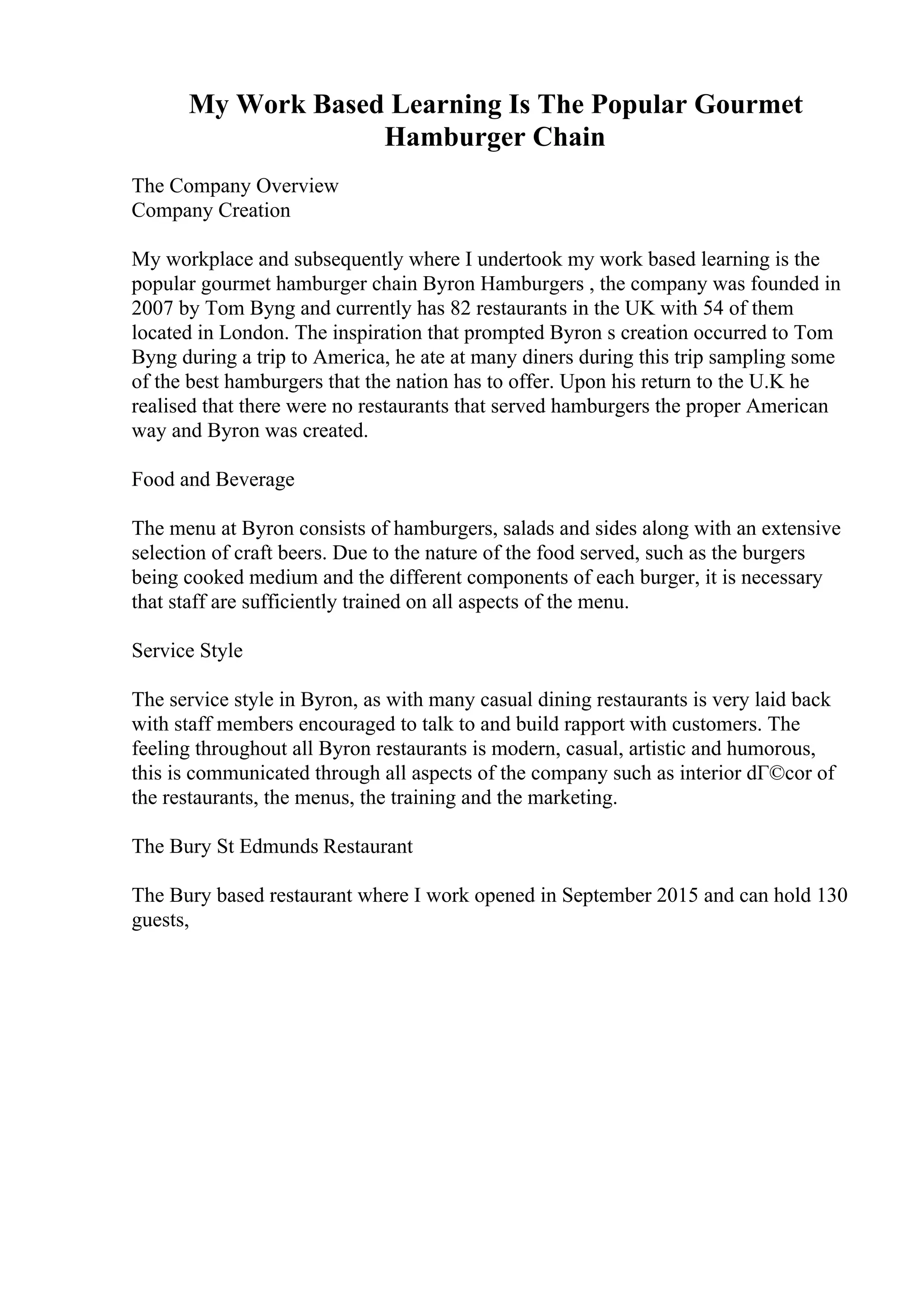 My Work Based Learning Is The Popular Gourmet
Hamburger Chain
The Company Overview
Company Creation
My workplace and subsequently where I undertook my work based learning is the
popular gourmet hamburger chain Byron Hamburgers , the company was founded in
2007 by Tom Byng and currently has 82 restaurants in the UK with 54 of them
located in London. The inspiration that prompted Byron s creation occurred to Tom
Byng during a trip to America, he ate at many diners during this trip sampling some
of the best hamburgers that the nation has to offer. Upon his return to the U.K he
realised that there were no restaurants that served hamburgers the proper American
way and Byron was created.
Food and Beverage
The menu at Byron consists of hamburgers, salads and sides along with an extensive
selection of craft beers. Due to the nature of the food served, such as the burgers
being cooked medium and the different components of each burger, it is necessary
that staff are sufficiently trained on all aspects of the menu.
Service Style
The service style in Byron, as with many casual dining restaurants is very laid back
with staff members encouraged to talk to and build rapport with customers. The
feeling throughout all Byron restaurants is modern, casual, artistic and humorous,
this is communicated through all aspects of the company such as interior dГ©cor of
the restaurants, the menus, the training and the marketing.
The Bury St Edmunds Restaurant
The Bury based restaurant where I work opened in September 2015 and can hold 130
guests,
 