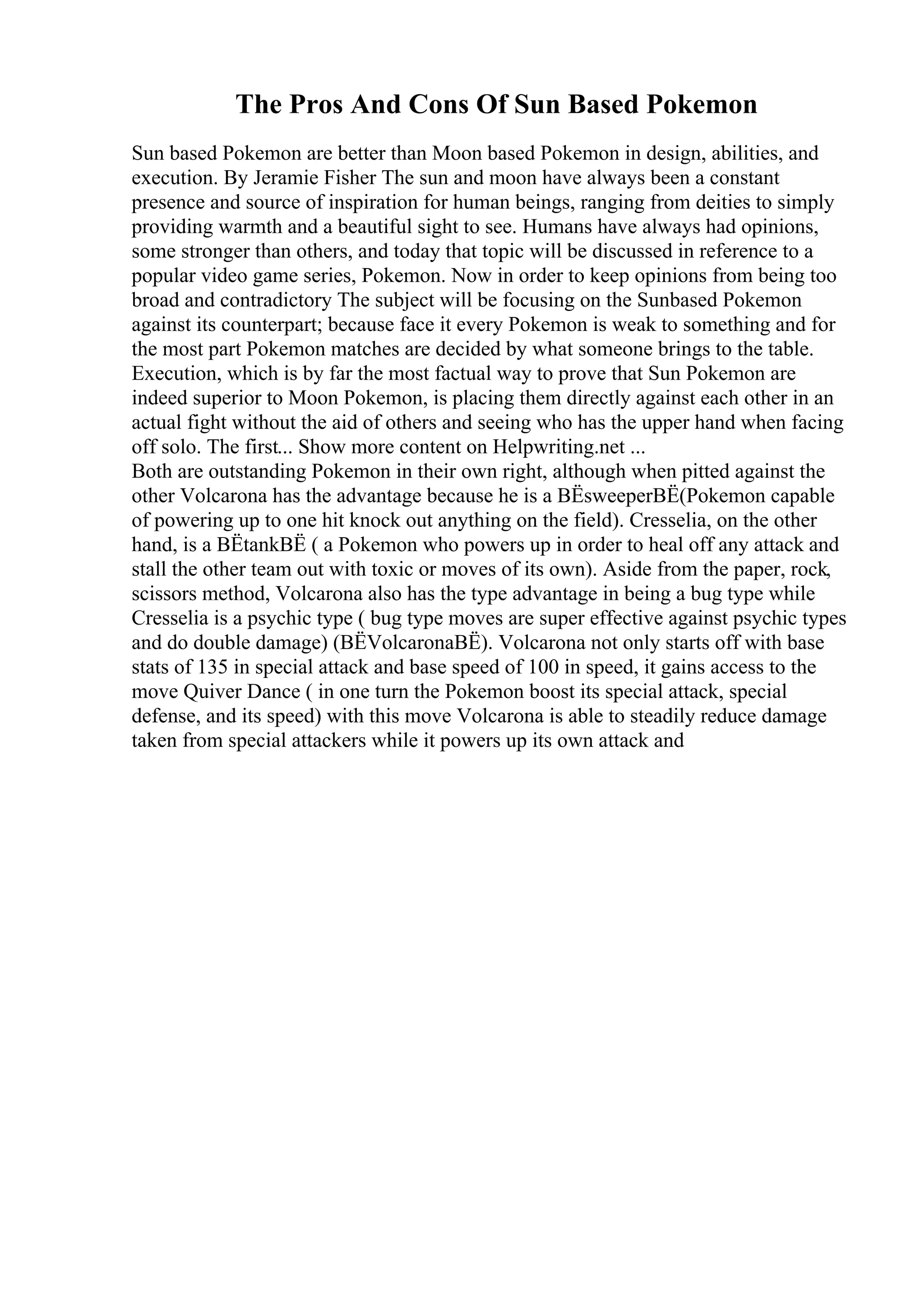 The Pros And Cons Of Sun Based Pokemon
Sun based Pokemon are better than Moon based Pokemon in design, abilities, and
execution. By Jeramie Fisher The sun and moon have always been a constant
presence and source of inspiration for human beings, ranging from deities to simply
providing warmth and a beautiful sight to see. Humans have always had opinions,
some stronger than others, and today that topic will be discussed in reference to a
popular video game series, Pokemon. Now in order to keep opinions from being too
broad and contradictory The subject will be focusing on the Sunbased Pokemon
against its counterpart; because face it every Pokemon is weak to something and for
the most part Pokemon matches are decided by what someone brings to the table.
Execution, which is by far the most factual way to prove that Sun Pokemon are
indeed superior to Moon Pokemon, is placing them directly against each other in an
actual fight without the aid of others and seeing who has the upper hand when facing
off solo. The first... Show more content on Helpwriting.net ...
Both are outstanding Pokemon in their own right, although when pitted against the
other Volcarona has the advantage because he is a ВЁsweeperВЁ(Pokemon capable
of powering up to one hit knock out anything on the field). Cresselia, on the other
hand, is a ВЁtankВЁ ( a Pokemon who powers up in order to heal off any attack and
stall the other team out with toxic or moves of its own). Aside from the paper, rock,
scissors method, Volcarona also has the type advantage in being a bug type while
Cresselia is a psychic type ( bug type moves are super effective against psychic types
and do double damage) (ВЁVolcaronaВЁ). Volcarona not only starts off with base
stats of 135 in special attack and base speed of 100 in speed, it gains access to the
move Quiver Dance ( in one turn the Pokemon boost its special attack, special
defense, and its speed) with this move Volcarona is able to steadily reduce damage
taken from special attackers while it powers up its own attack and
 