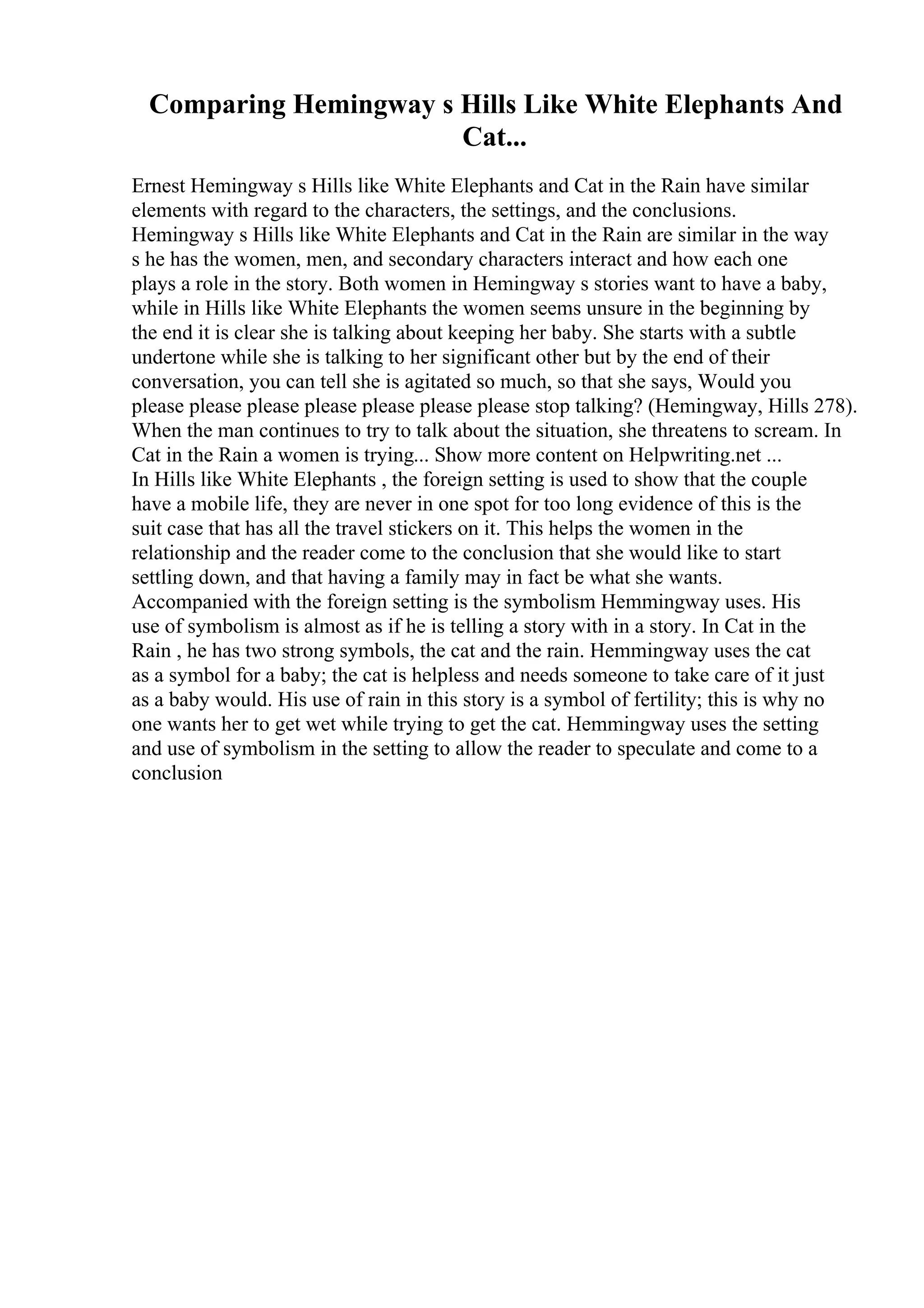 Comparing Hemingway s Hills Like White Elephants And
Cat...
Ernest Hemingway s Hills like White Elephants and Cat in the Rain have similar
elements with regard to the characters, the settings, and the conclusions.
Hemingway s Hills like White Elephants and Cat in the Rain are similar in the way
s he has the women, men, and secondary characters interact and how each one
plays a role in the story. Both women in Hemingway s stories want to have a baby,
while in Hills like White Elephants the women seems unsure in the beginning by
the end it is clear she is talking about keeping her baby. She starts with a subtle
undertone while she is talking to her significant other but by the end of their
conversation, you can tell she is agitated so much, so that she says, Would you
please please please please please please please stop talking? (Hemingway, Hills 278).
When the man continues to try to talk about the situation, she threatens to scream. In
Cat in the Rain a women is trying... Show more content on Helpwriting.net ...
In Hills like White Elephants , the foreign setting is used to show that the couple
have a mobile life, they are never in one spot for too long evidence of this is the
suit case that has all the travel stickers on it. This helps the women in the
relationship and the reader come to the conclusion that she would like to start
settling down, and that having a family may in fact be what she wants.
Accompanied with the foreign setting is the symbolism Hemmingway uses. His
use of symbolism is almost as if he is telling a story with in a story. In Cat in the
Rain , he has two strong symbols, the cat and the rain. Hemmingway uses the cat
as a symbol for a baby; the cat is helpless and needs someone to take care of it just
as a baby would. His use of rain in this story is a symbol of fertility; this is why no
one wants her to get wet while trying to get the cat. Hemmingway uses the setting
and use of symbolism in the setting to allow the reader to speculate and come to a
conclusion
 