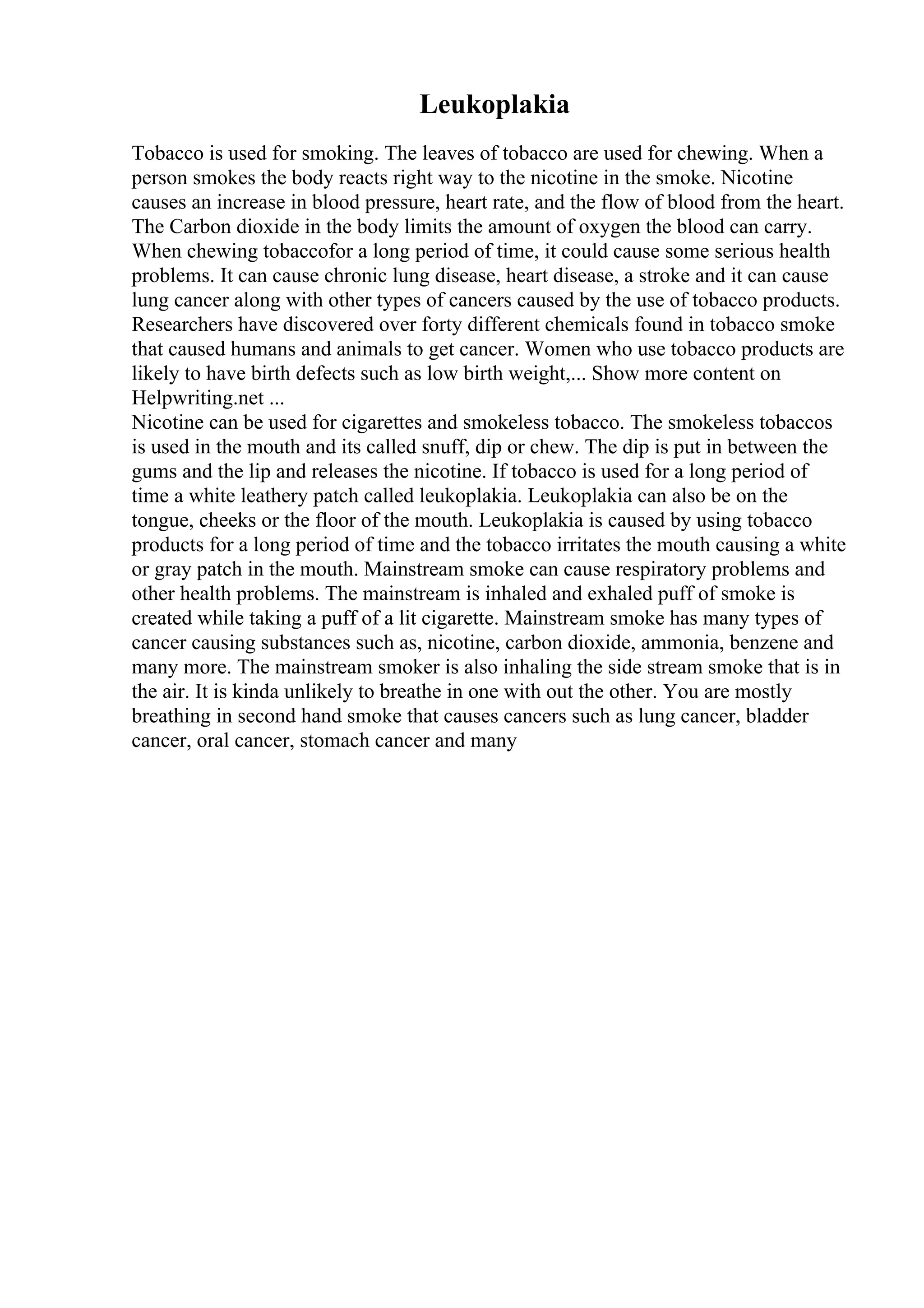 Leukoplakia
Tobacco is used for smoking. The leaves of tobacco are used for chewing. When a
person smokes the body reacts right way to the nicotine in the smoke. Nicotine
causes an increase in blood pressure, heart rate, and the flow of blood from the heart.
The Carbon dioxide in the body limits the amount of oxygen the blood can carry.
When chewing tobaccofor a long period of time, it could cause some serious health
problems. It can cause chronic lung disease, heart disease, a stroke and it can cause
lung cancer along with other types of cancers caused by the use of tobacco products.
Researchers have discovered over forty different chemicals found in tobacco smoke
that caused humans and animals to get cancer. Women who use tobacco products are
likely to have birth defects such as low birth weight,... Show more content on
Helpwriting.net ...
Nicotine can be used for cigarettes and smokeless tobacco. The smokeless tobaccos
is used in the mouth and its called snuff, dip or chew. The dip is put in between the
gums and the lip and releases the nicotine. If tobacco is used for a long period of
time a white leathery patch called leukoplakia. Leukoplakia can also be on the
tongue, cheeks or the floor of the mouth. Leukoplakia is caused by using tobacco
products for a long period of time and the tobacco irritates the mouth causing a white
or gray patch in the mouth. Mainstream smoke can cause respiratory problems and
other health problems. The mainstream is inhaled and exhaled puff of smoke is
created while taking a puff of a lit cigarette. Mainstream smoke has many types of
cancer causing substances such as, nicotine, carbon dioxide, ammonia, benzene and
many more. The mainstream smoker is also inhaling the side stream smoke that is in
the air. It is kinda unlikely to breathe in one with out the other. You are mostly
breathing in second hand smoke that causes cancers such as lung cancer, bladder
cancer, oral cancer, stomach cancer and many
 