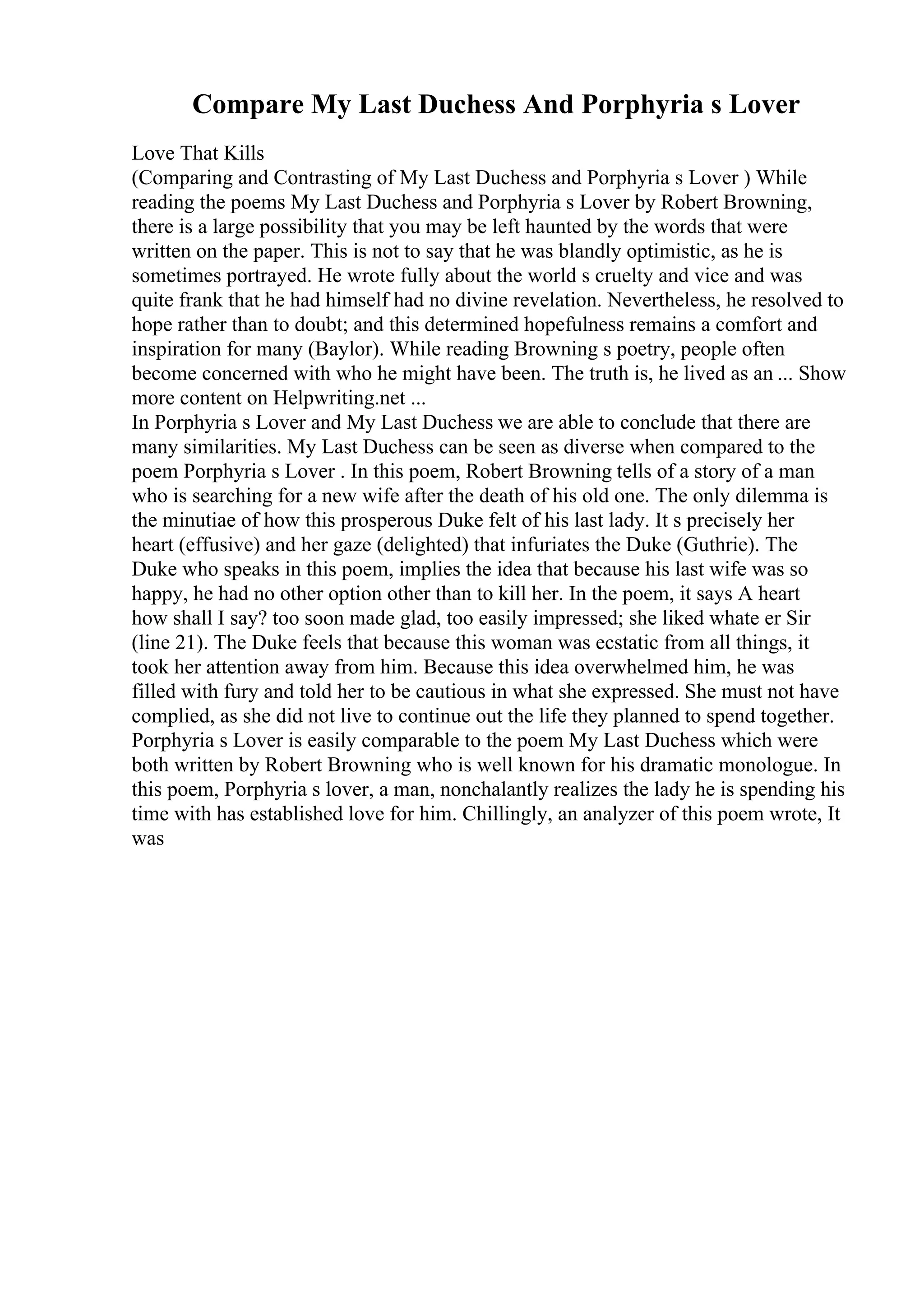 Compare My Last Duchess And Porphyria s Lover
Love That Kills
(Comparing and Contrasting of My Last Duchess and Porphyria s Lover ) While
reading the poems My Last Duchess and Porphyria s Lover by Robert Browning,
there is a large possibility that you may be left haunted by the words that were
written on the paper. This is not to say that he was blandly optimistic, as he is
sometimes portrayed. He wrote fully about the world s cruelty and vice and was
quite frank that he had himself had no divine revelation. Nevertheless, he resolved to
hope rather than to doubt; and this determined hopefulness remains a comfort and
inspiration for many (Baylor). While reading Browning s poetry, people often
become concerned with who he might have been. The truth is, he lived as an ... Show
more content on Helpwriting.net ...
In Porphyria s Lover and My Last Duchess we are able to conclude that there are
many similarities. My Last Duchess can be seen as diverse when compared to the
poem Porphyria s Lover . In this poem, Robert Browning tells of a story of a man
who is searching for a new wife after the death of his old one. The only dilemma is
the minutiae of how this prosperous Duke felt of his last lady. It s precisely her
heart (effusive) and her gaze (delighted) that infuriates the Duke (Guthrie). The
Duke who speaks in this poem, implies the idea that because his last wife was so
happy, he had no other option other than to kill her. In the poem, it says A heart
how shall I say? too soon made glad, too easily impressed; she liked whate er Sir
(line 21). The Duke feels that because this woman was ecstatic from all things, it
took her attention away from him. Because this idea overwhelmed him, he was
filled with fury and told her to be cautious in what she expressed. She must not have
complied, as she did not live to continue out the life they planned to spend together.
Porphyria s Lover is easily comparable to the poem My Last Duchess which were
both written by Robert Browning who is well known for his dramatic monologue. In
this poem, Porphyria s lover, a man, nonchalantly realizes the lady he is spending his
time with has established love for him. Chillingly, an analyzer of this poem wrote, It
was
 