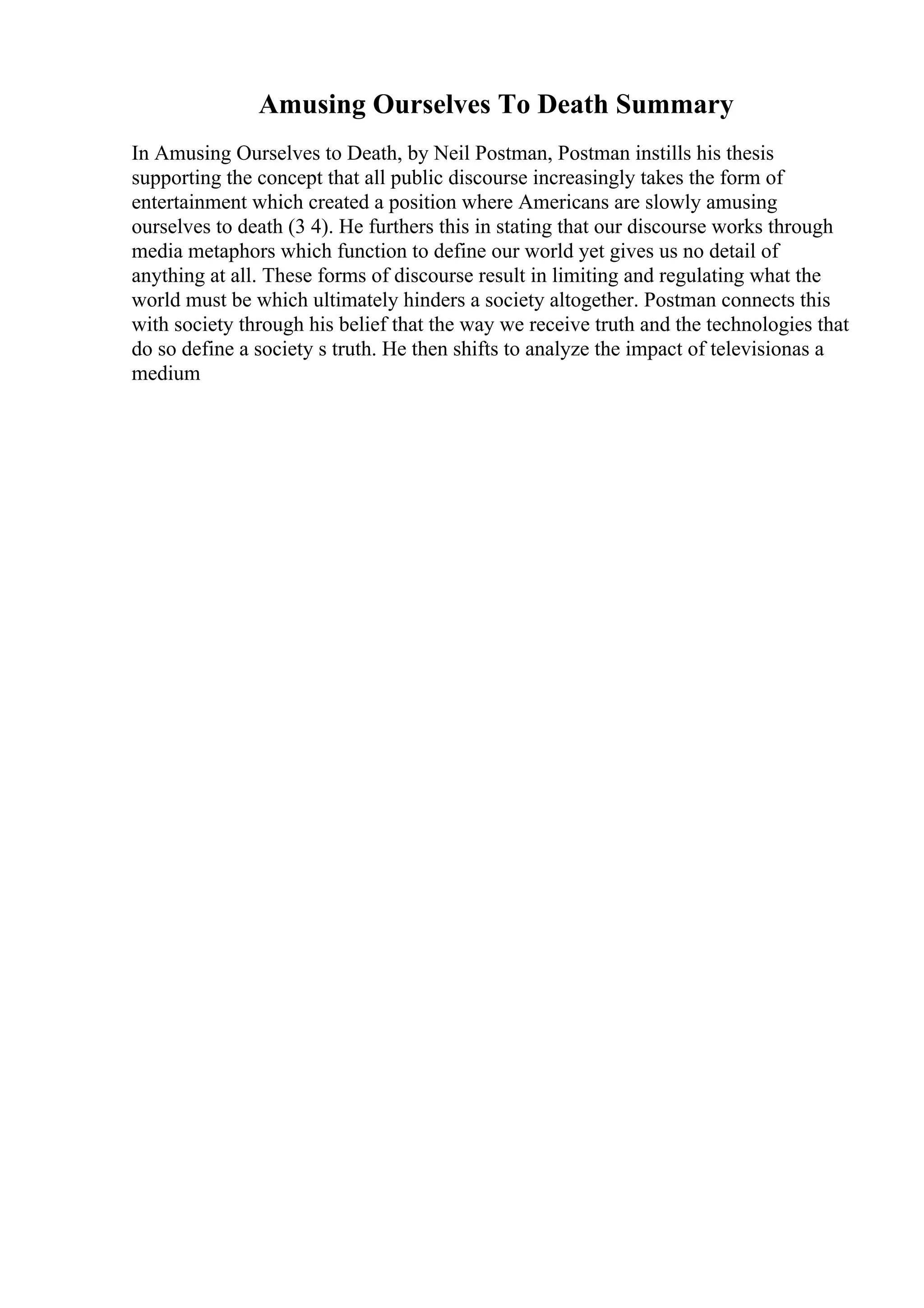 Amusing Ourselves To Death Summary
In Amusing Ourselves to Death, by Neil Postman, Postman instills his thesis
supporting the concept that all public discourse increasingly takes the form of
entertainment which created a position where Americans are slowly amusing
ourselves to death (3 4). He furthers this in stating that our discourse works through
media metaphors which function to define our world yet gives us no detail of
anything at all. These forms of discourse result in limiting and regulating what the
world must be which ultimately hinders a society altogether. Postman connects this
with society through his belief that the way we receive truth and the technologies that
do so define a society s truth. He then shifts to analyze the impact of televisionas a
medium
 