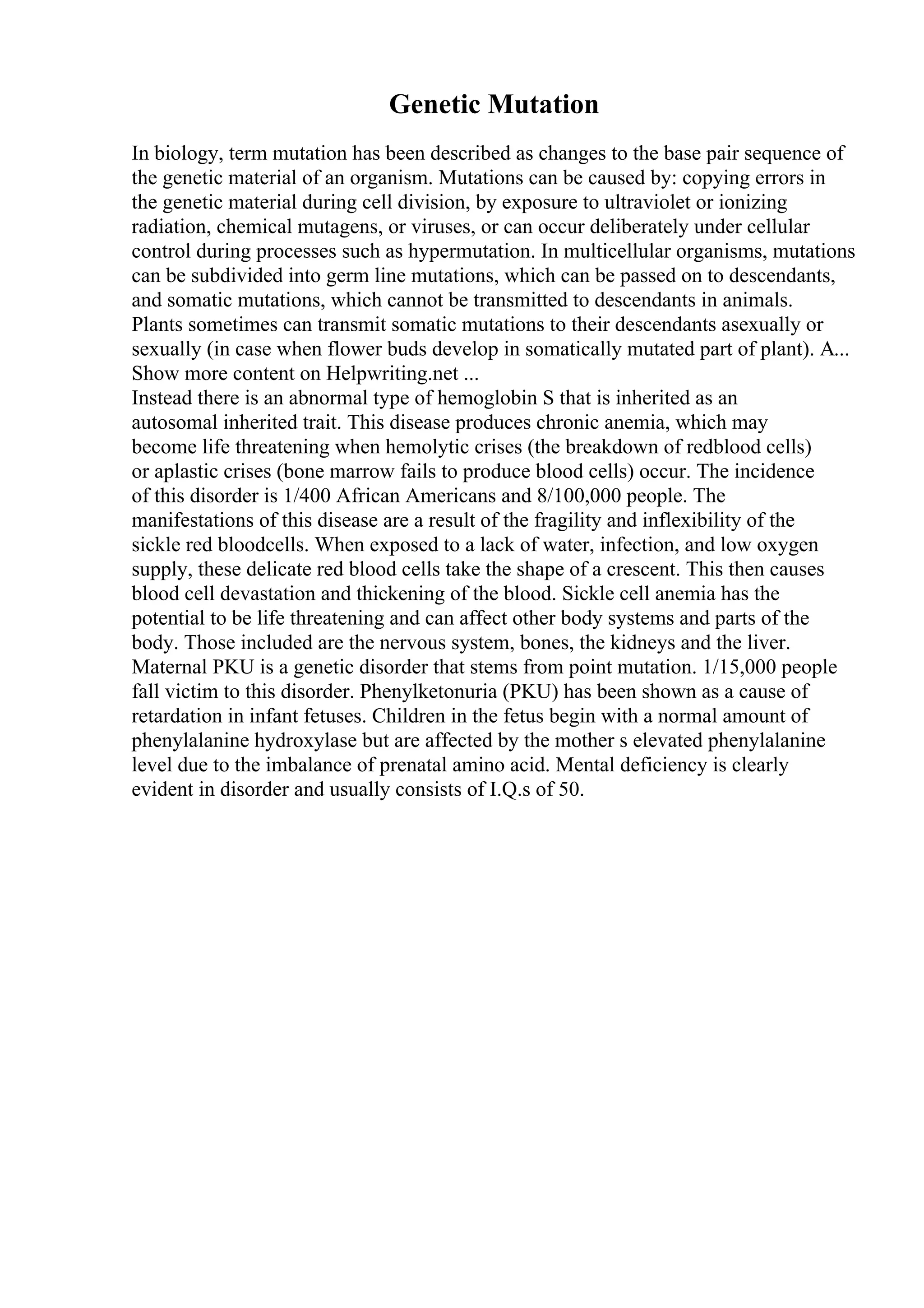 Genetic Mutation
In biology, term mutation has been described as changes to the base pair sequence of
the genetic material of an organism. Mutations can be caused by: copying errors in
the genetic material during cell division, by exposure to ultraviolet or ionizing
radiation, chemical mutagens, or viruses, or can occur deliberately under cellular
control during processes such as hypermutation. In multicellular organisms, mutations
can be subdivided into germ line mutations, which can be passed on to descendants,
and somatic mutations, which cannot be transmitted to descendants in animals.
Plants sometimes can transmit somatic mutations to their descendants asexually or
sexually (in case when flower buds develop in somatically mutated part of plant). A...
Show more content on Helpwriting.net ...
Instead there is an abnormal type of hemoglobin S that is inherited as an
autosomal inherited trait. This disease produces chronic anemia, which may
become life threatening when hemolytic crises (the breakdown of redblood cells)
or aplastic crises (bone marrow fails to produce blood cells) occur. The incidence
of this disorder is 1/400 African Americans and 8/100,000 people. The
manifestations of this disease are a result of the fragility and inflexibility of the
sickle red bloodcells. When exposed to a lack of water, infection, and low oxygen
supply, these delicate red blood cells take the shape of a crescent. This then causes
blood cell devastation and thickening of the blood. Sickle cell anemia has the
potential to be life threatening and can affect other body systems and parts of the
body. Those included are the nervous system, bones, the kidneys and the liver.
Maternal PKU is a genetic disorder that stems from point mutation. 1/15,000 people
fall victim to this disorder. Phenylketonuria (PKU) has been shown as a cause of
retardation in infant fetuses. Children in the fetus begin with a normal amount of
phenylalanine hydroxylase but are affected by the mother s elevated phenylalanine
level due to the imbalance of prenatal amino acid. Mental deficiency is clearly
evident in disorder and usually consists of I.Q.s of 50.
 