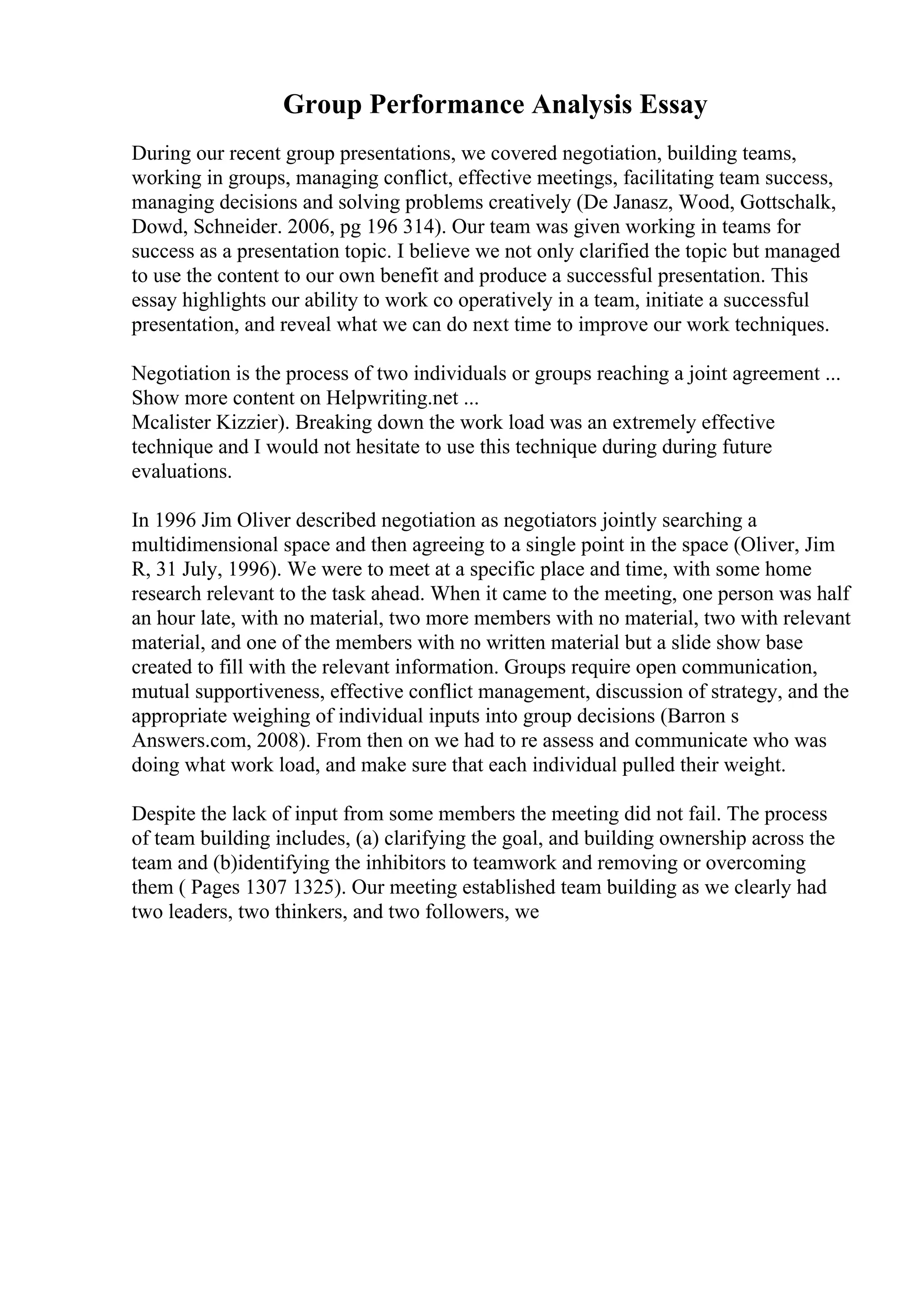Group Performance Analysis Essay
During our recent group presentations, we covered negotiation, building teams,
working in groups, managing conflict, effective meetings, facilitating team success,
managing decisions and solving problems creatively (De Janasz, Wood, Gottschalk,
Dowd, Schneider. 2006, pg 196 314). Our team was given working in teams for
success as a presentation topic. I believe we not only clarified the topic but managed
to use the content to our own benefit and produce a successful presentation. This
essay highlights our ability to work co operatively in a team, initiate a successful
presentation, and reveal what we can do next time to improve our work techniques.
Negotiation is the process of two individuals or groups reaching a joint agreement ...
Show more content on Helpwriting.net ...
Mcalister Kizzier). Breaking down the work load was an extremely effective
technique and I would not hesitate to use this technique during during future
evaluations.
In 1996 Jim Oliver described negotiation as negotiators jointly searching a
multidimensional space and then agreeing to a single point in the space (Oliver, Jim
R, 31 July, 1996). We were to meet at a specific place and time, with some home
research relevant to the task ahead. When it came to the meeting, one person was half
an hour late, with no material, two more members with no material, two with relevant
material, and one of the members with no written material but a slide show base
created to fill with the relevant information. Groups require open communication,
mutual supportiveness, effective conflict management, discussion of strategy, and the
appropriate weighing of individual inputs into group decisions (Barron s
Answers.com, 2008). From then on we had to re assess and communicate who was
doing what work load, and make sure that each individual pulled their weight.
Despite the lack of input from some members the meeting did not fail. The process
of team building includes, (a) clarifying the goal, and building ownership across the
team and (b)identifying the inhibitors to teamwork and removing or overcoming
them ( Pages 1307 1325). Our meeting established team building as we clearly had
two leaders, two thinkers, and two followers, we
 