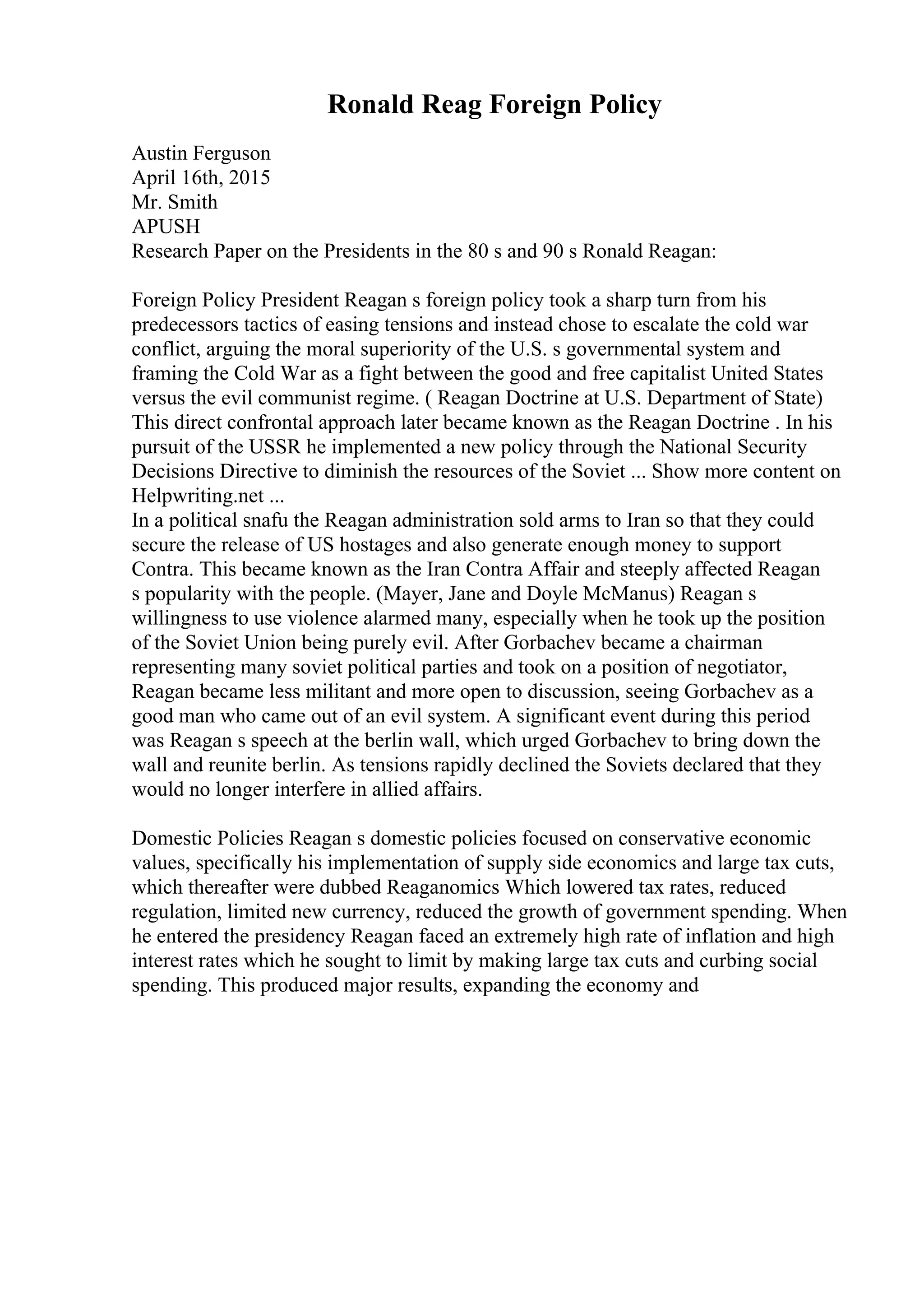 Ronald Reag Foreign Policy
Austin Ferguson
April 16th, 2015
Mr. Smith
APUSH
Research Paper on the Presidents in the 80 s and 90 s Ronald Reagan:
Foreign Policy President Reagan s foreign policy took a sharp turn from his
predecessors tactics of easing tensions and instead chose to escalate the cold war
conflict, arguing the moral superiority of the U.S. s governmental system and
framing the Cold War as a fight between the good and free capitalist United States
versus the evil communist regime. ( Reagan Doctrine at U.S. Department of State)
This direct confrontal approach later became known as the Reagan Doctrine . In his
pursuit of the USSR he implemented a new policy through the National Security
Decisions Directive to diminish the resources of the Soviet ... Show more content on
Helpwriting.net ...
In a political snafu the Reagan administration sold arms to Iran so that they could
secure the release of US hostages and also generate enough money to support
Contra. This became known as the Iran Contra Affair and steeply affected Reagan
s popularity with the people. (Mayer, Jane and Doyle McManus) Reagan s
willingness to use violence alarmed many, especially when he took up the position
of the Soviet Union being purely evil. After Gorbachev became a chairman
representing many soviet political parties and took on a position of negotiator,
Reagan became less militant and more open to discussion, seeing Gorbachev as a
good man who came out of an evil system. A significant event during this period
was Reagan s speech at the berlin wall, which urged Gorbachev to bring down the
wall and reunite berlin. As tensions rapidly declined the Soviets declared that they
would no longer interfere in allied affairs.
Domestic Policies Reagan s domestic policies focused on conservative economic
values, specifically his implementation of supply side economics and large tax cuts,
which thereafter were dubbed Reaganomics Which lowered tax rates, reduced
regulation, limited new currency, reduced the growth of government spending. When
he entered the presidency Reagan faced an extremely high rate of inflation and high
interest rates which he sought to limit by making large tax cuts and curbing social
spending. This produced major results, expanding the economy and
 
