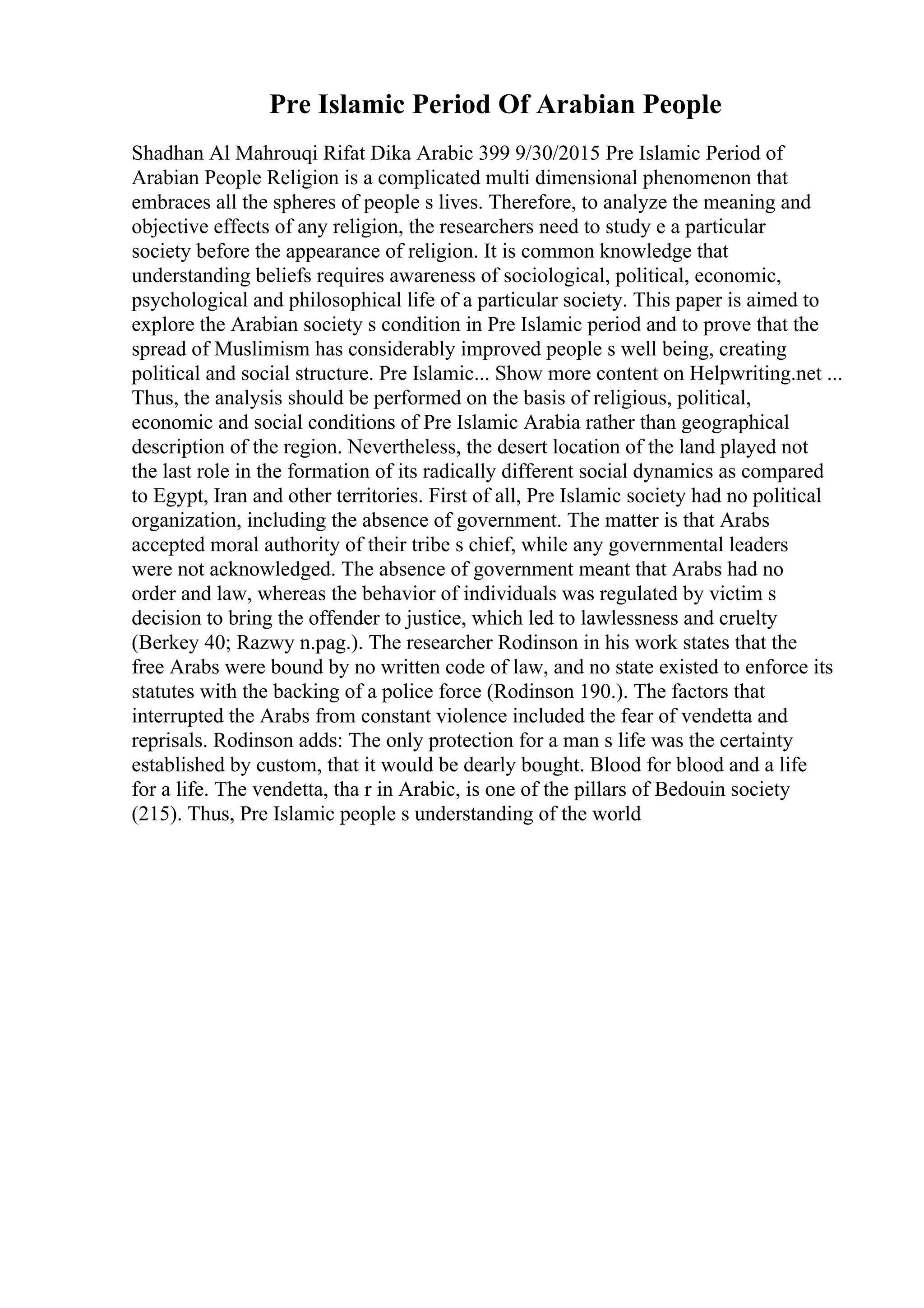 Pre Islamic Period Of Arabian People
Shadhan Al Mahrouqi Rifat Dika Arabic 399 9/30/2015 Pre Islamic Period of
Arabian People Religion is a complicated multi dimensional phenomenon that
embraces all the spheres of people s lives. Therefore, to analyze the meaning and
objective effects of any religion, the researchers need to study e a particular
society before the appearance of religion. It is common knowledge that
understanding beliefs requires awareness of sociological, political, economic,
psychological and philosophical life of a particular society. This paper is aimed to
explore the Arabian society s condition in Pre Islamic period and to prove that the
spread of Muslimism has considerably improved people s well being, creating
political and social structure. Pre Islamic... Show more content on Helpwriting.net ...
Thus, the analysis should be performed on the basis of religious, political,
economic and social conditions of Pre Islamic Arabia rather than geographical
description of the region. Nevertheless, the desert location of the land played not
the last role in the formation of its radically different social dynamics as compared
to Egypt, Iran and other territories. First of all, Pre Islamic society had no political
organization, including the absence of government. The matter is that Arabs
accepted moral authority of their tribe s chief, while any governmental leaders
were not acknowledged. The absence of government meant that Arabs had no
order and law, whereas the behavior of individuals was regulated by victim s
decision to bring the offender to justice, which led to lawlessness and cruelty
(Berkey 40; Razwy n.pag.). The researcher Rodinson in his work states that the
free Arabs were bound by no written code of law, and no state existed to enforce its
statutes with the backing of a police force (Rodinson 190.). The factors that
interrupted the Arabs from constant violence included the fear of vendetta and
reprisals. Rodinson adds: The only protection for a man s life was the certainty
established by custom, that it would be dearly bought. Blood for blood and a life
for a life. The vendetta, tha r in Arabic, is one of the pillars of Bedouin society
(215). Thus, Pre Islamic people s understanding of the world
 