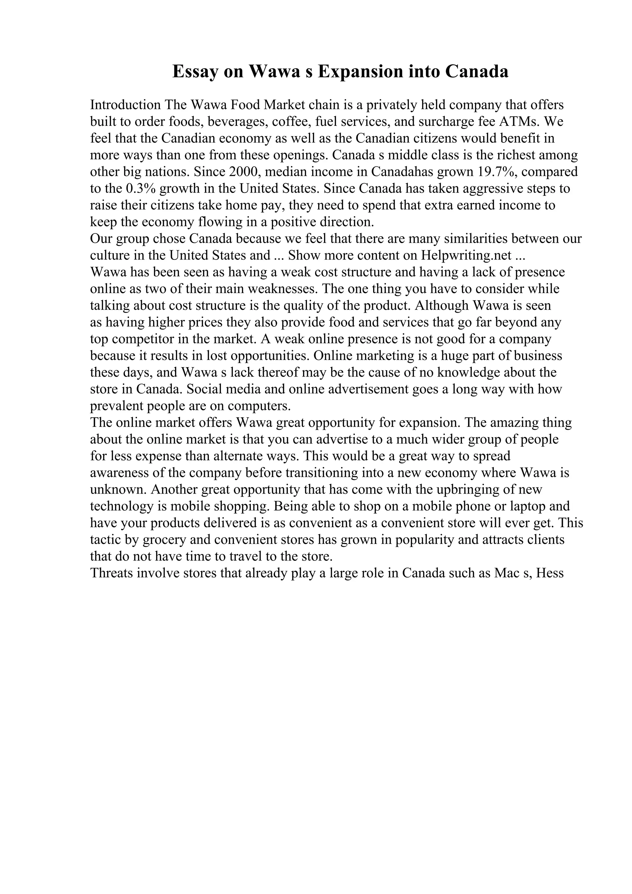 Essay on Wawa s Expansion into Canada
Introduction The Wawa Food Market chain is a privately held company that offers
built to order foods, beverages, coffee, fuel services, and surcharge fee ATMs. We
feel that the Canadian economy as well as the Canadian citizens would benefit in
more ways than one from these openings. Canada s middle class is the richest among
other big nations. Since 2000, median income in Canadahas grown 19.7%, compared
to the 0.3% growth in the United States. Since Canada has taken aggressive steps to
raise their citizens take home pay, they need to spend that extra earned income to
keep the economy flowing in a positive direction.
Our group chose Canada because we feel that there are many similarities between our
culture in the United States and ... Show more content on Helpwriting.net ...
Wawa has been seen as having a weak cost structure and having a lack of presence
online as two of their main weaknesses. The one thing you have to consider while
talking about cost structure is the quality of the product. Although Wawa is seen
as having higher prices they also provide food and services that go far beyond any
top competitor in the market. A weak online presence is not good for a company
because it results in lost opportunities. Online marketing is a huge part of business
these days, and Wawa s lack thereof may be the cause of no knowledge about the
store in Canada. Social media and online advertisement goes a long way with how
prevalent people are on computers.
The online market offers Wawa great opportunity for expansion. The amazing thing
about the online market is that you can advertise to a much wider group of people
for less expense than alternate ways. This would be a great way to spread
awareness of the company before transitioning into a new economy where Wawa is
unknown. Another great opportunity that has come with the upbringing of new
technology is mobile shopping. Being able to shop on a mobile phone or laptop and
have your products delivered is as convenient as a convenient store will ever get. This
tactic by grocery and convenient stores has grown in popularity and attracts clients
that do not have time to travel to the store.
Threats involve stores that already play a large role in Canada such as Mac s, Hess
 