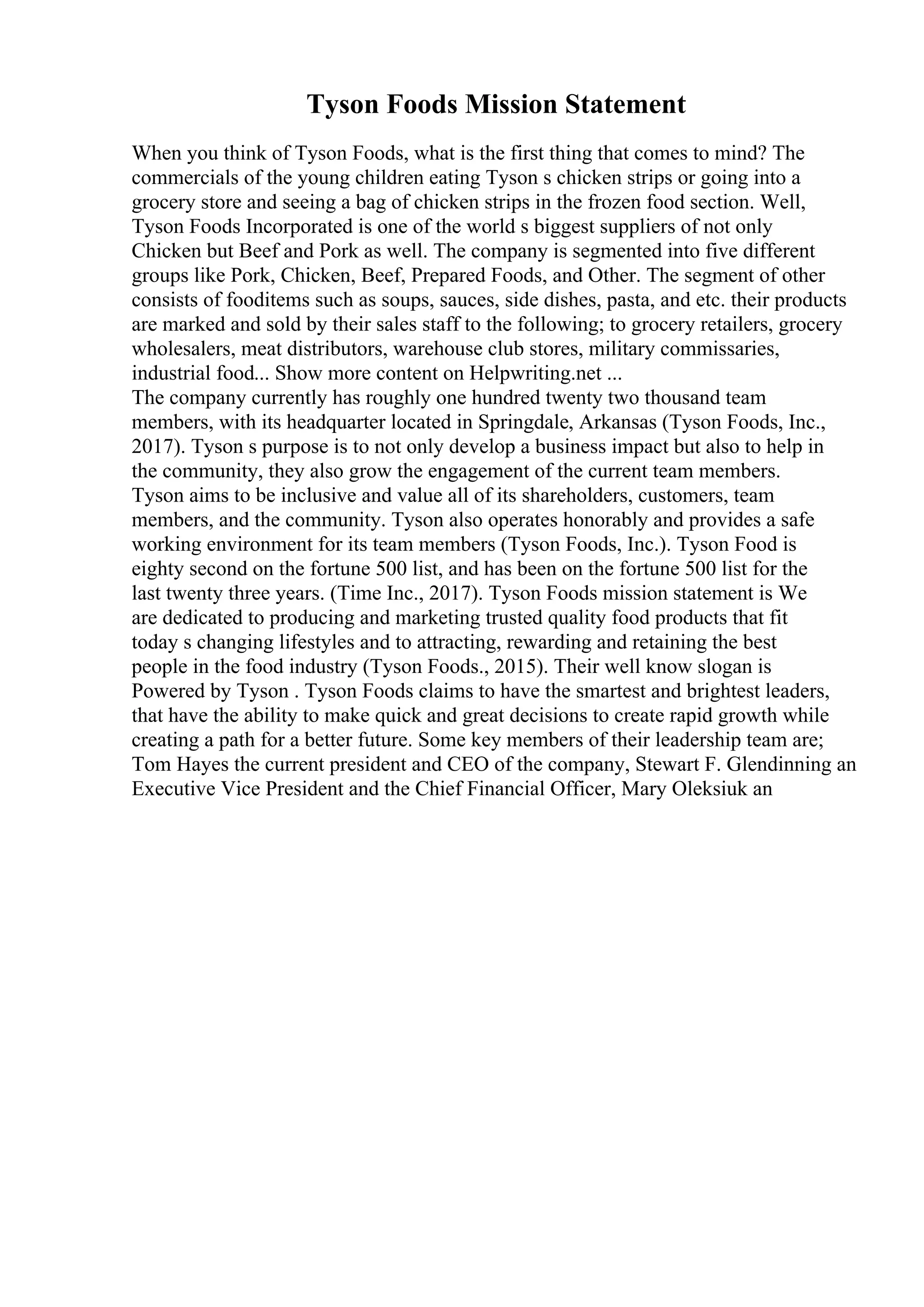 Tyson Foods Mission Statement
When you think of Tyson Foods, what is the first thing that comes to mind? The
commercials of the young children eating Tyson s chicken strips or going into a
grocery store and seeing a bag of chicken strips in the frozen food section. Well,
Tyson Foods Incorporated is one of the world s biggest suppliers of not only
Chicken but Beef and Pork as well. The company is segmented into five different
groups like Pork, Chicken, Beef, Prepared Foods, and Other. The segment of other
consists of fooditems such as soups, sauces, side dishes, pasta, and etc. their products
are marked and sold by their sales staff to the following; to grocery retailers, grocery
wholesalers, meat distributors, warehouse club stores, military commissaries,
industrial food... Show more content on Helpwriting.net ...
The company currently has roughly one hundred twenty two thousand team
members, with its headquarter located in Springdale, Arkansas (Tyson Foods, Inc.,
2017). Tyson s purpose is to not only develop a business impact but also to help in
the community, they also grow the engagement of the current team members.
Tyson aims to be inclusive and value all of its shareholders, customers, team
members, and the community. Tyson also operates honorably and provides a safe
working environment for its team members (Tyson Foods, Inc.). Tyson Food is
eighty second on the fortune 500 list, and has been on the fortune 500 list for the
last twenty three years. (Time Inc., 2017). Tyson Foods mission statement is We
are dedicated to producing and marketing trusted quality food products that fit
today s changing lifestyles and to attracting, rewarding and retaining the best
people in the food industry (Tyson Foods., 2015). Their well know slogan is
Powered by Tyson . Tyson Foods claims to have the smartest and brightest leaders,
that have the ability to make quick and great decisions to create rapid growth while
creating a path for a better future. Some key members of their leadership team are;
Tom Hayes the current president and CEO of the company, Stewart F. Glendinning an
Executive Vice President and the Chief Financial Officer, Mary Oleksiuk an
 