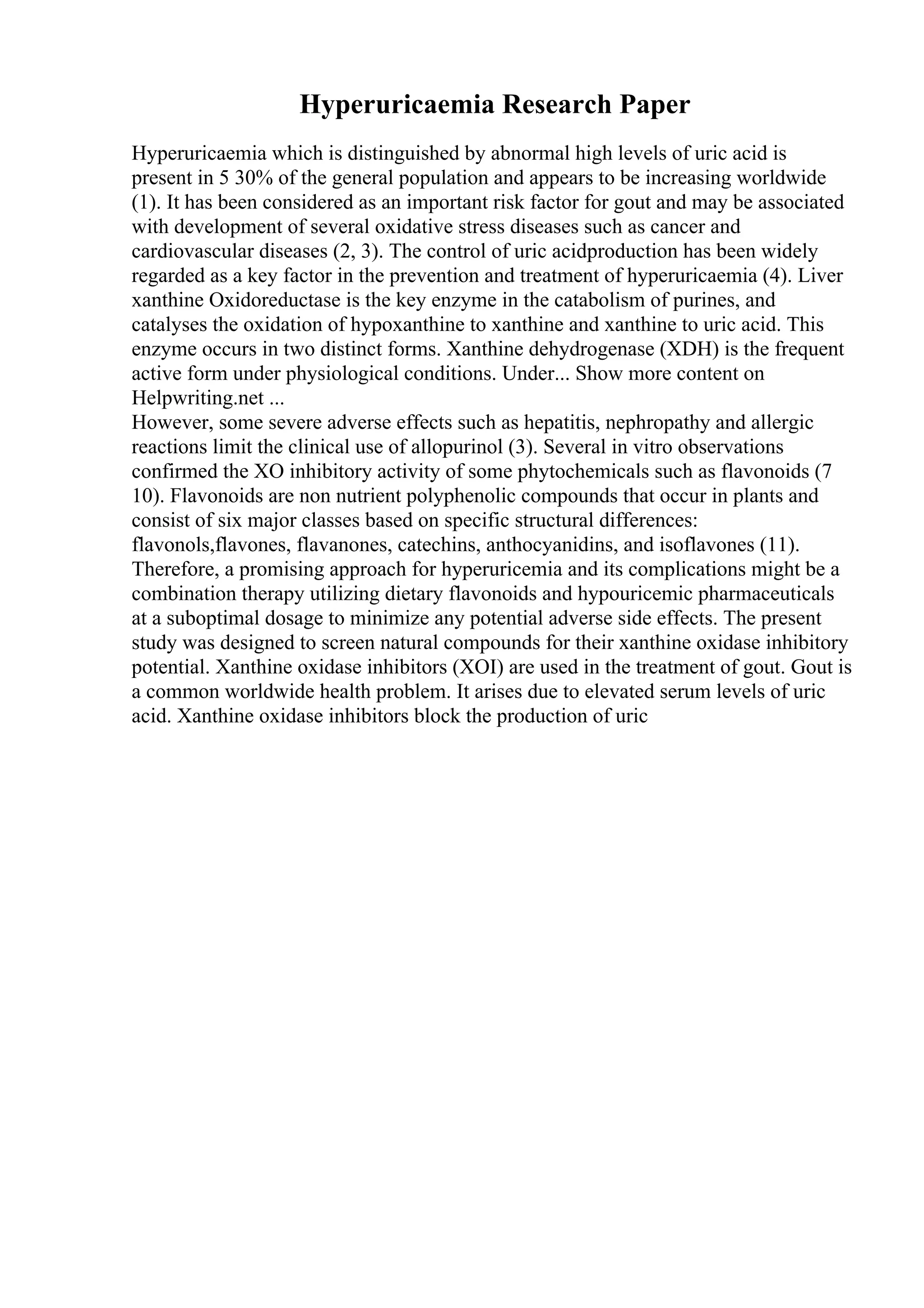 Hyperuricaemia Research Paper
Hyperuricaemia which is distinguished by abnormal high levels of uric acid is
present in 5 30% of the general population and appears to be increasing worldwide
(1). It has been considered as an important risk factor for gout and may be associated
with development of several oxidative stress diseases such as cancer and
cardiovascular diseases (2, 3). The control of uric acidproduction has been widely
regarded as a key factor in the prevention and treatment of hyperuricaemia (4). Liver
xanthine Oxidoreductase is the key enzyme in the catabolism of purines, and
catalyses the oxidation of hypoxanthine to xanthine and xanthine to uric acid. This
enzyme occurs in two distinct forms. Xanthine dehydrogenase (XDH) is the frequent
active form under physiological conditions. Under... Show more content on
Helpwriting.net ...
However, some severe adverse effects such as hepatitis, nephropathy and allergic
reactions limit the clinical use of allopurinol (3). Several in vitro observations
confirmed the XO inhibitory activity of some phytochemicals such as flavonoids (7
10). Flavonoids are non nutrient polyphenolic compounds that occur in plants and
consist of six major classes based on specific structural differences:
flavonols,flavones, flavanones, catechins, anthocyanidins, and isoflavones (11).
Therefore, a promising approach for hyperuricemia and its complications might be a
combination therapy utilizing dietary flavonoids and hypouricemic pharmaceuticals
at a suboptimal dosage to minimize any potential adverse side effects. The present
study was designed to screen natural compounds for their xanthine oxidase inhibitory
potential. Xanthine oxidase inhibitors (XOI) are used in the treatment of gout. Gout is
a common worldwide health problem. It arises due to elevated serum levels of uric
acid. Xanthine oxidase inhibitors block the production of uric
 