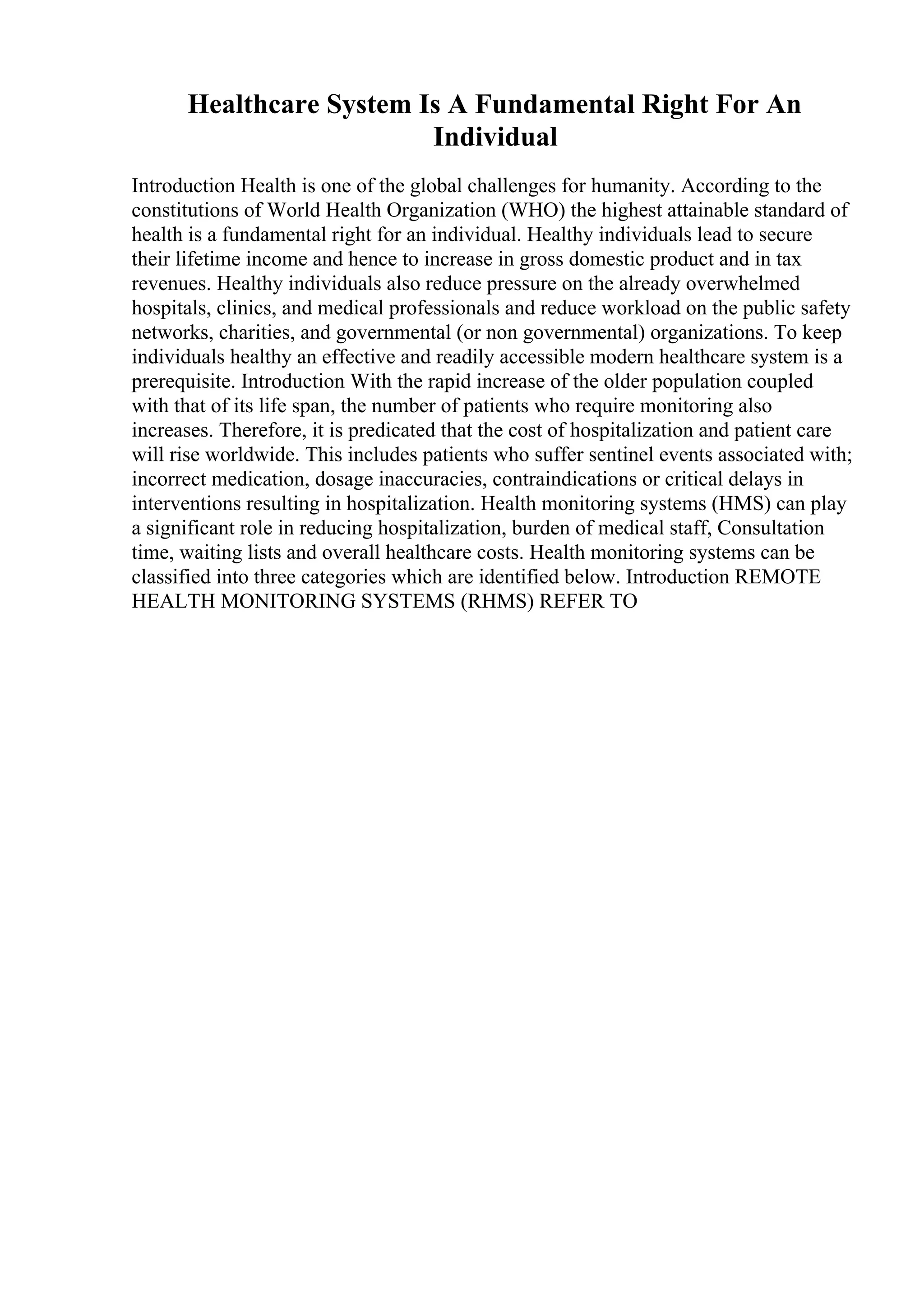 Healthcare System Is A Fundamental Right For An
Individual
Introduction Health is one of the global challenges for humanity. According to the
constitutions of World Health Organization (WHO) the highest attainable standard of
health is a fundamental right for an individual. Healthy individuals lead to secure
their lifetime income and hence to increase in gross domestic product and in tax
revenues. Healthy individuals also reduce pressure on the already overwhelmed
hospitals, clinics, and medical professionals and reduce workload on the public safety
networks, charities, and governmental (or non governmental) organizations. To keep
individuals healthy an effective and readily accessible modern healthcare system is a
prerequisite. Introduction With the rapid increase of the older population coupled
with that of its life span, the number of patients who require monitoring also
increases. Therefore, it is predicated that the cost of hospitalization and patient care
will rise worldwide. This includes patients who suffer sentinel events associated with;
incorrect medication, dosage inaccuracies, contraindications or critical delays in
interventions resulting in hospitalization. Health monitoring systems (HMS) can play
a significant role in reducing hospitalization, burden of medical staff, Consultation
time, waiting lists and overall healthcare costs. Health monitoring systems can be
classified into three categories which are identified below. Introduction REMOTE
HEALTH MONITORING SYSTEMS (RHMS) REFER TO
 