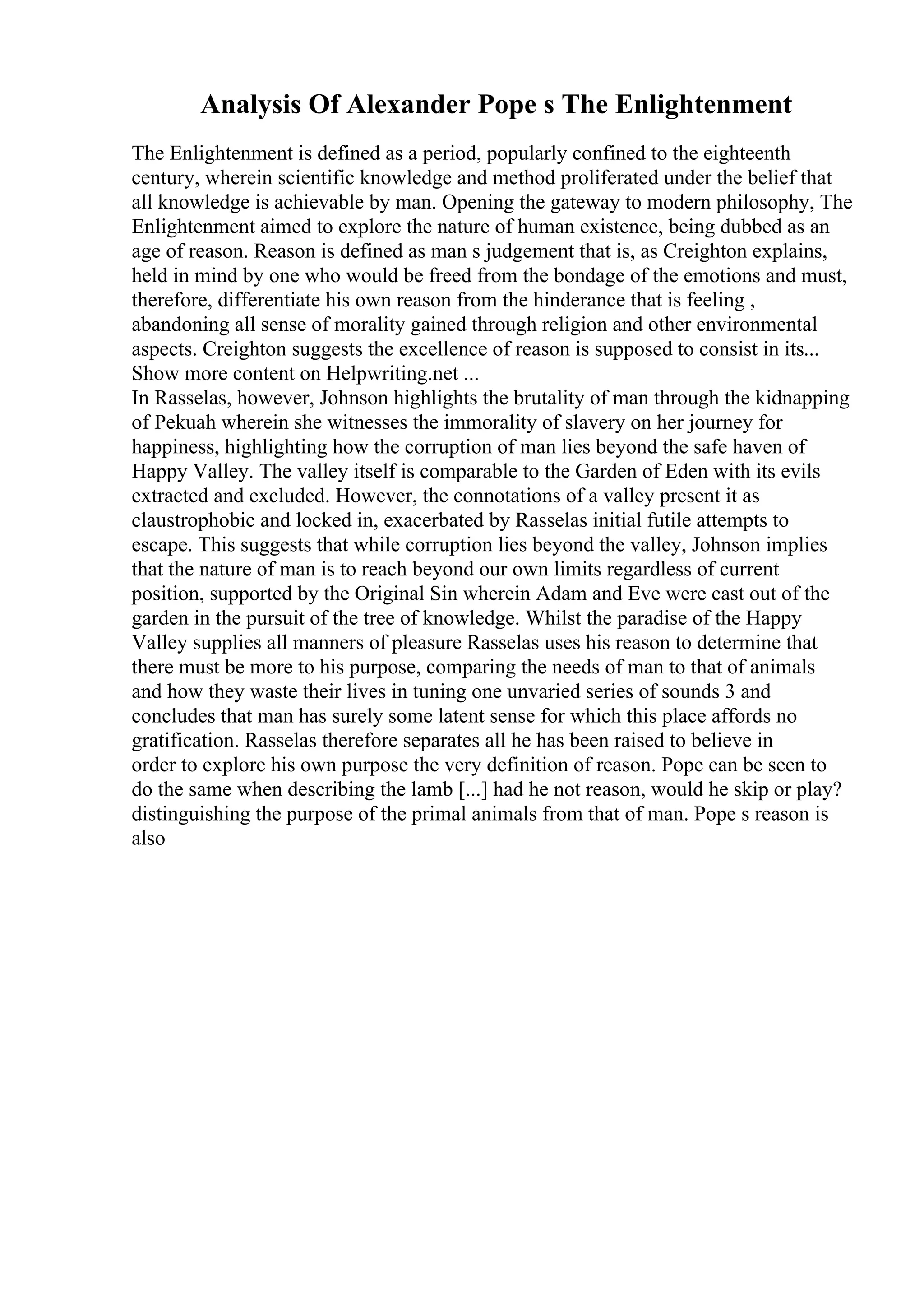 Analysis Of Alexander Pope s The Enlightenment
The Enlightenment is defined as a period, popularly confined to the eighteenth
century, wherein scientific knowledge and method proliferated under the belief that
all knowledge is achievable by man. Opening the gateway to modern philosophy, The
Enlightenment aimed to explore the nature of human existence, being dubbed as an
age of reason. Reason is defined as man s judgement that is, as Creighton explains,
held in mind by one who would be freed from the bondage of the emotions and must,
therefore, differentiate his own reason from the hinderance that is feeling ,
abandoning all sense of morality gained through religion and other environmental
aspects. Creighton suggests the excellence of reason is supposed to consist in its...
Show more content on Helpwriting.net ...
In Rasselas, however, Johnson highlights the brutality of man through the kidnapping
of Pekuah wherein she witnesses the immorality of slavery on her journey for
happiness, highlighting how the corruption of man lies beyond the safe haven of
Happy Valley. The valley itself is comparable to the Garden of Eden with its evils
extracted and excluded. However, the connotations of a valley present it as
claustrophobic and locked in, exacerbated by Rasselas initial futile attempts to
escape. This suggests that while corruption lies beyond the valley, Johnson implies
that the nature of man is to reach beyond our own limits regardless of current
position, supported by the Original Sin wherein Adam and Eve were cast out of the
garden in the pursuit of the tree of knowledge. Whilst the paradise of the Happy
Valley supplies all manners of pleasure Rasselas uses his reason to determine that
there must be more to his purpose, comparing the needs of man to that of animals
and how they waste their lives in tuning one unvaried series of sounds 3 and
concludes that man has surely some latent sense for which this place affords no
gratification. Rasselas therefore separates all he has been raised to believe in
order to explore his own purpose the very definition of reason. Pope can be seen to
do the same when describing the lamb [...] had he not reason, would he skip or play?
distinguishing the purpose of the primal animals from that of man. Pope s reason is
also
 
