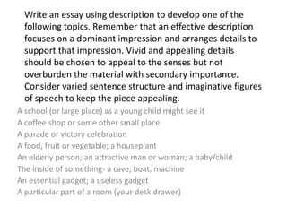 Write an essay using description to develop one of the
following topics. Remember that an effective description
focuses on a dominant impression and arranges details to
support that impression. Vivid and appealing details
should be chosen to appeal to the senses but not
overburden the material with secondary importance.
Consider varied sentence structure and imaginative figures
of speech to keep the piece appealing.
A school (or large place) as a young child might see it
A coffee shop or some other small place
A parade or victory celebration
A food, fruit or vegetable; a houseplant
An elderly person; an attractive man or woman; a baby/child
The inside of something- a cave, boat, machine
An essential gadget; a useless gadget
A particular part of a room (your desk drawer)

 