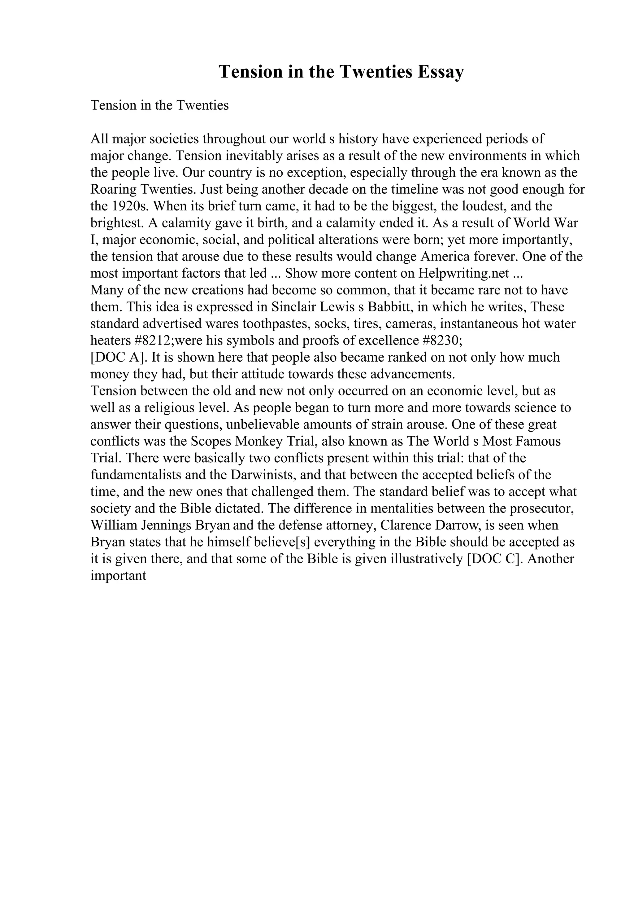 Tension in the Twenties Essay
Tension in the Twenties
All major societies throughout our world s history have experienced periods of
major change. Tension inevitably arises as a result of the new environments in which
the people live. Our country is no exception, especially through the era known as the
Roaring Twenties. Just being another decade on the timeline was not good enough for
the 1920s. When its brief turn came, it had to be the biggest, the loudest, and the
brightest. A calamity gave it birth, and a calamity ended it. As a result of World War
I, major economic, social, and political alterations were born; yet more importantly,
the tension that arouse due to these results would change America forever. One of the
most important factors that led ... Show more content on Helpwriting.net ...
Many of the new creations had become so common, that it became rare not to have
them. This idea is expressed in Sinclair Lewis s Babbitt, in which he writes, These
standard advertised wares toothpastes, socks, tires, cameras, instantaneous hot water
heaters #8212;were his symbols and proofs of excellence #8230;
[DOC A]. It is shown here that people also became ranked on not only how much
money they had, but their attitude towards these advancements.
Tension between the old and new not only occurred on an economic level, but as
well as a religious level. As people began to turn more and more towards science to
answer their questions, unbelievable amounts of strain arouse. One of these great
conflicts was the Scopes Monkey Trial, also known as The World s Most Famous
Trial. There were basically two conflicts present within this trial: that of the
fundamentalists and the Darwinists, and that between the accepted beliefs of the
time, and the new ones that challenged them. The standard belief was to accept what
society and the Bible dictated. The difference in mentalities between the prosecutor,
William Jennings Bryan and the defense attorney, Clarence Darrow, is seen when
Bryan states that he himself believe[s] everything in the Bible should be accepted as
it is given there, and that some of the Bible is given illustratively [DOC C]. Another
important
 