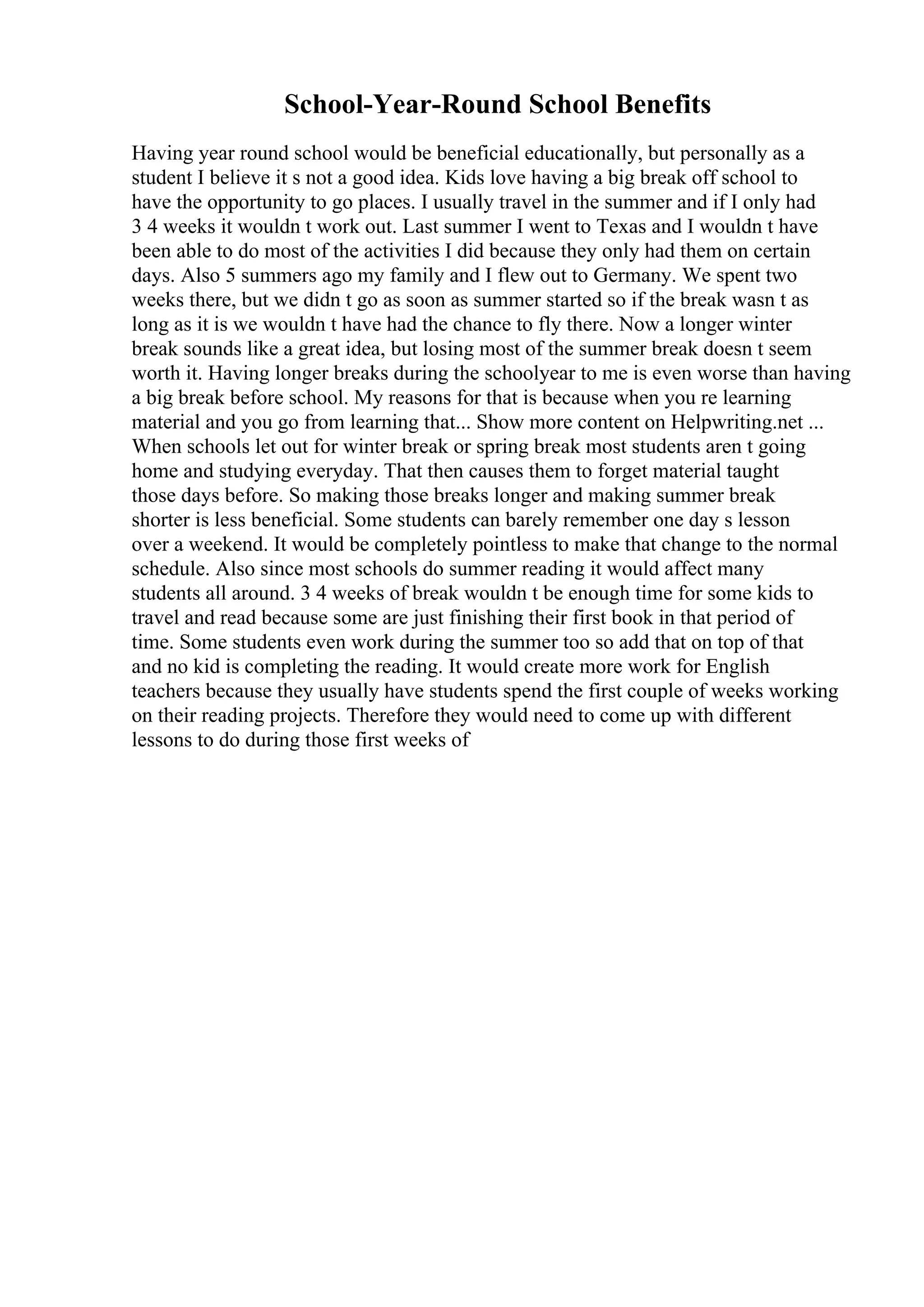 School-Year-Round School Benefits
Having year round school would be beneficial educationally, but personally as a
student I believe it s not a good idea. Kids love having a big break off school to
have the opportunity to go places. I usually travel in the summer and if I only had
3 4 weeks it wouldn t work out. Last summer I went to Texas and I wouldn t have
been able to do most of the activities I did because they only had them on certain
days. Also 5 summers ago my family and I flew out to Germany. We spent two
weeks there, but we didn t go as soon as summer started so if the break wasn t as
long as it is we wouldn t have had the chance to fly there. Now a longer winter
break sounds like a great idea, but losing most of the summer break doesn t seem
worth it. Having longer breaks during the schoolyear to me is even worse than having
a big break before school. My reasons for that is because when you re learning
material and you go from learning that... Show more content on Helpwriting.net ...
When schools let out for winter break or spring break most students aren t going
home and studying everyday. That then causes them to forget material taught
those days before. So making those breaks longer and making summer break
shorter is less beneficial. Some students can barely remember one day s lesson
over a weekend. It would be completely pointless to make that change to the normal
schedule. Also since most schools do summer reading it would affect many
students all around. 3 4 weeks of break wouldn t be enough time for some kids to
travel and read because some are just finishing their first book in that period of
time. Some students even work during the summer too so add that on top of that
and no kid is completing the reading. It would create more work for English
teachers because they usually have students spend the first couple of weeks working
on their reading projects. Therefore they would need to come up with different
lessons to do during those first weeks of
 
