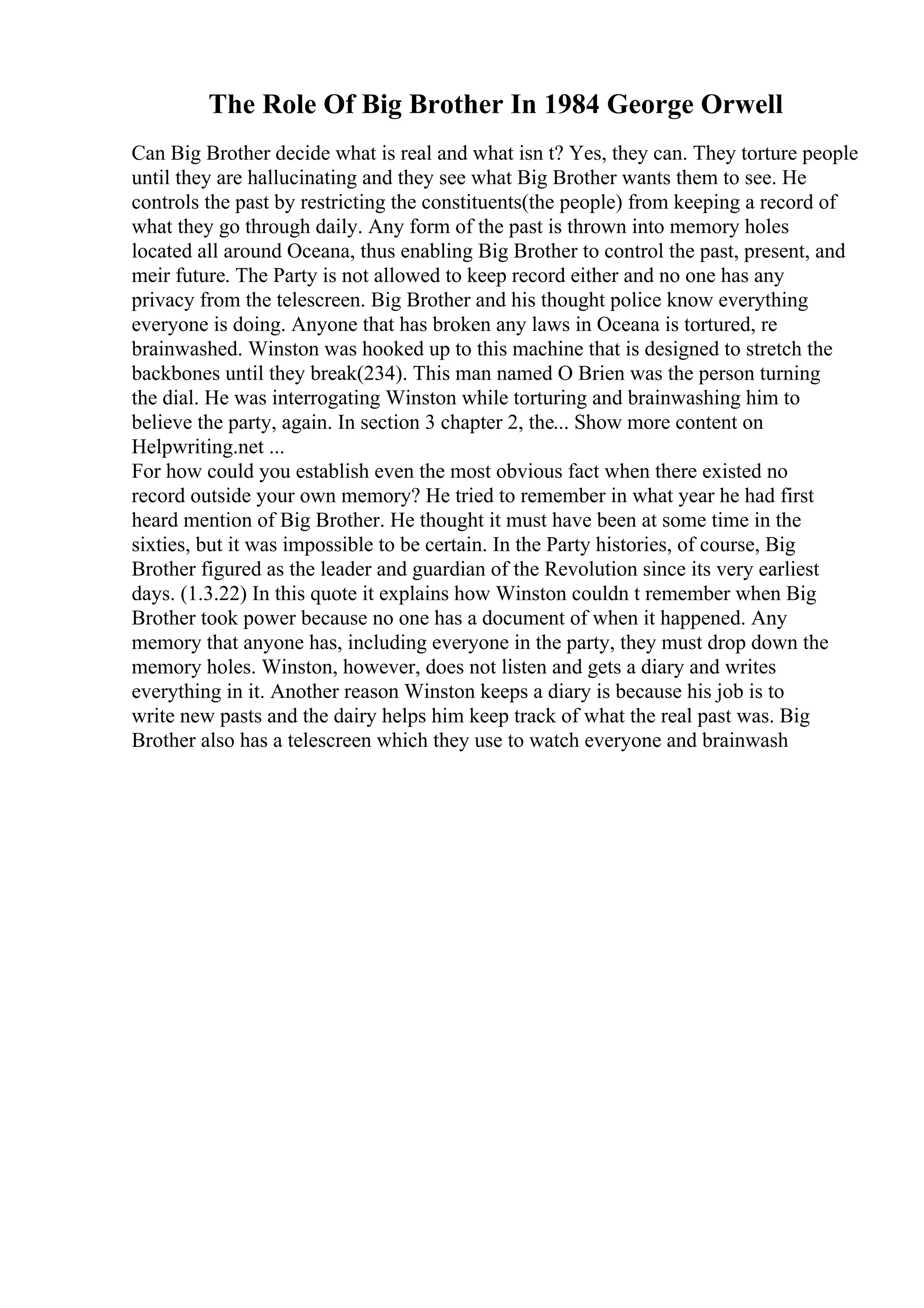 The Role Of Big Brother In 1984 George Orwell
Can Big Brother decide what is real and what isn t? Yes, they can. They torture people
until they are hallucinating and they see what Big Brother wants them to see. He
controls the past by restricting the constituents(the people) from keeping a record of
what they go through daily. Any form of the past is thrown into memory holes
located all around Oceana, thus enabling Big Brother to control the past, present, and
meir future. The Party is not allowed to keep record either and no one has any
privacy from the telescreen. Big Brother and his thought police know everything
everyone is doing. Anyone that has broken any laws in Oceana is tortured, re
brainwashed. Winston was hooked up to this machine that is designed to stretch the
backbones until they break(234). This man named O Brien was the person turning
the dial. He was interrogating Winston while torturing and brainwashing him to
believe the party, again. In section 3 chapter 2, the... Show more content on
Helpwriting.net ...
For how could you establish even the most obvious fact when there existed no
record outside your own memory? He tried to remember in what year he had first
heard mention of Big Brother. He thought it must have been at some time in the
sixties, but it was impossible to be certain. In the Party histories, of course, Big
Brother figured as the leader and guardian of the Revolution since its very earliest
days. (1.3.22) In this quote it explains how Winston couldn t remember when Big
Brother took power because no one has a document of when it happened. Any
memory that anyone has, including everyone in the party, they must drop down the
memory holes. Winston, however, does not listen and gets a diary and writes
everything in it. Another reason Winston keeps a diary is because his job is to
write new pasts and the dairy helps him keep track of what the real past was. Big
Brother also has a telescreen which they use to watch everyone and brainwash
 