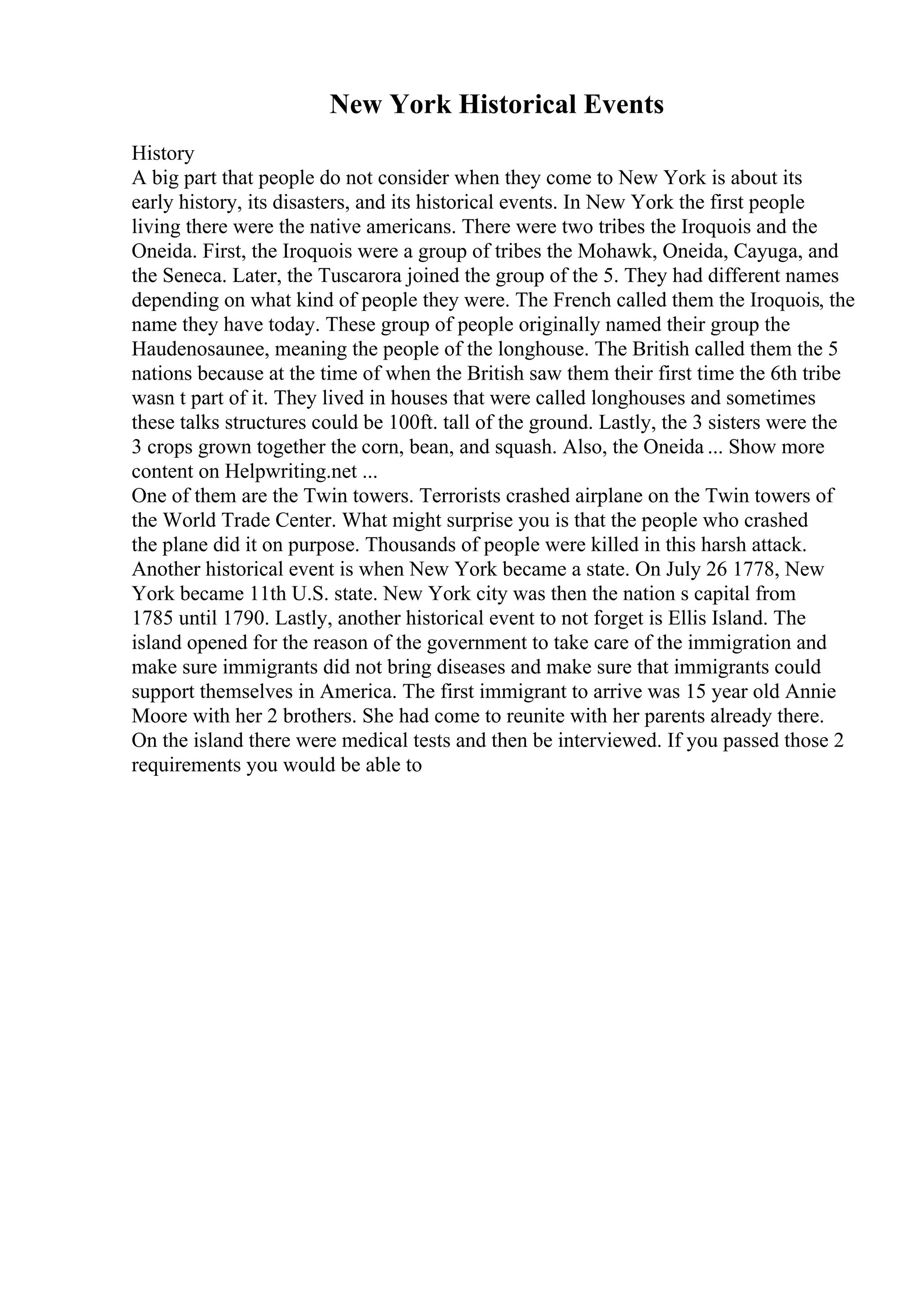 New York Historical Events
History
A big part that people do not consider when they come to New York is about its
early history, its disasters, and its historical events. In New York the first people
living there were the native americans. There were two tribes the Iroquois and the
Oneida. First, the Iroquois were a group of tribes the Mohawk, Oneida, Cayuga, and
the Seneca. Later, the Tuscarora joined the group of the 5. They had different names
depending on what kind of people they were. The French called them the Iroquois, the
name they have today. These group of people originally named their group the
Haudenosaunee, meaning the people of the longhouse. The British called them the 5
nations because at the time of when the British saw them their first time the 6th tribe
wasn t part of it. They lived in houses that were called longhouses and sometimes
these talks structures could be 100ft. tall of the ground. Lastly, the 3 sisters were the
3 crops grown together the corn, bean, and squash. Also, the Oneida ... Show more
content on Helpwriting.net ...
One of them are the Twin towers. Terrorists crashed airplane on the Twin towers of
the World Trade Center. What might surprise you is that the people who crashed
the plane did it on purpose. Thousands of people were killed in this harsh attack.
Another historical event is when New York became a state. On July 26 1778, New
York became 11th U.S. state. New York city was then the nation s capital from
1785 until 1790. Lastly, another historical event to not forget is Ellis Island. The
island opened for the reason of the government to take care of the immigration and
make sure immigrants did not bring diseases and make sure that immigrants could
support themselves in America. The first immigrant to arrive was 15 year old Annie
Moore with her 2 brothers. She had come to reunite with her parents already there.
On the island there were medical tests and then be interviewed. If you passed those 2
requirements you would be able to
 