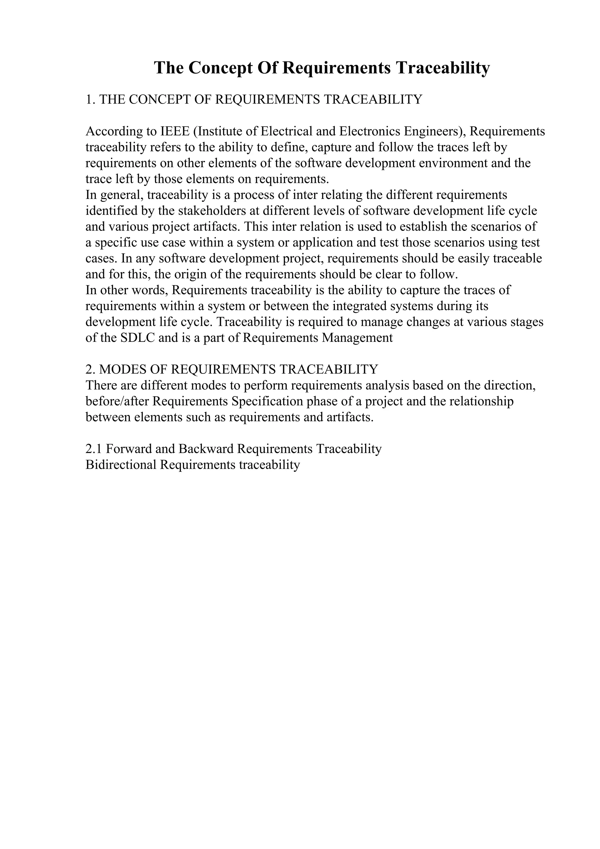 The Concept Of Requirements Traceability
1. THE CONCEPT OF REQUIREMENTS TRACEABILITY
According to IEEE (Institute of Electrical and Electronics Engineers), Requirements
traceability refers to the ability to define, capture and follow the traces left by
requirements on other elements of the software development environment and the
trace left by those elements on requirements.
In general, traceability is a process of inter relating the different requirements
identified by the stakeholders at different levels of software development life cycle
and various project artifacts. This inter relation is used to establish the scenarios of
a specific use case within a system or application and test those scenarios using test
cases. In any software development project, requirements should be easily traceable
and for this, the origin of the requirements should be clear to follow.
In other words, Requirements traceability is the ability to capture the traces of
requirements within a system or between the integrated systems during its
development life cycle. Traceability is required to manage changes at various stages
of the SDLC and is a part of Requirements Management
2. MODES OF REQUIREMENTS TRACEABILITY
There are different modes to perform requirements analysis based on the direction,
before/after Requirements Specification phase of a project and the relationship
between elements such as requirements and artifacts.
2.1 Forward and Backward Requirements Traceability
Bidirectional Requirements traceability
 