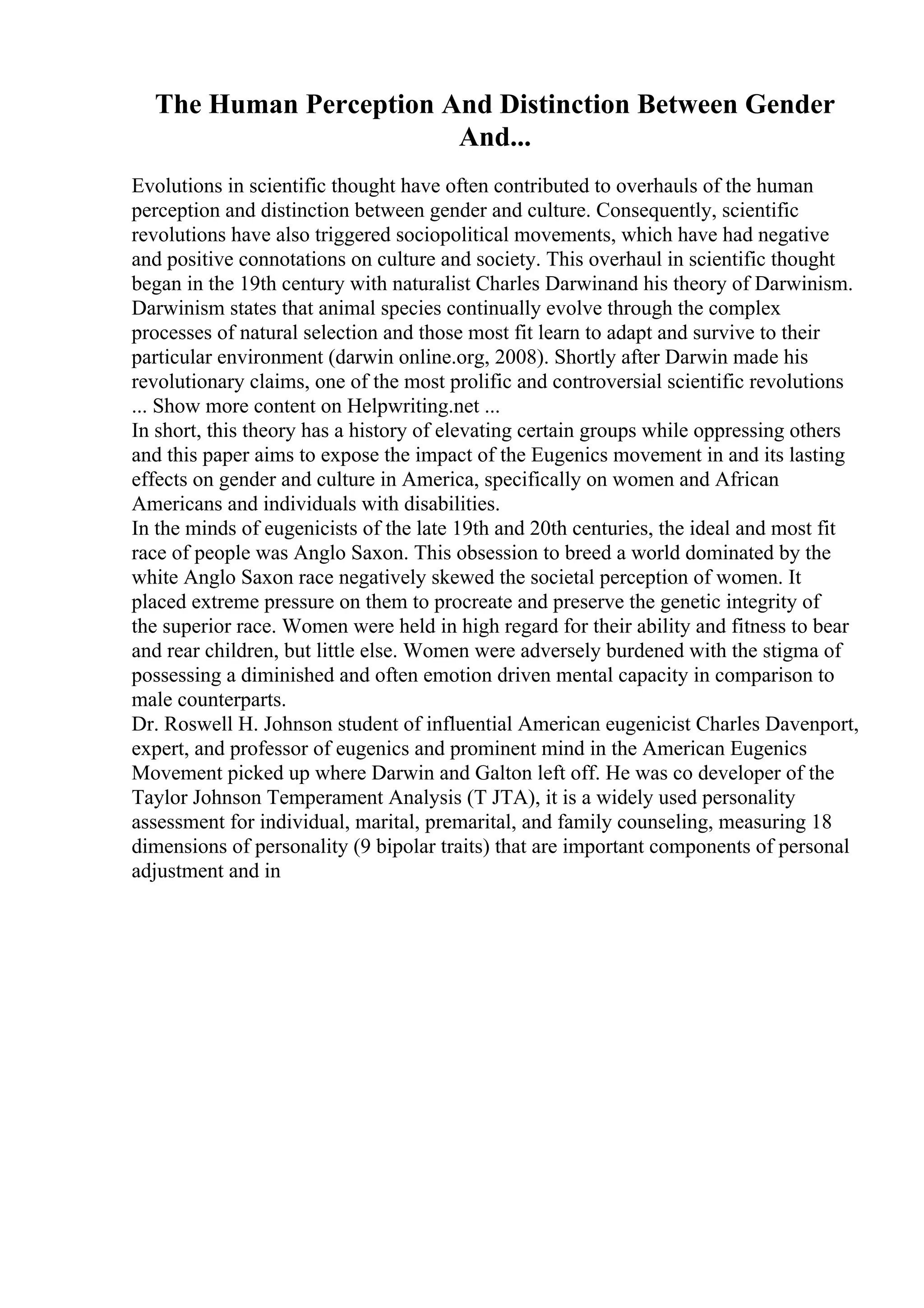 The Human Perception And Distinction Between Gender
And...
Evolutions in scientific thought have often contributed to overhauls of the human
perception and distinction between gender and culture. Consequently, scientific
revolutions have also triggered sociopolitical movements, which have had negative
and positive connotations on culture and society. This overhaul in scientific thought
began in the 19th century with naturalist Charles Darwinand his theory of Darwinism.
Darwinism states that animal species continually evolve through the complex
processes of natural selection and those most fit learn to adapt and survive to their
particular environment (darwin online.org, 2008). Shortly after Darwin made his
revolutionary claims, one of the most prolific and controversial scientific revolutions
... Show more content on Helpwriting.net ...
In short, this theory has a history of elevating certain groups while oppressing others
and this paper aims to expose the impact of the Eugenics movement in and its lasting
effects on gender and culture in America, specifically on women and African
Americans and individuals with disabilities.
In the minds of eugenicists of the late 19th and 20th centuries, the ideal and most fit
race of people was Anglo Saxon. This obsession to breed a world dominated by the
white Anglo Saxon race negatively skewed the societal perception of women. It
placed extreme pressure on them to procreate and preserve the genetic integrity of
the superior race. Women were held in high regard for their ability and fitness to bear
and rear children, but little else. Women were adversely burdened with the stigma of
possessing a diminished and often emotion driven mental capacity in comparison to
male counterparts.
Dr. Roswell H. Johnson student of influential American eugenicist Charles Davenport,
expert, and professor of eugenics and prominent mind in the American Eugenics
Movement picked up where Darwin and Galton left off. He was co developer of the
Taylor Johnson Temperament Analysis (T JTA), it is a widely used personality
assessment for individual, marital, premarital, and family counseling, measuring 18
dimensions of personality (9 bipolar traits) that are important components of personal
adjustment and in
 
