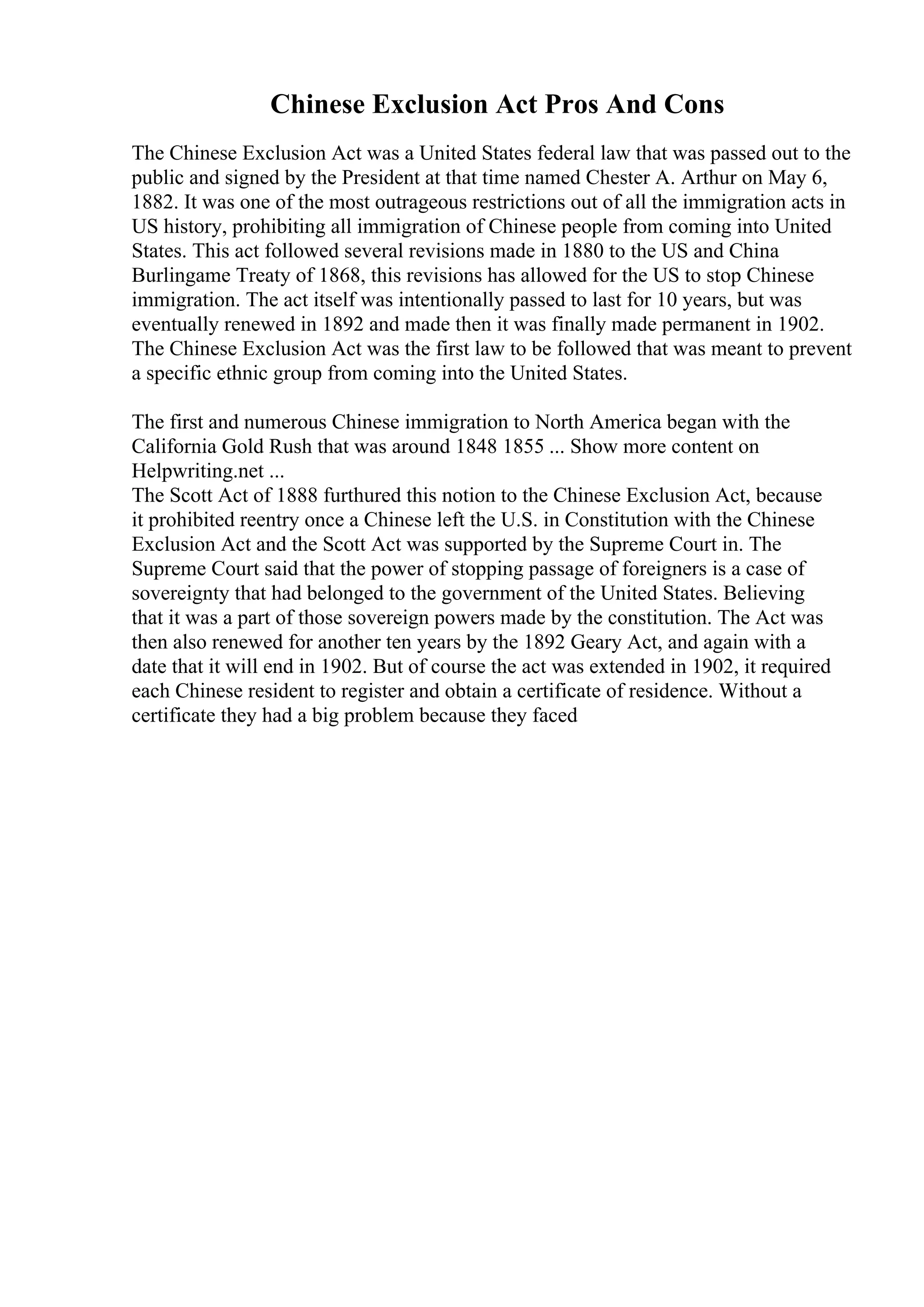 Chinese Exclusion Act Pros And Cons
The Chinese Exclusion Act was a United States federal law that was passed out to the
public and signed by the President at that time named Chester A. Arthur on May 6,
1882. It was one of the most outrageous restrictions out of all the immigration acts in
US history, prohibiting all immigration of Chinese people from coming into United
States. This act followed several revisions made in 1880 to the US and China
Burlingame Treaty of 1868, this revisions has allowed for the US to stop Chinese
immigration. The act itself was intentionally passed to last for 10 years, but was
eventually renewed in 1892 and made then it was finally made permanent in 1902.
The Chinese Exclusion Act was the first law to be followed that was meant to prevent
a specific ethnic group from coming into the United States.
The first and numerous Chinese immigration to North America began with the
California Gold Rush that was around 1848 1855 ... Show more content on
Helpwriting.net ...
The Scott Act of 1888 furthured this notion to the Chinese Exclusion Act, because
it prohibited reentry once a Chinese left the U.S. in Constitution with the Chinese
Exclusion Act and the Scott Act was supported by the Supreme Court in. The
Supreme Court said that the power of stopping passage of foreigners is a case of
sovereignty that had belonged to the government of the United States. Believing
that it was a part of those sovereign powers made by the constitution. The Act was
then also renewed for another ten years by the 1892 Geary Act, and again with a
date that it will end in 1902. But of course the act was extended in 1902, it required
each Chinese resident to register and obtain a certificate of residence. Without a
certificate they had a big problem because they faced
 