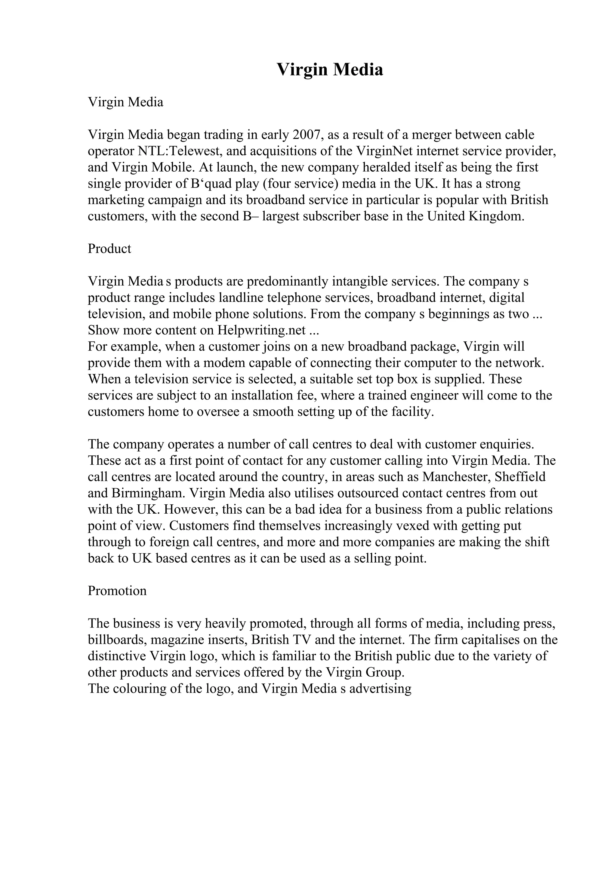 Virgin Media
Virgin Media
Virgin Media began trading in early 2007, as a result of a merger between cable
operator NTL:Telewest, and acquisitions of the VirginNet internet service provider,
and Virgin Mobile. At launch, the new company heralded itself as being the first
single provider of В‘quad play (four service) media in the UK. It has a strong
marketing campaign and its broadband service in particular is popular with British
customers, with the second В– largest subscriber base in the United Kingdom.
Product
Virgin Media s products are predominantly intangible services. The company s
product range includes landline telephone services, broadband internet, digital
television, and mobile phone solutions. From the company s beginnings as two ...
Show more content on Helpwriting.net ...
For example, when a customer joins on a new broadband package, Virgin will
provide them with a modem capable of connecting their computer to the network.
When a television service is selected, a suitable set top box is supplied. These
services are subject to an installation fee, where a trained engineer will come to the
customers home to oversee a smooth setting up of the facility.
The company operates a number of call centres to deal with customer enquiries.
These act as a first point of contact for any customer calling into Virgin Media. The
call centres are located around the country, in areas such as Manchester, Sheffield
and Birmingham. Virgin Media also utilises outsourced contact centres from out
with the UK. However, this can be a bad idea for a business from a public relations
point of view. Customers find themselves increasingly vexed with getting put
through to foreign call centres, and more and more companies are making the shift
back to UK based centres as it can be used as a selling point.
Promotion
The business is very heavily promoted, through all forms of media, including press,
billboards, magazine inserts, British TV and the internet. The firm capitalises on the
distinctive Virgin logo, which is familiar to the British public due to the variety of
other products and services offered by the Virgin Group.
The colouring of the logo, and Virgin Media s advertising
 