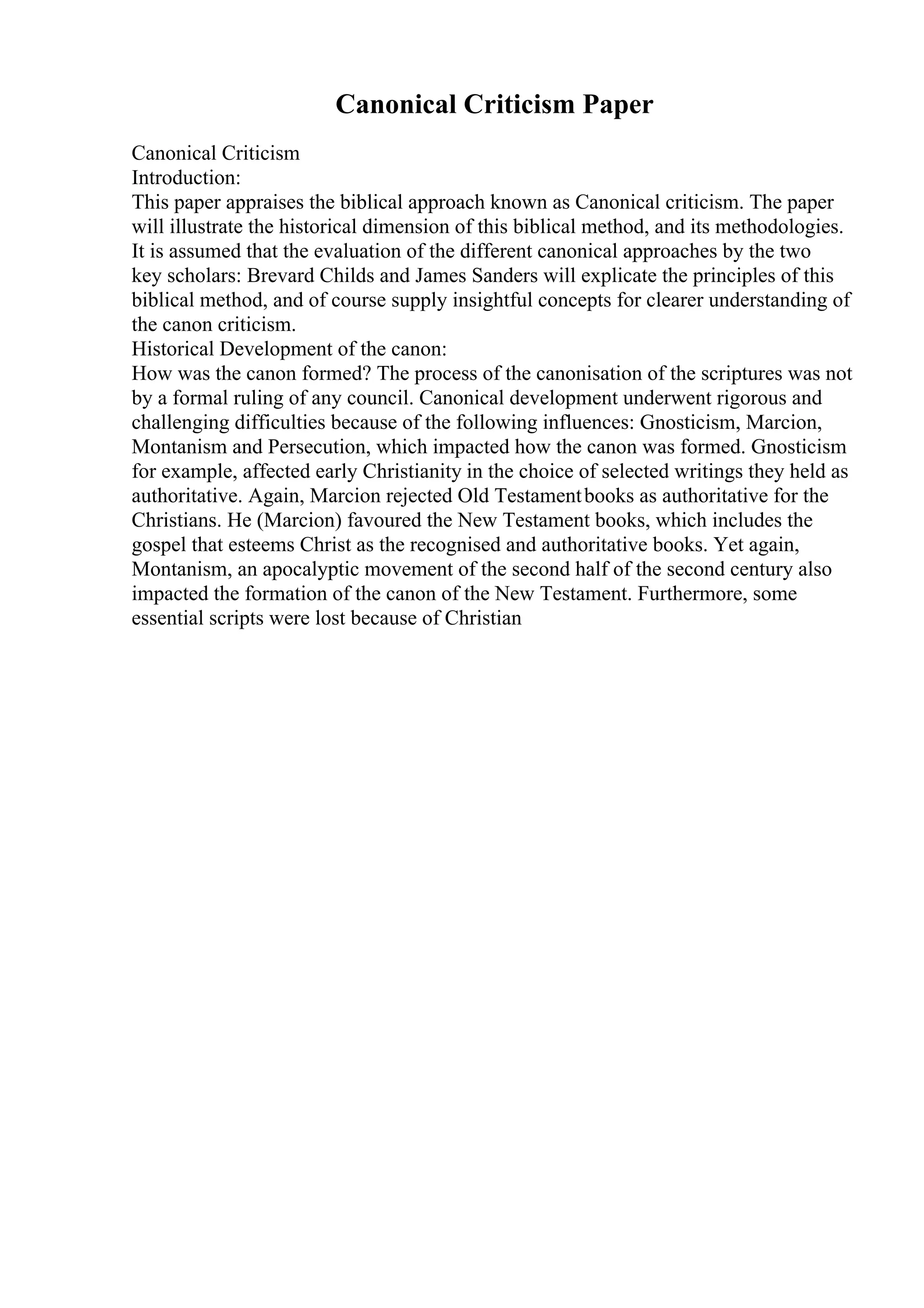 Canonical Criticism Paper
Canonical Criticism
Introduction:
This paper appraises the biblical approach known as Canonical criticism. The paper
will illustrate the historical dimension of this biblical method, and its methodologies.
It is assumed that the evaluation of the different canonical approaches by the two
key scholars: Brevard Childs and James Sanders will explicate the principles of this
biblical method, and of course supply insightful concepts for clearer understanding of
the canon criticism.
Historical Development of the canon:
How was the canon formed? The process of the canonisation of the scriptures was not
by a formal ruling of any council. Canonical development underwent rigorous and
challenging difficulties because of the following influences: Gnosticism, Marcion,
Montanism and Persecution, which impacted how the canon was formed. Gnosticism
for example, affected early Christianity in the choice of selected writings they held as
authoritative. Again, Marcion rejected Old Testamentbooks as authoritative for the
Christians. He (Marcion) favoured the New Testament books, which includes the
gospel that esteems Christ as the recognised and authoritative books. Yet again,
Montanism, an apocalyptic movement of the second half of the second century also
impacted the formation of the canon of the New Testament. Furthermore, some
essential scripts were lost because of Christian
 