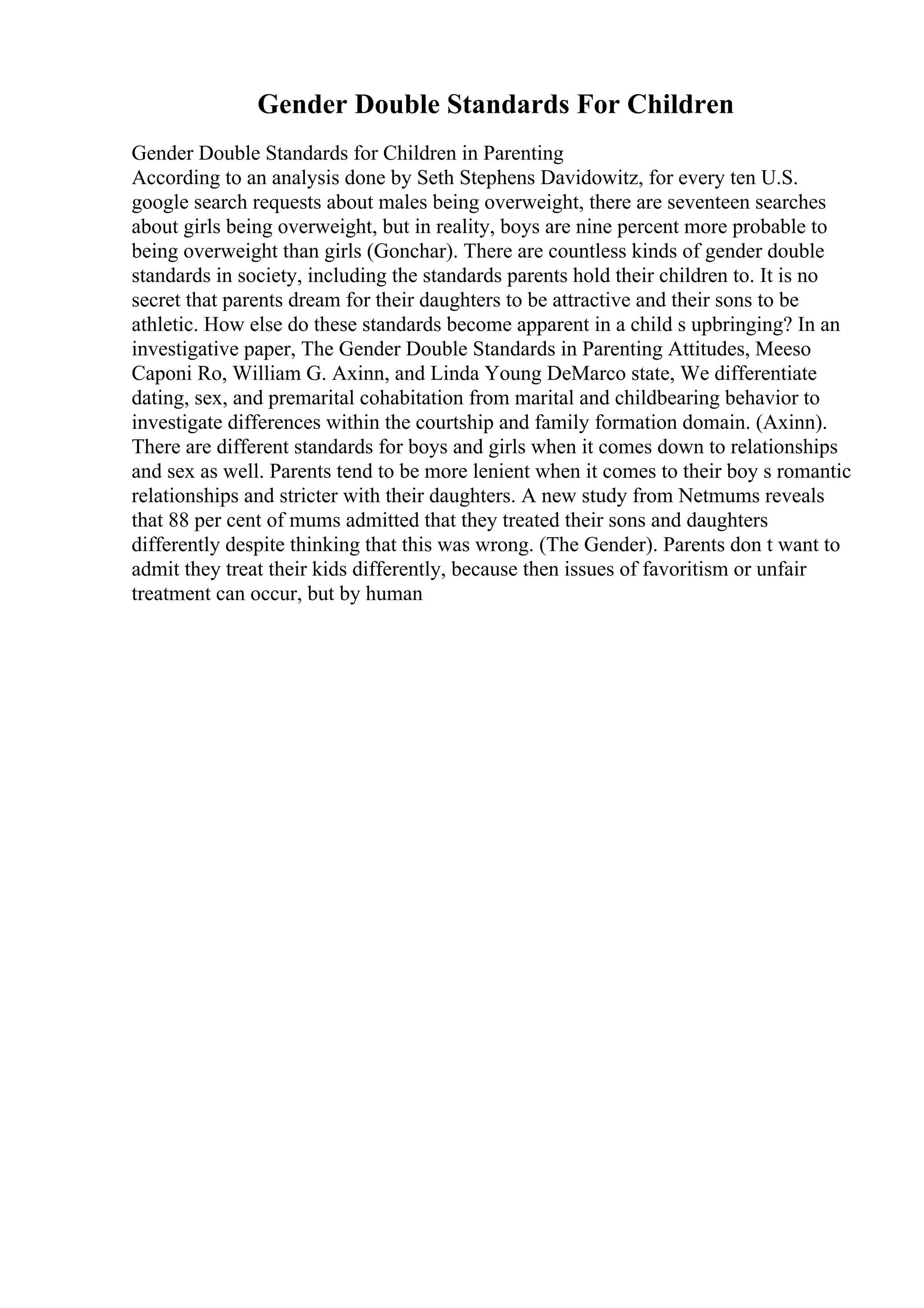 Gender Double Standards For Children
Gender Double Standards for Children in Parenting
According to an analysis done by Seth Stephens Davidowitz, for every ten U.S.
google search requests about males being overweight, there are seventeen searches
about girls being overweight, but in reality, boys are nine percent more probable to
being overweight than girls (Gonchar). There are countless kinds of gender double
standards in society, including the standards parents hold their children to. It is no
secret that parents dream for their daughters to be attractive and their sons to be
athletic. How else do these standards become apparent in a child s upbringing? In an
investigative paper, The Gender Double Standards in Parenting Attitudes, Meeso
Caponi Ro, William G. Axinn, and Linda Young DeMarco state, We differentiate
dating, sex, and premarital cohabitation from marital and childbearing behavior to
investigate differences within the courtship and family formation domain. (Axinn).
There are different standards for boys and girls when it comes down to relationships
and sex as well. Parents tend to be more lenient when it comes to their boy s romantic
relationships and stricter with their daughters. A new study from Netmums reveals
that 88 per cent of mums admitted that they treated their sons and daughters
differently despite thinking that this was wrong. (The Gender). Parents don t want to
admit they treat their kids differently, because then issues of favoritism or unfair
treatment can occur, but by human
 