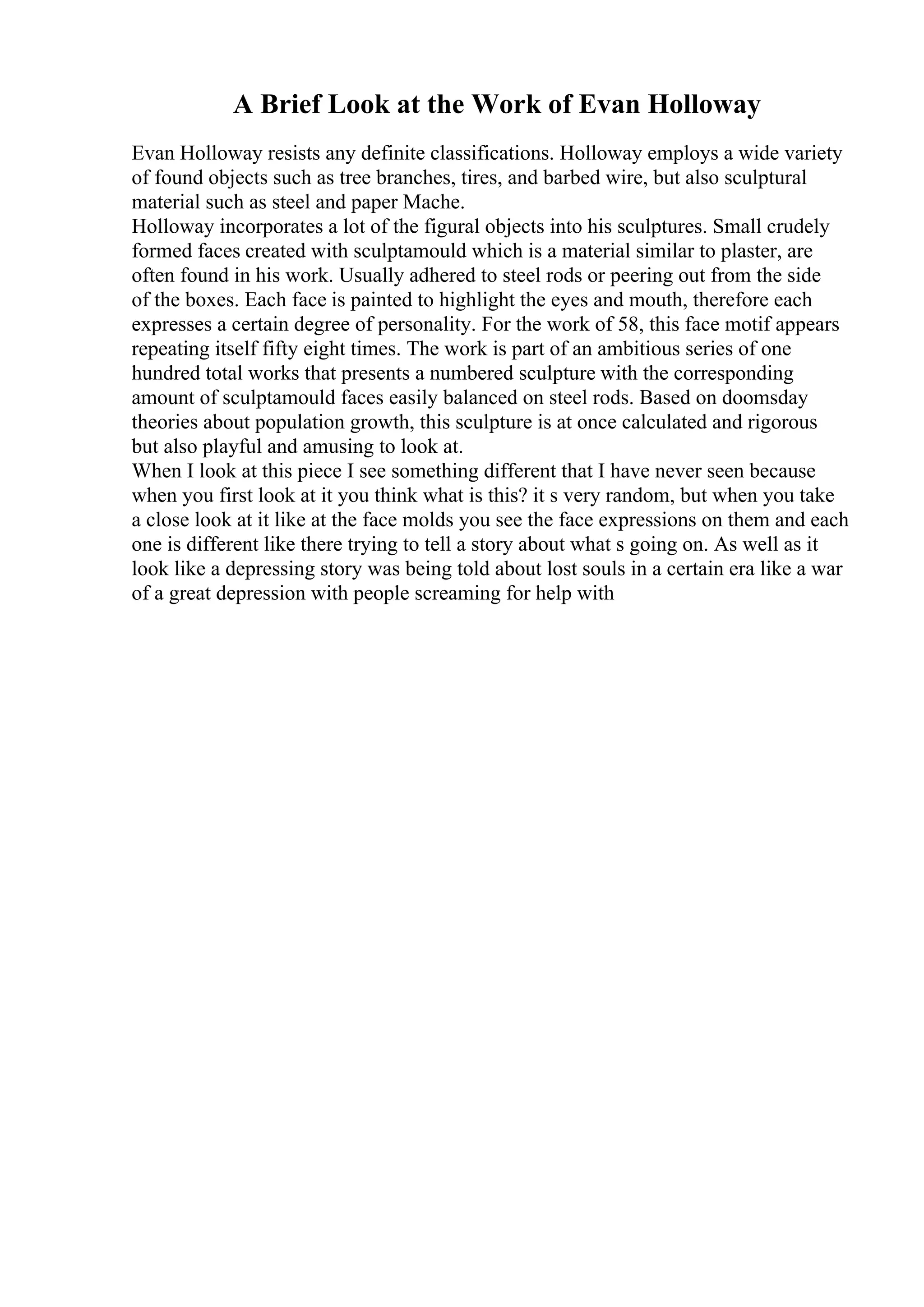 A Brief Look at the Work of Evan Holloway
Evan Holloway resists any definite classifications. Holloway employs a wide variety
of found objects such as tree branches, tires, and barbed wire, but also sculptural
material such as steel and paper Mache.
Holloway incorporates a lot of the figural objects into his sculptures. Small crudely
formed faces created with sculptamould which is a material similar to plaster, are
often found in his work. Usually adhered to steel rods or peering out from the side
of the boxes. Each face is painted to highlight the eyes and mouth, therefore each
expresses a certain degree of personality. For the work of 58, this face motif appears
repeating itself fifty eight times. The work is part of an ambitious series of one
hundred total works that presents a numbered sculpture with the corresponding
amount of sculptamould faces easily balanced on steel rods. Based on doomsday
theories about population growth, this sculpture is at once calculated and rigorous
but also playful and amusing to look at.
When I look at this piece I see something different that I have never seen because
when you first look at it you think what is this? it s very random, but when you take
a close look at it like at the face molds you see the face expressions on them and each
one is different like there trying to tell a story about what s going on. As well as it
look like a depressing story was being told about lost souls in a certain era like a war
of a great depression with people screaming for help with
 