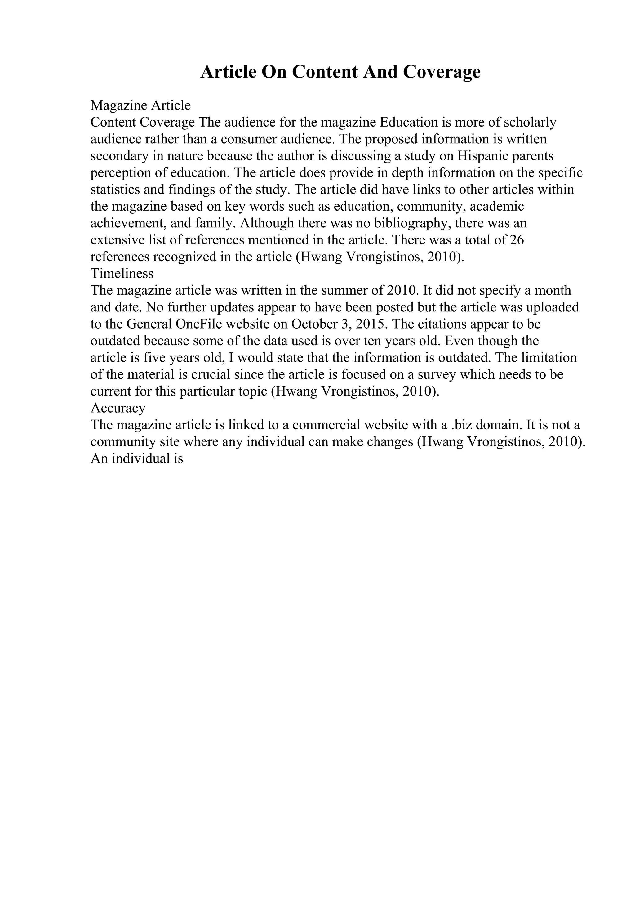 Article On Content And Coverage
Magazine Article
Content Coverage The audience for the magazine Education is more of scholarly
audience rather than a consumer audience. The proposed information is written
secondary in nature because the author is discussing a study on Hispanic parents
perception of education. The article does provide in depth information on the specific
statistics and findings of the study. The article did have links to other articles within
the magazine based on key words such as education, community, academic
achievement, and family. Although there was no bibliography, there was an
extensive list of references mentioned in the article. There was a total of 26
references recognized in the article (Hwang Vrongistinos, 2010).
Timeliness
The magazine article was written in the summer of 2010. It did not specify a month
and date. No further updates appear to have been posted but the article was uploaded
to the General OneFile website on October 3, 2015. The citations appear to be
outdated because some of the data used is over ten years old. Even though the
article is five years old, I would state that the information is outdated. The limitation
of the material is crucial since the article is focused on a survey which needs to be
current for this particular topic (Hwang Vrongistinos, 2010).
Accuracy
The magazine article is linked to a commercial website with a .biz domain. It is not a
community site where any individual can make changes (Hwang Vrongistinos, 2010).
An individual is
 