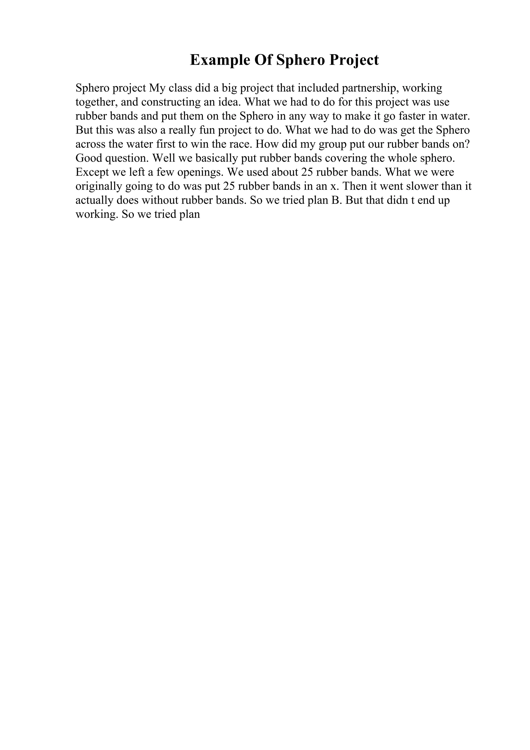 Example Of Sphero Project
Sphero project My class did a big project that included partnership, working
together, and constructing an idea. What we had to do for this project was use
rubber bands and put them on the Sphero in any way to make it go faster in water.
But this was also a really fun project to do. What we had to do was get the Sphero
across the water first to win the race. How did my group put our rubber bands on?
Good question. Well we basically put rubber bands covering the whole sphero.
Except we left a few openings. We used about 25 rubber bands. What we were
originally going to do was put 25 rubber bands in an x. Then it went slower than it
actually does without rubber bands. So we tried plan B. But that didn t end up
working. So we tried plan
 