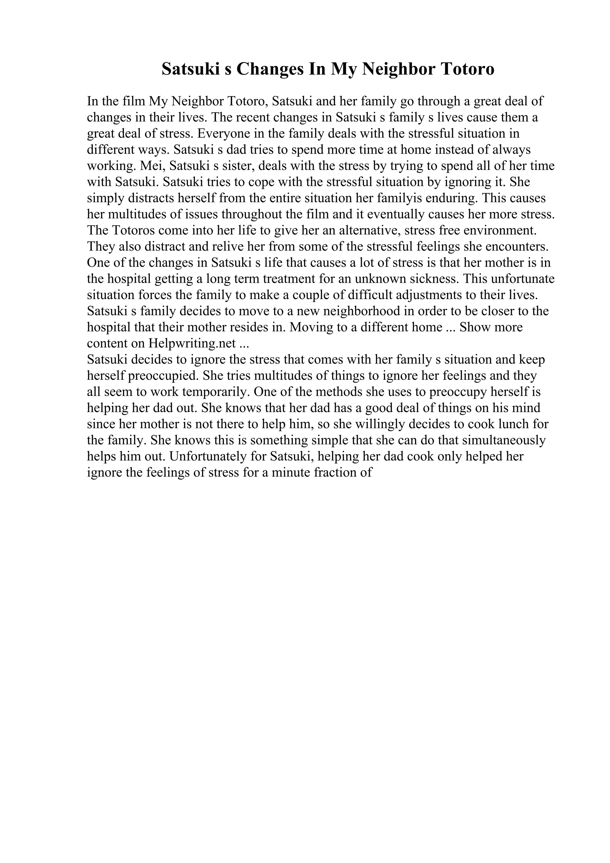 Satsuki s Changes In My Neighbor Totoro
In the film My Neighbor Totoro, Satsuki and her family go through a great deal of
changes in their lives. The recent changes in Satsuki s family s lives cause them a
great deal of stress. Everyone in the family deals with the stressful situation in
different ways. Satsuki s dad tries to spend more time at home instead of always
working. Mei, Satsuki s sister, deals with the stress by trying to spend all of her time
with Satsuki. Satsuki tries to cope with the stressful situation by ignoring it. She
simply distracts herself from the entire situation her familyis enduring. This causes
her multitudes of issues throughout the film and it eventually causes her more stress.
The Totoros come into her life to give her an alternative, stress free environment.
They also distract and relive her from some of the stressful feelings she encounters.
One of the changes in Satsuki s life that causes a lot of stress is that her mother is in
the hospital getting a long term treatment for an unknown sickness. This unfortunate
situation forces the family to make a couple of difficult adjustments to their lives.
Satsuki s family decides to move to a new neighborhood in order to be closer to the
hospital that their mother resides in. Moving to a different home ... Show more
content on Helpwriting.net ...
Satsuki decides to ignore the stress that comes with her family s situation and keep
herself preoccupied. She tries multitudes of things to ignore her feelings and they
all seem to work temporarily. One of the methods she uses to preoccupy herself is
helping her dad out. She knows that her dad has a good deal of things on his mind
since her mother is not there to help him, so she willingly decides to cook lunch for
the family. She knows this is something simple that she can do that simultaneously
helps him out. Unfortunately for Satsuki, helping her dad cook only helped her
ignore the feelings of stress for a minute fraction of
 