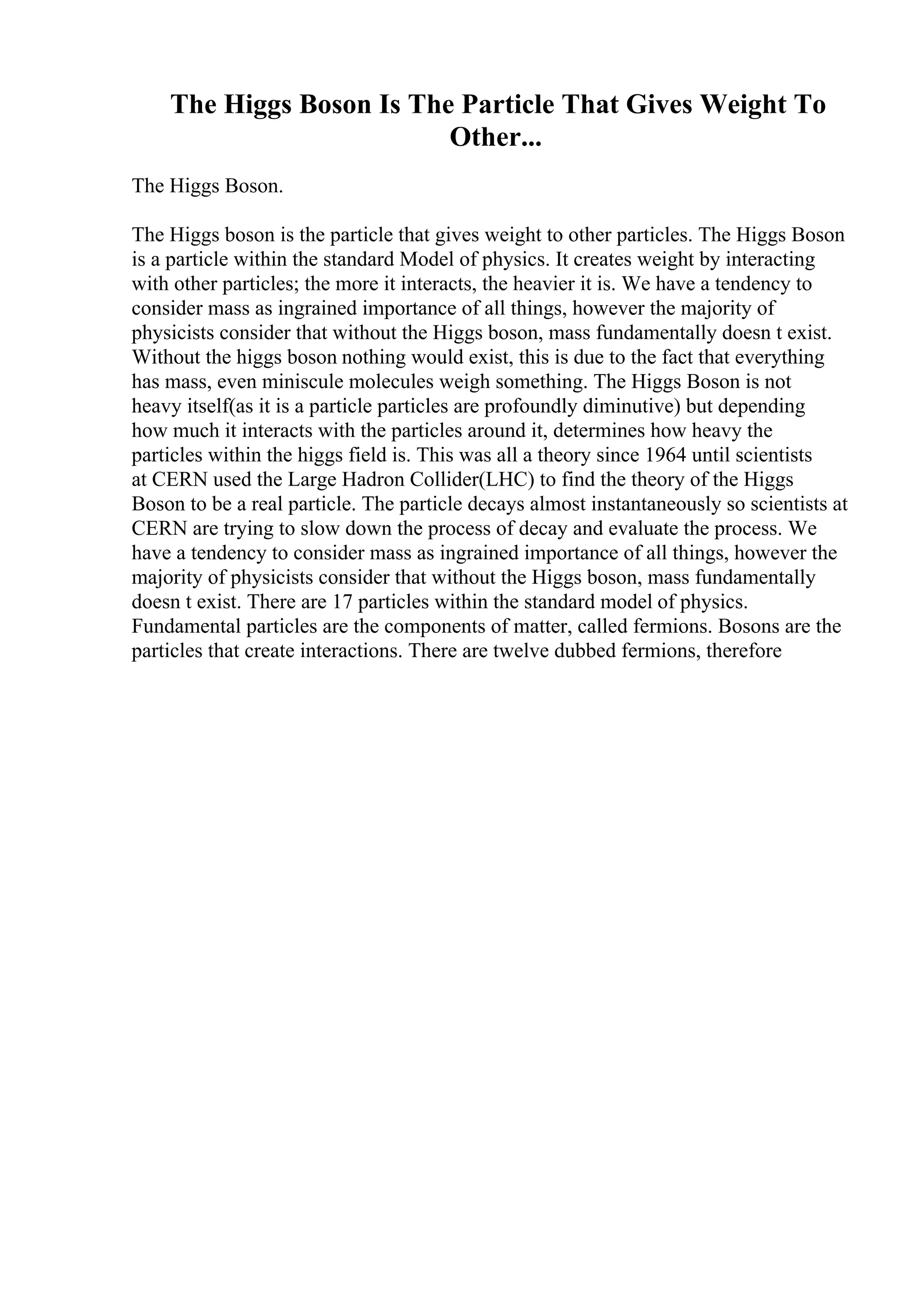 The Higgs Boson Is The Particle That Gives Weight To
Other...
The Higgs Boson.
The Higgs boson is the particle that gives weight to other particles. The Higgs Boson
is a particle within the standard Model of physics. It creates weight by interacting
with other particles; the more it interacts, the heavier it is. We have a tendency to
consider mass as ingrained importance of all things, however the majority of
physicists consider that without the Higgs boson, mass fundamentally doesn t exist.
Without the higgs boson nothing would exist, this is due to the fact that everything
has mass, even miniscule molecules weigh something. The Higgs Boson is not
heavy itself(as it is a particle particles are profoundly diminutive) but depending
how much it interacts with the particles around it, determines how heavy the
particles within the higgs field is. This was all a theory since 1964 until scientists
at CERN used the Large Hadron Collider(LHC) to find the theory of the Higgs
Boson to be a real particle. The particle decays almost instantaneously so scientists at
CERN are trying to slow down the process of decay and evaluate the process. We
have a tendency to consider mass as ingrained importance of all things, however the
majority of physicists consider that without the Higgs boson, mass fundamentally
doesn t exist. There are 17 particles within the standard model of physics.
Fundamental particles are the components of matter, called fermions. Bosons are the
particles that create interactions. There are twelve dubbed fermions, therefore
 
