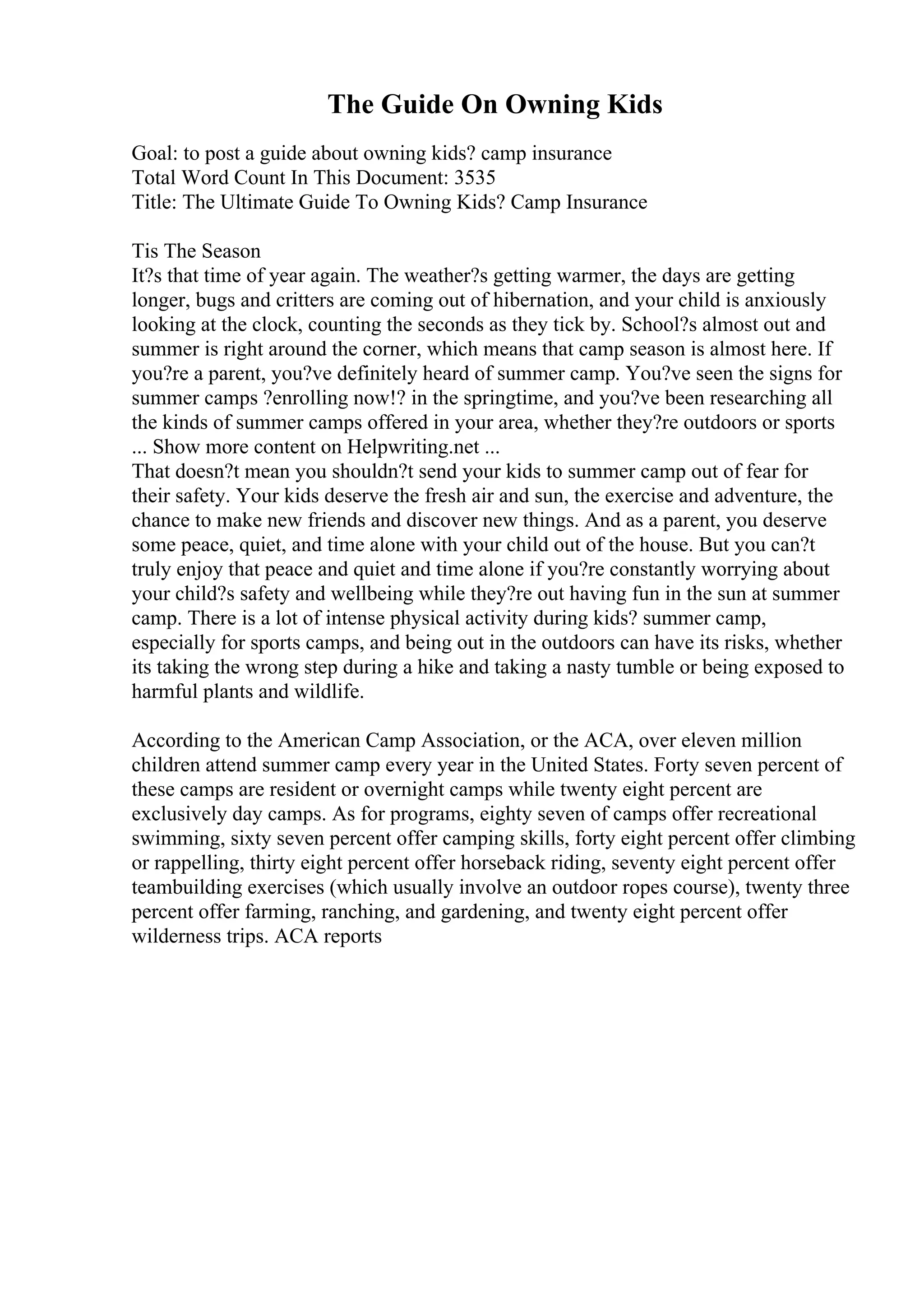The Guide On Owning Kids
Goal: to post a guide about owning kids? camp insurance
Total Word Count In This Document: 3535
Title: The Ultimate Guide To Owning Kids? Camp Insurance
Tis The Season
It?s that time of year again. The weather?s getting warmer, the days are getting
longer, bugs and critters are coming out of hibernation, and your child is anxiously
looking at the clock, counting the seconds as they tick by. School?s almost out and
summer is right around the corner, which means that camp season is almost here. If
you?re a parent, you?ve definitely heard of summer camp. You?ve seen the signs for
summer camps ?enrolling now!? in the springtime, and you?ve been researching all
the kinds of summer camps offered in your area, whether they?re outdoors or sports
... Show more content on Helpwriting.net ...
That doesn?t mean you shouldn?t send your kids to summer camp out of fear for
their safety. Your kids deserve the fresh air and sun, the exercise and adventure, the
chance to make new friends and discover new things. And as a parent, you deserve
some peace, quiet, and time alone with your child out of the house. But you can?t
truly enjoy that peace and quiet and time alone if you?re constantly worrying about
your child?s safety and wellbeing while they?re out having fun in the sun at summer
camp. There is a lot of intense physical activity during kids? summer camp,
especially for sports camps, and being out in the outdoors can have its risks, whether
its taking the wrong step during a hike and taking a nasty tumble or being exposed to
harmful plants and wildlife.
According to the American Camp Association, or the ACA, over eleven million
children attend summer camp every year in the United States. Forty seven percent of
these camps are resident or overnight camps while twenty eight percent are
exclusively day camps. As for programs, eighty seven of camps offer recreational
swimming, sixty seven percent offer camping skills, forty eight percent offer climbing
or rappelling, thirty eight percent offer horseback riding, seventy eight percent offer
teambuilding exercises (which usually involve an outdoor ropes course), twenty three
percent offer farming, ranching, and gardening, and twenty eight percent offer
wilderness trips. ACA reports
 