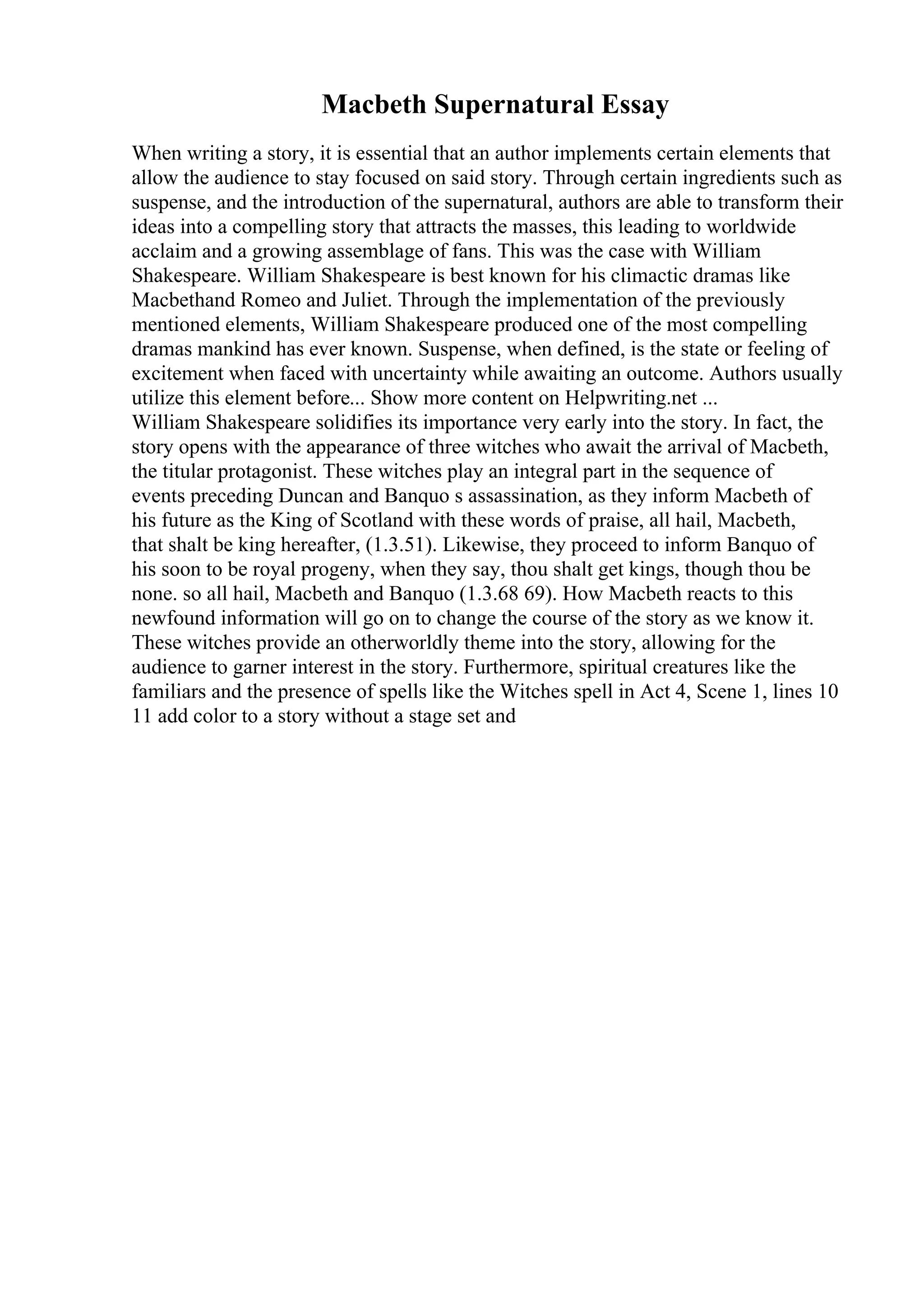 Macbeth Supernatural Essay
When writing a story, it is essential that an author implements certain elements that
allow the audience to stay focused on said story. Through certain ingredients such as
suspense, and the introduction of the supernatural, authors are able to transform their
ideas into a compelling story that attracts the masses, this leading to worldwide
acclaim and a growing assemblage of fans. This was the case with William
Shakespeare. William Shakespeare is best known for his climactic dramas like
Macbethand Romeo and Juliet. Through the implementation of the previously
mentioned elements, William Shakespeare produced one of the most compelling
dramas mankind has ever known. Suspense, when defined, is the state or feeling of
excitement when faced with uncertainty while awaiting an outcome. Authors usually
utilize this element before... Show more content on Helpwriting.net ...
William Shakespeare solidifies its importance very early into the story. In fact, the
story opens with the appearance of three witches who await the arrival of Macbeth,
the titular protagonist. These witches play an integral part in the sequence of
events preceding Duncan and Banquo s assassination, as they inform Macbeth of
his future as the King of Scotland with these words of praise, all hail, Macbeth,
that shalt be king hereafter, (1.3.51). Likewise, they proceed to inform Banquo of
his soon to be royal progeny, when they say, thou shalt get kings, though thou be
none. so all hail, Macbeth and Banquo (1.3.68 69). How Macbeth reacts to this
newfound information will go on to change the course of the story as we know it.
These witches provide an otherworldly theme into the story, allowing for the
audience to garner interest in the story. Furthermore, spiritual creatures like the
familiars and the presence of spells like the Witches spell in Act 4, Scene 1, lines 10
11 add color to a story without a stage set and
 