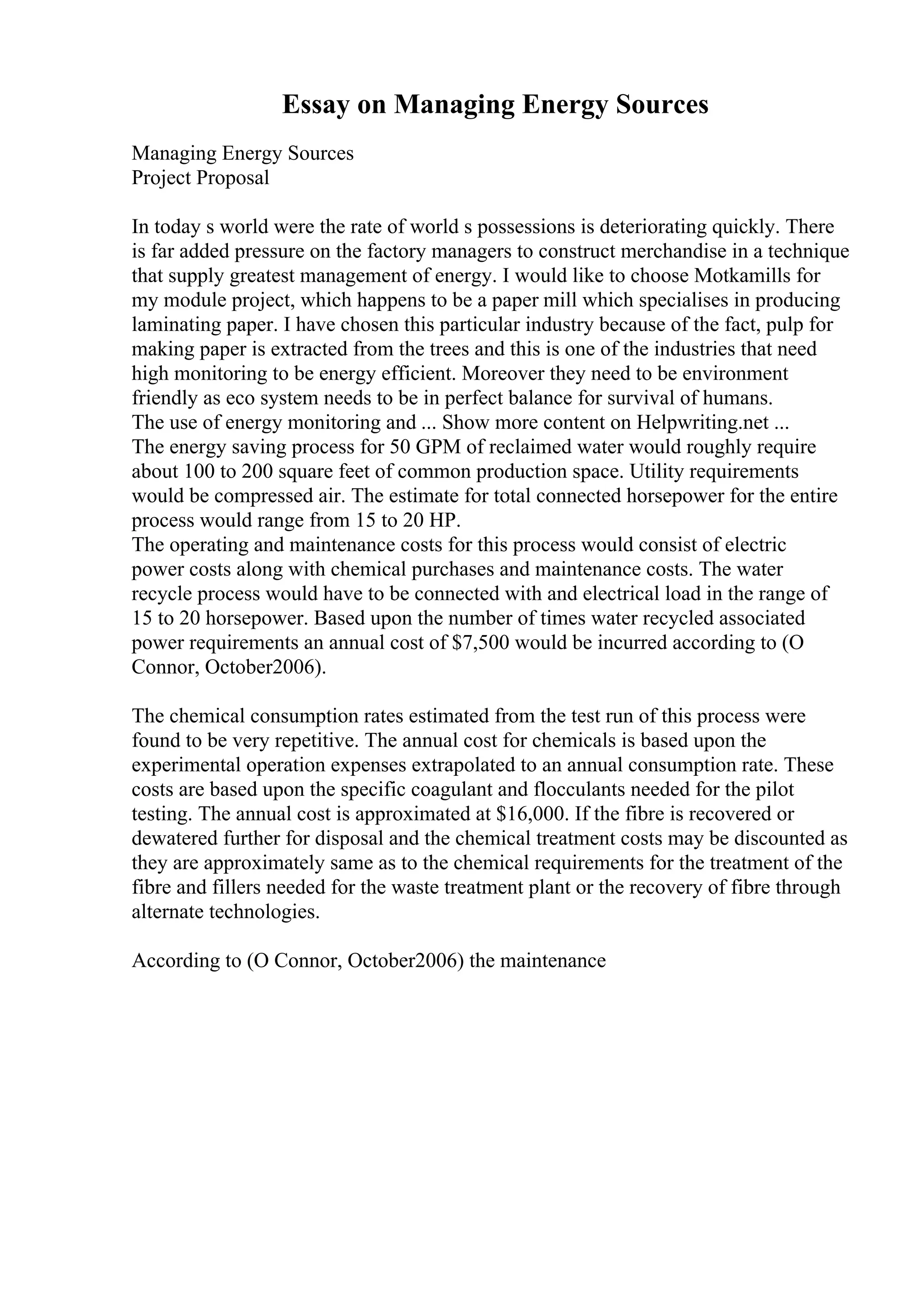 Essay on Managing Energy Sources
Managing Energy Sources
Project Proposal
In today s world were the rate of world s possessions is deteriorating quickly. There
is far added pressure on the factory managers to construct merchandise in a technique
that supply greatest management of energy. I would like to choose Motkamills for
my module project, which happens to be a paper mill which specialises in producing
laminating paper. I have chosen this particular industry because of the fact, pulp for
making paper is extracted from the trees and this is one of the industries that need
high monitoring to be energy efficient. Moreover they need to be environment
friendly as eco system needs to be in perfect balance for survival of humans.
The use of energy monitoring and ... Show more content on Helpwriting.net ...
The energy saving process for 50 GPM of reclaimed water would roughly require
about 100 to 200 square feet of common production space. Utility requirements
would be compressed air. The estimate for total connected horsepower for the entire
process would range from 15 to 20 HP.
The operating and maintenance costs for this process would consist of electric
power costs along with chemical purchases and maintenance costs. The water
recycle process would have to be connected with and electrical load in the range of
15 to 20 horsepower. Based upon the number of times water recycled associated
power requirements an annual cost of $7,500 would be incurred according to (O
Connor, October2006).
The chemical consumption rates estimated from the test run of this process were
found to be very repetitive. The annual cost for chemicals is based upon the
experimental operation expenses extrapolated to an annual consumption rate. These
costs are based upon the specific coagulant and flocculants needed for the pilot
testing. The annual cost is approximated at $16,000. If the fibre is recovered or
dewatered further for disposal and the chemical treatment costs may be discounted as
they are approximately same as to the chemical requirements for the treatment of the
fibre and fillers needed for the waste treatment plant or the recovery of fibre through
alternate technologies.
According to (O Connor, October2006) the maintenance
 