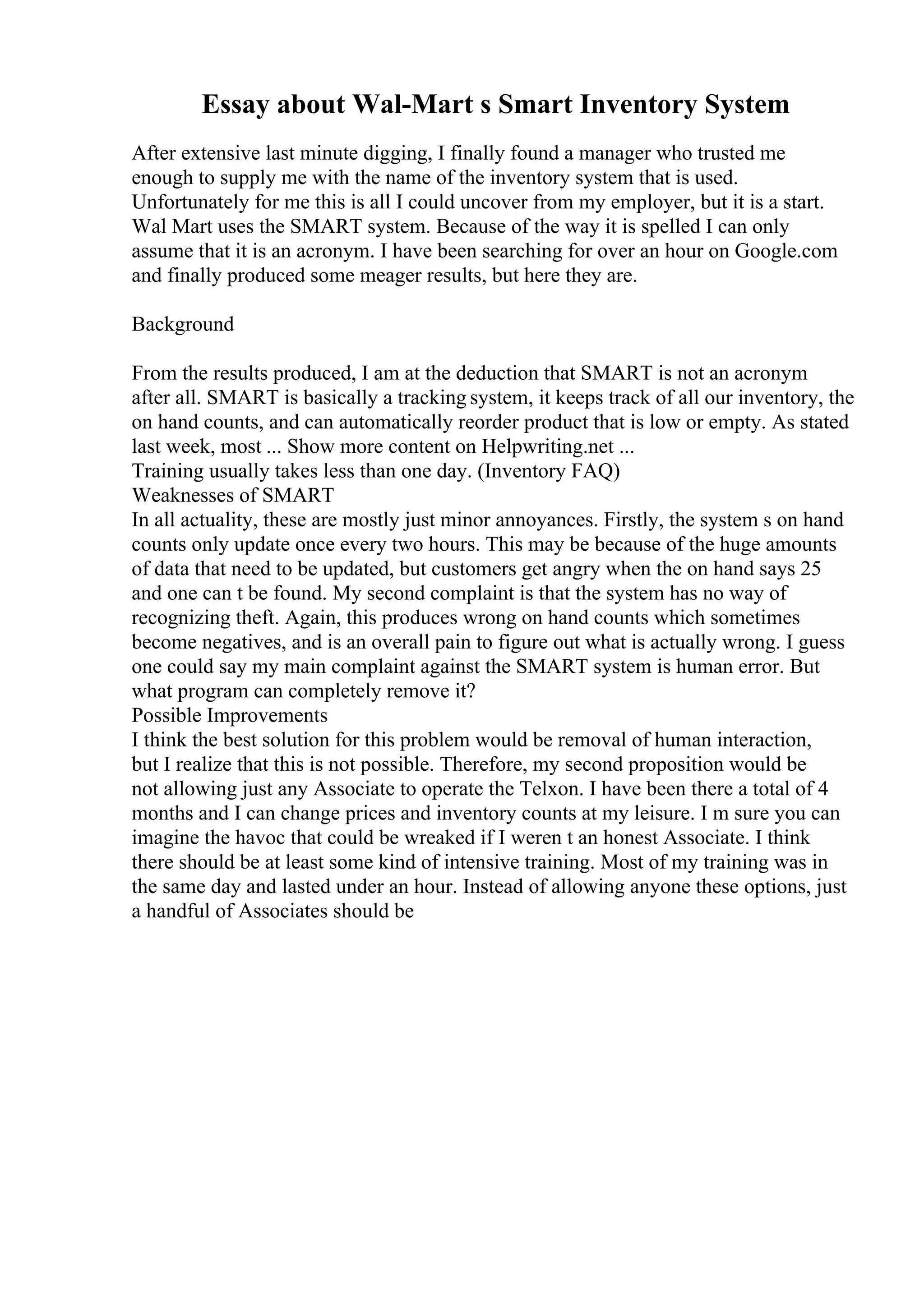 Essay about Wal-Mart s Smart Inventory System
After extensive last minute digging, I finally found a manager who trusted me
enough to supply me with the name of the inventory system that is used.
Unfortunately for me this is all I could uncover from my employer, but it is a start.
Wal Mart uses the SMART system. Because of the way it is spelled I can only
assume that it is an acronym. I have been searching for over an hour on Google.com
and finally produced some meager results, but here they are.
Background
From the results produced, I am at the deduction that SMART is not an acronym
after all. SMART is basically a tracking system, it keeps track of all our inventory, the
on hand counts, and can automatically reorder product that is low or empty. As stated
last week, most ... Show more content on Helpwriting.net ...
Training usually takes less than one day. (Inventory FAQ)
Weaknesses of SMART
In all actuality, these are mostly just minor annoyances. Firstly, the system s on hand
counts only update once every two hours. This may be because of the huge amounts
of data that need to be updated, but customers get angry when the on hand says 25
and one can t be found. My second complaint is that the system has no way of
recognizing theft. Again, this produces wrong on hand counts which sometimes
become negatives, and is an overall pain to figure out what is actually wrong. I guess
one could say my main complaint against the SMART system is human error. But
what program can completely remove it?
Possible Improvements
I think the best solution for this problem would be removal of human interaction,
but I realize that this is not possible. Therefore, my second proposition would be
not allowing just any Associate to operate the Telxon. I have been there a total of 4
months and I can change prices and inventory counts at my leisure. I m sure you can
imagine the havoc that could be wreaked if I weren t an honest Associate. I think
there should be at least some kind of intensive training. Most of my training was in
the same day and lasted under an hour. Instead of allowing anyone these options, just
a handful of Associates should be
 