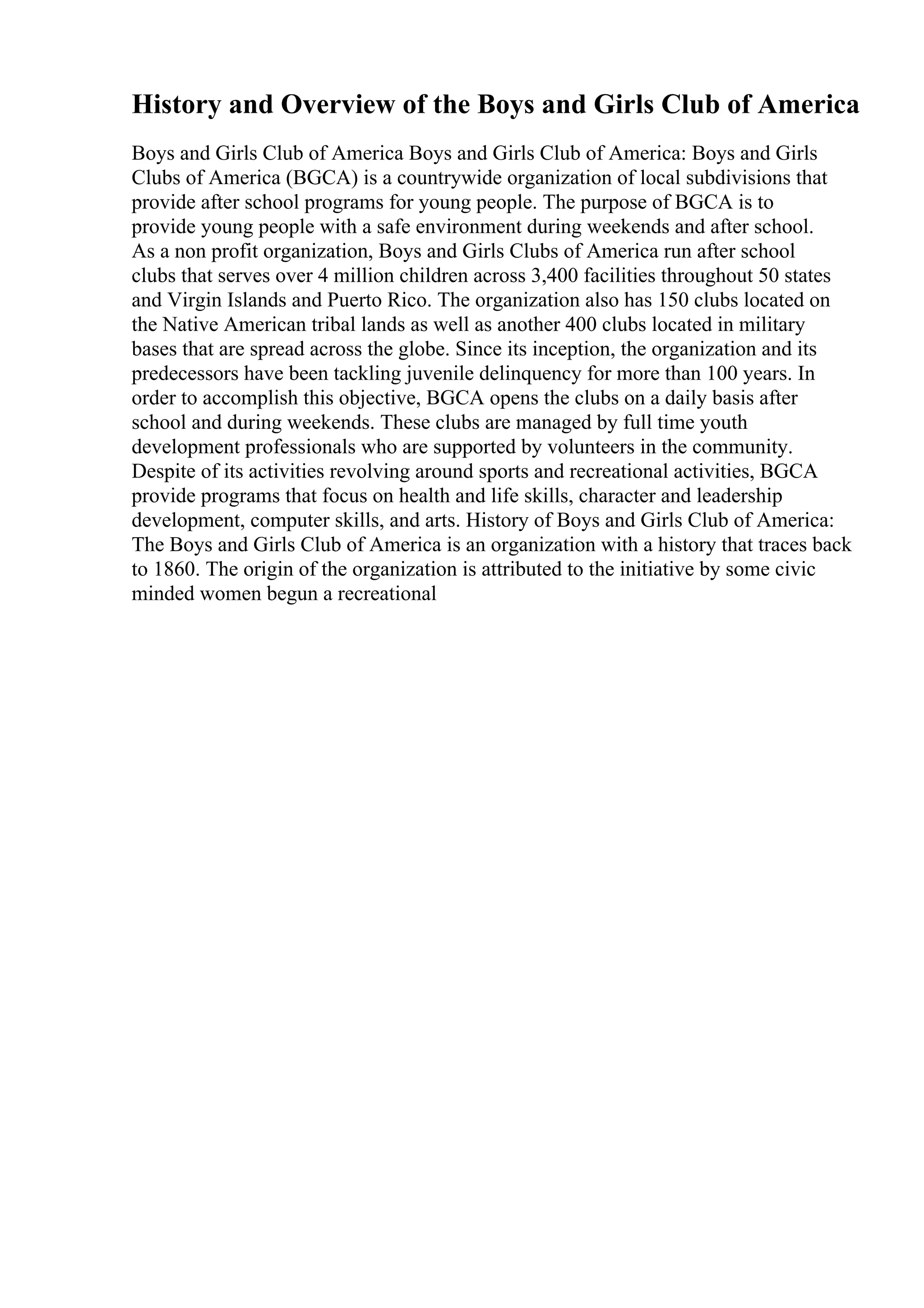 History and Overview of the Boys and Girls Club of America
Boys and Girls Club of America Boys and Girls Club of America: Boys and Girls
Clubs of America (BGCA) is a countrywide organization of local subdivisions that
provide after school programs for young people. The purpose of BGCA is to
provide young people with a safe environment during weekends and after school.
As a non profit organization, Boys and Girls Clubs of America run after school
clubs that serves over 4 million children across 3,400 facilities throughout 50 states
and Virgin Islands and Puerto Rico. The organization also has 150 clubs located on
the Native American tribal lands as well as another 400 clubs located in military
bases that are spread across the globe. Since its inception, the organization and its
predecessors have been tackling juvenile delinquency for more than 100 years. In
order to accomplish this objective, BGCA opens the clubs on a daily basis after
school and during weekends. These clubs are managed by full time youth
development professionals who are supported by volunteers in the community.
Despite of its activities revolving around sports and recreational activities, BGCA
provide programs that focus on health and life skills, character and leadership
development, computer skills, and arts. History of Boys and Girls Club of America:
The Boys and Girls Club of America is an organization with a history that traces back
to 1860. The origin of the organization is attributed to the initiative by some civic
minded women begun a recreational
 