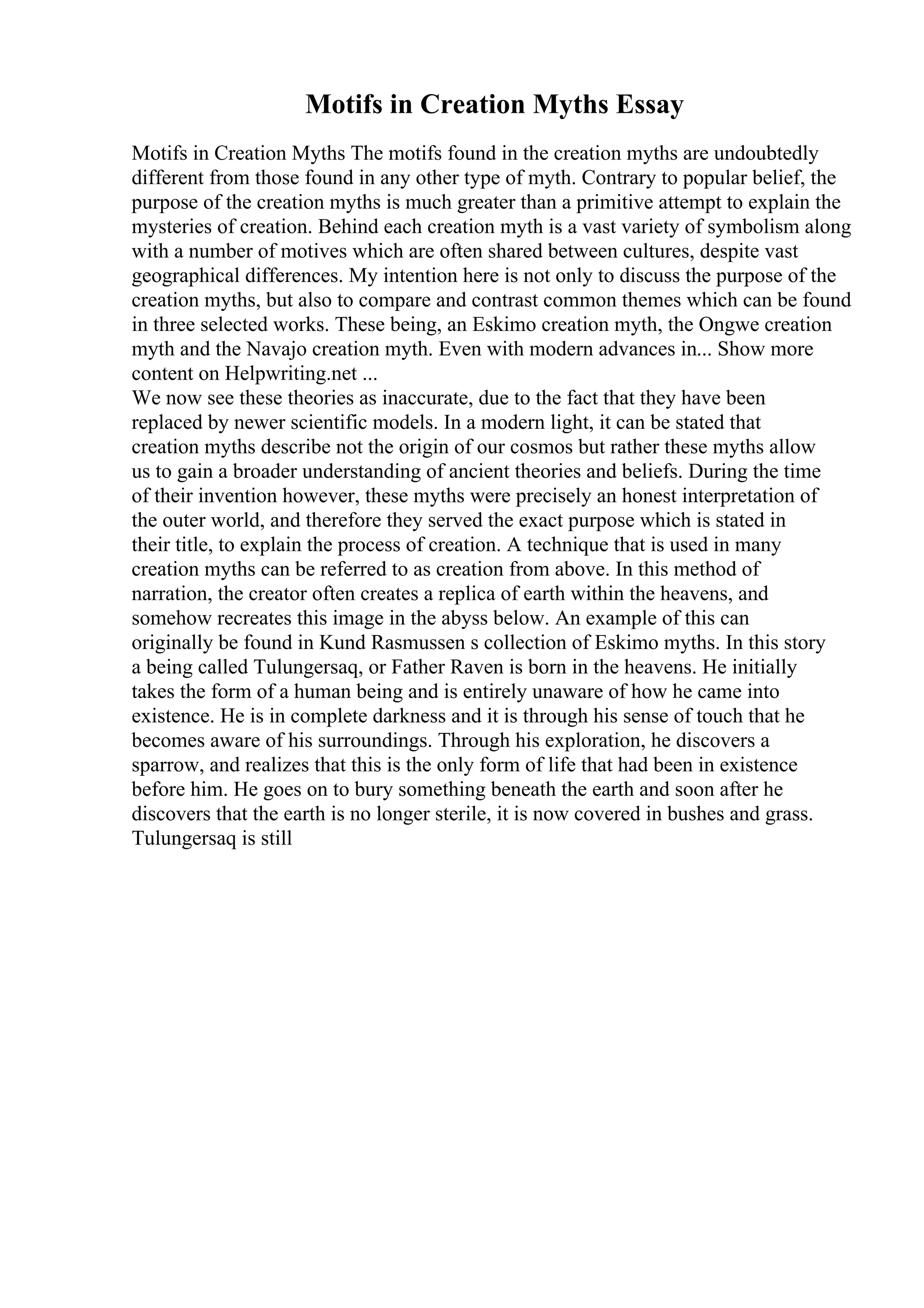 Motifs in Creation Myths Essay
Motifs in Creation Myths The motifs found in the creation myths are undoubtedly
different from those found in any other type of myth. Contrary to popular belief, the
purpose of the creation myths is much greater than a primitive attempt to explain the
mysteries of creation. Behind each creation myth is a vast variety of symbolism along
with a number of motives which are often shared between cultures, despite vast
geographical differences. My intention here is not only to discuss the purpose of the
creation myths, but also to compare and contrast common themes which can be found
in three selected works. These being, an Eskimo creation myth, the Ongwe creation
myth and the Navajo creation myth. Even with modern advances in... Show more
content on Helpwriting.net ...
We now see these theories as inaccurate, due to the fact that they have been
replaced by newer scientific models. In a modern light, it can be stated that
creation myths describe not the origin of our cosmos but rather these myths allow
us to gain a broader understanding of ancient theories and beliefs. During the time
of their invention however, these myths were precisely an honest interpretation of
the outer world, and therefore they served the exact purpose which is stated in
their title, to explain the process of creation. A technique that is used in many
creation myths can be referred to as creation from above. In this method of
narration, the creator often creates a replica of earth within the heavens, and
somehow recreates this image in the abyss below. An example of this can
originally be found in Kund Rasmussen s collection of Eskimo myths. In this story
a being called Tulungersaq, or Father Raven is born in the heavens. He initially
takes the form of a human being and is entirely unaware of how he came into
existence. He is in complete darkness and it is through his sense of touch that he
becomes aware of his surroundings. Through his exploration, he discovers a
sparrow, and realizes that this is the only form of life that had been in existence
before him. He goes on to bury something beneath the earth and soon after he
discovers that the earth is no longer sterile, it is now covered in bushes and grass.
Tulungersaq is still
 