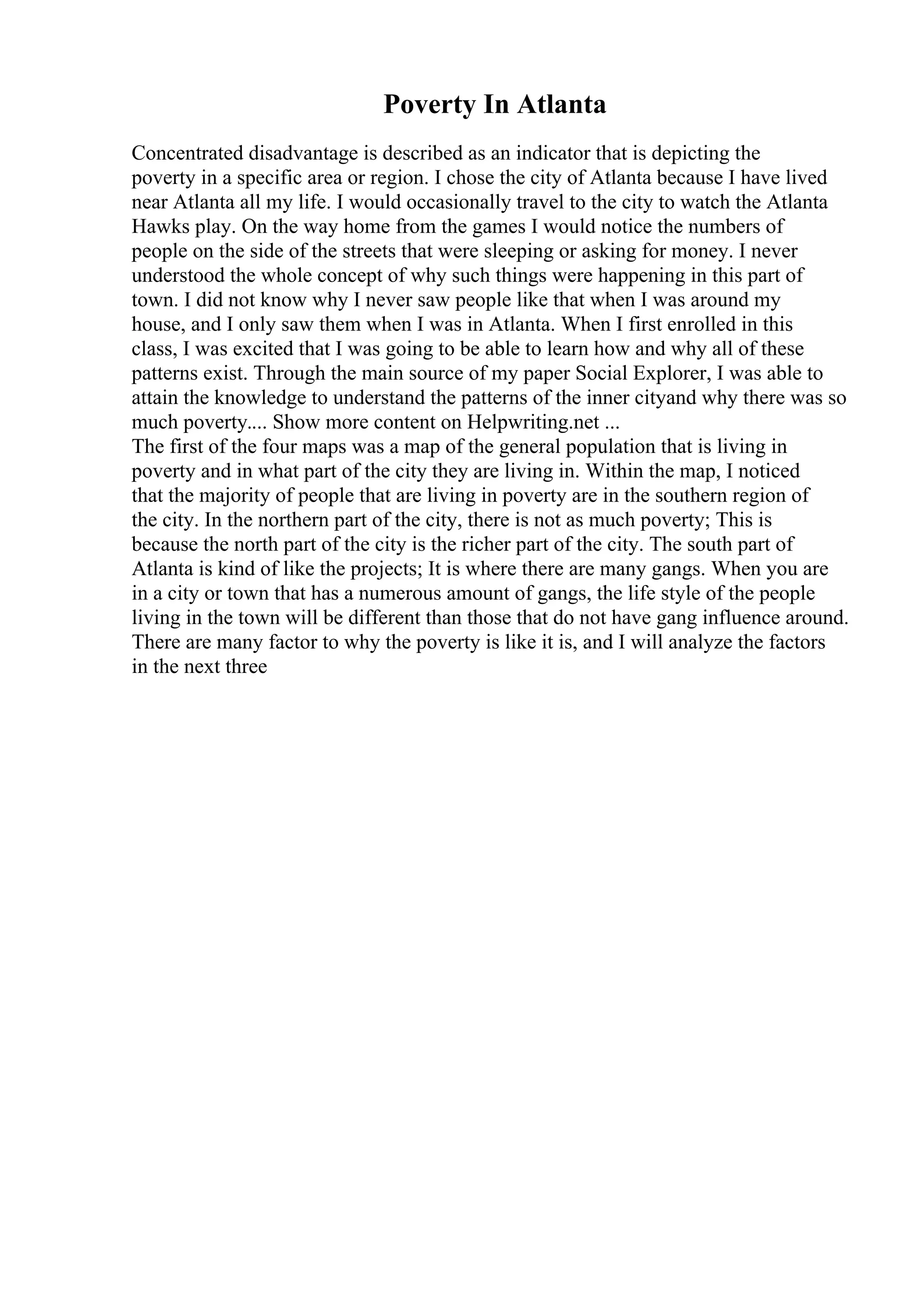 Poverty In Atlanta
Concentrated disadvantage is described as an indicator that is depicting the
poverty in a specific area or region. I chose the city of Atlanta because I have lived
near Atlanta all my life. I would occasionally travel to the city to watch the Atlanta
Hawks play. On the way home from the games I would notice the numbers of
people on the side of the streets that were sleeping or asking for money. I never
understood the whole concept of why such things were happening in this part of
town. I did not know why I never saw people like that when I was around my
house, and I only saw them when I was in Atlanta. When I first enrolled in this
class, I was excited that I was going to be able to learn how and why all of these
patterns exist. Through the main source of my paper Social Explorer, I was able to
attain the knowledge to understand the patterns of the inner cityand why there was so
much poverty.... Show more content on Helpwriting.net ...
The first of the four maps was a map of the general population that is living in
poverty and in what part of the city they are living in. Within the map, I noticed
that the majority of people that are living in poverty are in the southern region of
the city. In the northern part of the city, there is not as much poverty; This is
because the north part of the city is the richer part of the city. The south part of
Atlanta is kind of like the projects; It is where there are many gangs. When you are
in a city or town that has a numerous amount of gangs, the life style of the people
living in the town will be different than those that do not have gang influence around.
There are many factor to why the poverty is like it is, and I will analyze the factors
in the next three
 