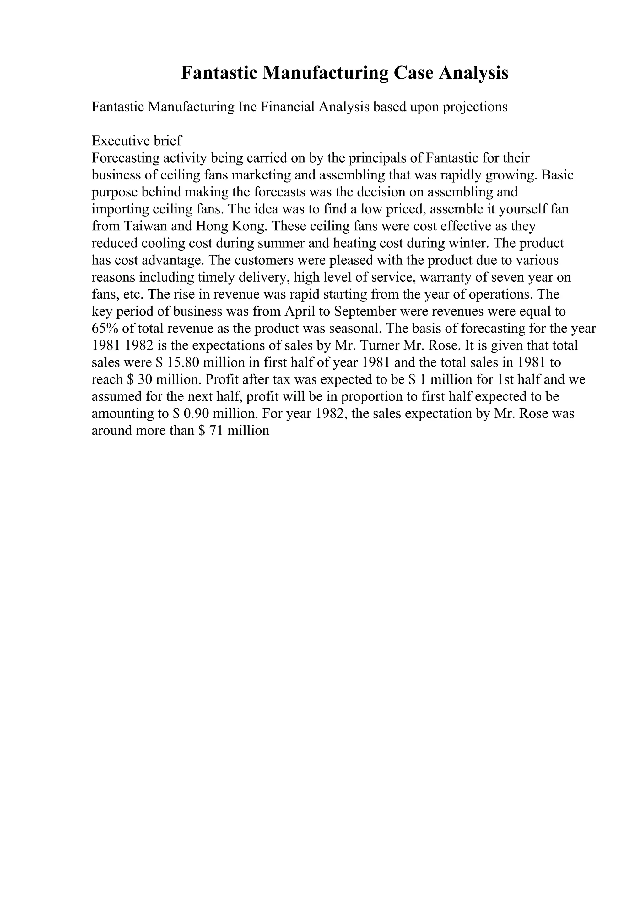 Fantastic Manufacturing Case Analysis
Fantastic Manufacturing Inc Financial Analysis based upon projections
Executive brief
Forecasting activity being carried on by the principals of Fantastic for their
business of ceiling fans marketing and assembling that was rapidly growing. Basic
purpose behind making the forecasts was the decision on assembling and
importing ceiling fans. The idea was to find a low priced, assemble it yourself fan
from Taiwan and Hong Kong. These ceiling fans were cost effective as they
reduced cooling cost during summer and heating cost during winter. The product
has cost advantage. The customers were pleased with the product due to various
reasons including timely delivery, high level of service, warranty of seven year on
fans, etc. The rise in revenue was rapid starting from the year of operations. The
key period of business was from April to September were revenues were equal to
65% of total revenue as the product was seasonal. The basis of forecasting for the year
1981 1982 is the expectations of sales by Mr. Turner Mr. Rose. It is given that total
sales were $ 15.80 million in first half of year 1981 and the total sales in 1981 to
reach $ 30 million. Profit after tax was expected to be $ 1 million for 1st half and we
assumed for the next half, profit will be in proportion to first half expected to be
amounting to $ 0.90 million. For year 1982, the sales expectation by Mr. Rose was
around more than $ 71 million
 