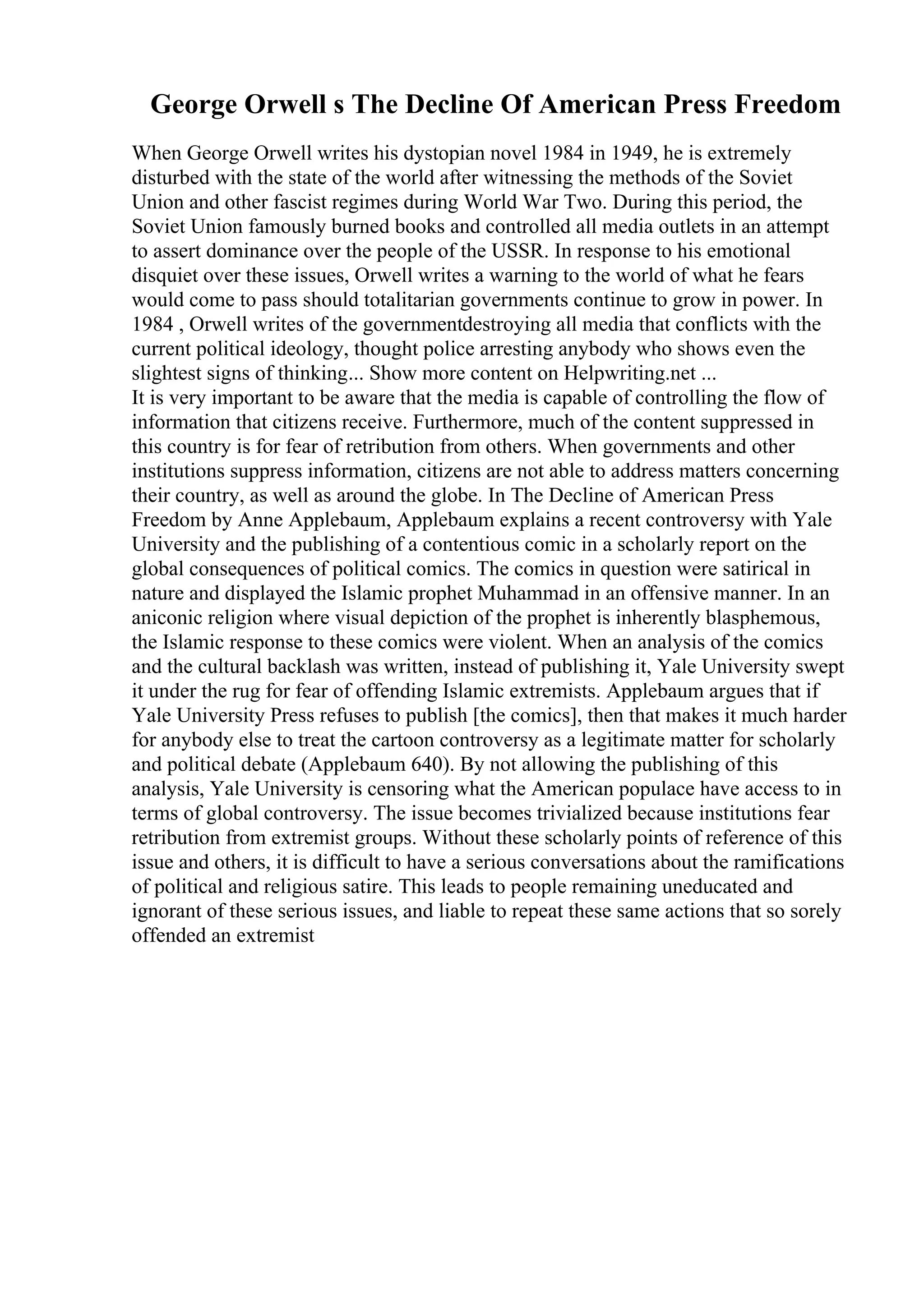 George Orwell s The Decline Of American Press Freedom
When George Orwell writes his dystopian novel 1984 in 1949, he is extremely
disturbed with the state of the world after witnessing the methods of the Soviet
Union and other fascist regimes during World War Two. During this period, the
Soviet Union famously burned books and controlled all media outlets in an attempt
to assert dominance over the people of the USSR. In response to his emotional
disquiet over these issues, Orwell writes a warning to the world of what he fears
would come to pass should totalitarian governments continue to grow in power. In
1984 , Orwell writes of the governmentdestroying all media that conflicts with the
current political ideology, thought police arresting anybody who shows even the
slightest signs of thinking... Show more content on Helpwriting.net ...
It is very important to be aware that the media is capable of controlling the flow of
information that citizens receive. Furthermore, much of the content suppressed in
this country is for fear of retribution from others. When governments and other
institutions suppress information, citizens are not able to address matters concerning
their country, as well as around the globe. In The Decline of American Press
Freedom by Anne Applebaum, Applebaum explains a recent controversy with Yale
University and the publishing of a contentious comic in a scholarly report on the
global consequences of political comics. The comics in question were satirical in
nature and displayed the Islamic prophet Muhammad in an offensive manner. In an
aniconic religion where visual depiction of the prophet is inherently blasphemous,
the Islamic response to these comics were violent. When an analysis of the comics
and the cultural backlash was written, instead of publishing it, Yale University swept
it under the rug for fear of offending Islamic extremists. Applebaum argues that if
Yale University Press refuses to publish [the comics], then that makes it much harder
for anybody else to treat the cartoon controversy as a legitimate matter for scholarly
and political debate (Applebaum 640). By not allowing the publishing of this
analysis, Yale University is censoring what the American populace have access to in
terms of global controversy. The issue becomes trivialized because institutions fear
retribution from extremist groups. Without these scholarly points of reference of this
issue and others, it is difficult to have a serious conversations about the ramifications
of political and religious satire. This leads to people remaining uneducated and
ignorant of these serious issues, and liable to repeat these same actions that so sorely
offended an extremist
 