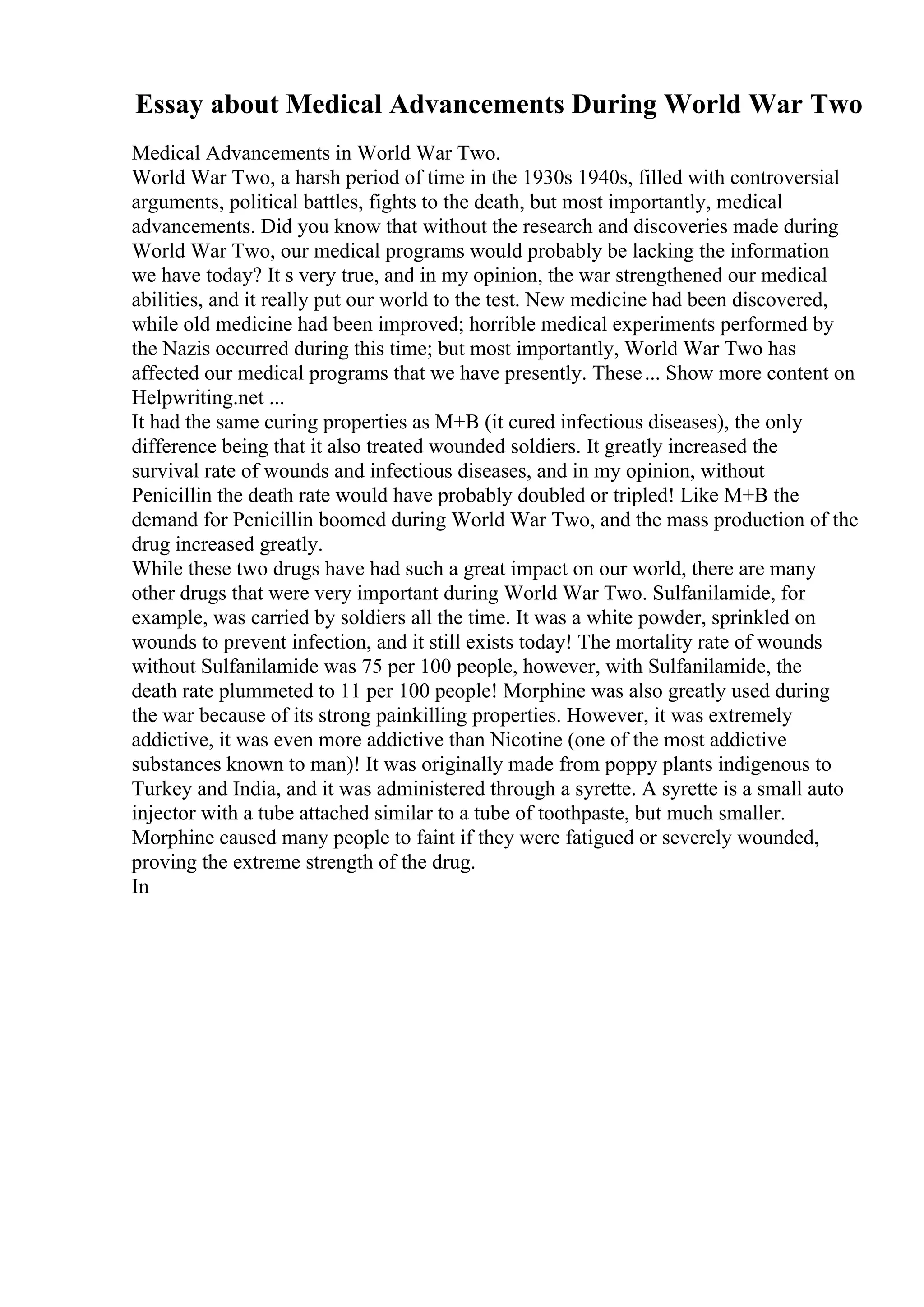 Essay about Medical Advancements During World War Two
Medical Advancements in World War Two.
World War Two, a harsh period of time in the 1930s 1940s, filled with controversial
arguments, political battles, fights to the death, but most importantly, medical
advancements. Did you know that without the research and discoveries made during
World War Two, our medical programs would probably be lacking the information
we have today? It s very true, and in my opinion, the war strengthened our medical
abilities, and it really put our world to the test. New medicine had been discovered,
while old medicine had been improved; horrible medical experiments performed by
the Nazis occurred during this time; but most importantly, World War Two has
affected our medical programs that we have presently. These... Show more content on
Helpwriting.net ...
It had the same curing properties as M+B (it cured infectious diseases), the only
difference being that it also treated wounded soldiers. It greatly increased the
survival rate of wounds and infectious diseases, and in my opinion, without
Penicillin the death rate would have probably doubled or tripled! Like M+B the
demand for Penicillin boomed during World War Two, and the mass production of the
drug increased greatly.
While these two drugs have had such a great impact on our world, there are many
other drugs that were very important during World War Two. Sulfanilamide, for
example, was carried by soldiers all the time. It was a white powder, sprinkled on
wounds to prevent infection, and it still exists today! The mortality rate of wounds
without Sulfanilamide was 75 per 100 people, however, with Sulfanilamide, the
death rate plummeted to 11 per 100 people! Morphine was also greatly used during
the war because of its strong painkilling properties. However, it was extremely
addictive, it was even more addictive than Nicotine (one of the most addictive
substances known to man)! It was originally made from poppy plants indigenous to
Turkey and India, and it was administered through a syrette. A syrette is a small auto
injector with a tube attached similar to a tube of toothpaste, but much smaller.
Morphine caused many people to faint if they were fatigued or severely wounded,
proving the extreme strength of the drug.
In
 