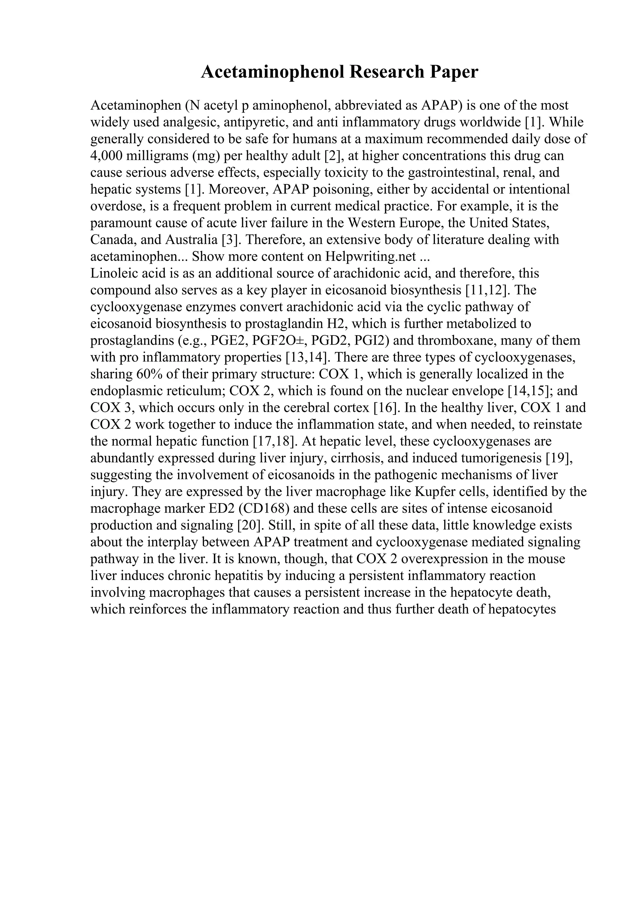 Acetaminophenol Research Paper
Acetaminophen (N acetyl p aminophenol, abbreviated as APAP) is one of the most
widely used analgesic, antipyretic, and anti inflammatory drugs worldwide [1]. While
generally considered to be safe for humans at a maximum recommended daily dose of
4,000 milligrams (mg) per healthy adult [2], at higher concentrations this drug can
cause serious adverse effects, especially toxicity to the gastrointestinal, renal, and
hepatic systems [1]. Moreover, APAP poisoning, either by accidental or intentional
overdose, is a frequent problem in current medical practice. For example, it is the
paramount cause of acute liver failure in the Western Europe, the United States,
Canada, and Australia [3]. Therefore, an extensive body of literature dealing with
acetaminophen... Show more content on Helpwriting.net ...
Linoleic acid is as an additional source of arachidonic acid, and therefore, this
compound also serves as a key player in eicosanoid biosynthesis [11,12]. The
cyclooxygenase enzymes convert arachidonic acid via the cyclic pathway of
eicosanoid biosynthesis to prostaglandin H2, which is further metabolized to
prostaglandins (e.g., PGE2, PGF2О±, PGD2, PGI2) and thromboxane, many of them
with pro inflammatory properties [13,14]. There are three types of cyclooxygenases,
sharing 60% of their primary structure: COX 1, which is generally localized in the
endoplasmic reticulum; COX 2, which is found on the nuclear envelope [14,15]; and
COX 3, which occurs only in the cerebral cortex [16]. In the healthy liver, COX 1 and
COX 2 work together to induce the inflammation state, and when needed, to reinstate
the normal hepatic function [17,18]. At hepatic level, these cyclooxygenases are
abundantly expressed during liver injury, cirrhosis, and induced tumorigenesis [19],
suggesting the involvement of eicosanoids in the pathogenic mechanisms of liver
injury. They are expressed by the liver macrophage like Kupfer cells, identified by the
macrophage marker ED2 (CD168) and these cells are sites of intense eicosanoid
production and signaling [20]. Still, in spite of all these data, little knowledge exists
about the interplay between APAP treatment and cyclooxygenase mediated signaling
pathway in the liver. It is known, though, that COX 2 overexpression in the mouse
liver induces chronic hepatitis by inducing a persistent inflammatory reaction
involving macrophages that causes a persistent increase in the hepatocyte death,
which reinforces the inflammatory reaction and thus further death of hepatocytes
 