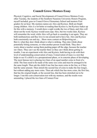 Council Grove Mentees Essay
Physical, Cognitive, and Social Development of Council Grove Mentees Every
other Tuesday, the students of the Southern Nazarene University Honors Program,
myself included, goes to Council Grove Elementary School and mentors First
graders for an hour. My mentees names are Alex and Kyriece. Both are bright
young children. Alex is a lot better at reading than Kyriece is, but Kyriece makes up
for this with a memory. I would show a sight wordto the two of them, and Alex will
shout out the word. Kyriece would soon copy Alex, but two weeks later, Kyriece
will remember the word, while Alex will go back to sounding it out again. They are
both rambunctious and they love to run around and to have fun. Alex and Kyriece
both consistently run and say... Show more content on Helpwriting.net ...
But it s what they don t think about is what is striking. They don t think about
potentially hitting someone, or what another person would think. They don t
worry about a teacher seeing them pushing paper off the edge, because the teacher
isn t there. They can t see the teacher there so they can t think about getting in
trouble. I ran an experiment with Alex and Kyriece, both having to do with their
level of understanding conservation of mass. Conservation of mass is a test that
helps to see if a child is in a preoperational phase, or in concrete phase of developing.
The most famous test is placing two lines of an equal number coins in front of a
child. The lines need to be made of the same size coins and must be arranged to be
the same length. Then ask the child if one line has more coins in the line, or if they
had the same amount. Then stretch the second line of coins to make the line longer,
but without adding any more coins. Then ask which line has more coins, the first line,
that has the original length, or the second line, that has been stretched out to be
longer. I ran this coin conservation test with my mentees, and the results were
astounding. I placed the two lines of Connect Four
 